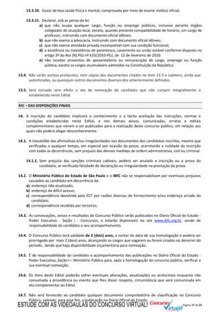Página 17 de 22
13.3.10. Gozar de boa saúde física e mental, comprovada por meio de exame médico oficial;
13.3.11. Declarar, sob as penas da lei:
a) que não ocupa qualquer cargo, função ou emprego públicos, inclusive perante órgãos
colegiados de atuação local, exceto, quando presente compatibilidade de horário, um cargo de
professor, instruindo com documento oficial idôneo;
b) que não exerce a advocacia, instruindo com documento oficial idôneo;
c) que não exerce atividade privada incompatível com sua condição funcional;
d) a existência ou inexistência de parentesco, casamento ou união estável conforme disposto no
artigo 3º do Ato (N) PGJ nº 633/2010-PGJ, de 12 de fevereiro de 2010.
e) não receber proventos de aposentadoria ou remuneração de cargo, emprego ou função
pública, exceto os cargos acumuláveis admitidos na Constituição da República.
13.4. Não serão aceitos protocolos, nem cópias dos documentos citados no item 13.3 e subitens, ainda que
autenticadas, ou quaisquer outros documentos diversos dos anteriormente definidos.
13.5. Será tornado sem efeito o ato de nomeação do candidato que não cumprir integralmente o
estabelecido neste Edital.
XIV – DAS DISPOSIÇÕES FINAIS
14. A inscrição do candidato implicará o conhecimento e a tácita aceitação das instruções, normas e
condições estabelecidas neste Edital, e nos demais avisos, comunicados, erratas e editais
complementares que vierem a ser publicados para a realização deste concurso público, em relação aos
quais não poderá alegar desconhecimento.
14.1. A inexatidão das afirmativas e/ou irregularidades nos documentos dos candidatos inscritos, mesmo que
verificadas a qualquer tempo, em especial por ocasião da posse, acarretarão a nulidade da inscrição
com todas as decorrências, sem prejuízo das demais medidas de ordem administrativa, civil ou criminal.
14.1.1. Sem prejuízo das sanções criminais cabíveis, poderá ser anulada a inscrição ou a prova do
candidato, se verificada falsidade de declaração ou irregularidade na prestação da prova.
14.2. O Ministério Público do Estado de São Paulo e o IBFC não se responsabilizam por eventuais prejuízos
causados ao candidato em decorrência de:
a) endereço não atualizado;
b) endereço de difícil acesso;
c) correspondência devolvida pela ECT por razões diversas de fornecimento e/ou endereço errado do
candidato;
d) correspondência recebida por terceiros.
14.3. As convocações, avisos e resultados do Concurso Público serão publicados no Diário Oficial do Estado -
Poder Executivo - Seção I - Concursos, e estarão disponíveis no site www.ibfc.org.br, sendo de
responsabilidade do candidato o seu acompanhamento.
14.4. O Concurso Público terá validade de 2 (dois) anos, a contar da data de sua homologação e poderá ser
prorrogado por mais 2 (dois) anos, alcançando os cargos que vagarem ou forem criados no decorrer do
período, desde que haja disponibilidade orçamentária para nomeação.
14.5. É de responsabilidade do candidato o acompanhamento das publicações no Diário Oficial do Estado -
Poder Executivo, Seção I – Ministério Público para, após a homologação do concurso público, verificar a
sua eventual nomeação.
14.6. Os itens deste Edital poderão sofrer eventuais alterações, atualizações ou acréscimos enquanto não
consumada a providência ou evento que lhes disser respeito, circunstância que será comunicada em
ato complementar ao Edital.
14.7. Não será fornecido ao candidato qualquer documento comprobatório de classificação no Concurso
Público, valendo, para esse fim, a publicação no Diário Oficial do Estado.
ESTUDE COM AS VIDEOAULAS DO CONCURSO VIRTUAL!
 