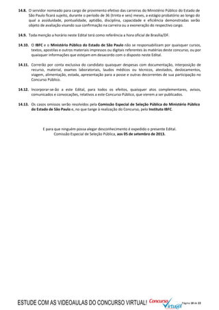 Página 18 de 22
14.8. O servidor nomeado para cargo de provimento efetivo das carreiras do Ministério Público do Estado de
São Paulo ficará sujeito, durante o período de 36 (trinta e seis) meses, a estágio probatório ao longo do
qual a assiduidade, pontualidade, aptidão, disciplina, capacidade e eficiência demonstradas serão
objeto de avaliação visando sua confirmação na carreira ou a exoneração do respectivo cargo.
14.9. Toda menção a horário neste Edital terá como referência a hora oficial de Brasília/DF.
14.10. O IBFC e o Ministério Público do Estado de São Paulo não se responsabilizam por quaisquer cursos,
textos, apostilas e outros materiais impressos ou digitais referentes às matérias deste concurso, ou por
quaisquer informações que estejam em desacordo com o disposto neste Edital.
14.11. Correrão por conta exclusiva do candidato quaisquer despesas com documentação, interposição de
recurso, material, exames laboratoriais, laudos médicos ou técnicos, atestados, deslocamentos,
viagem, alimentação, estada, apresentação para a posse e outras decorrentes de sua participação no
Concurso Público.
14.12. Incorporar-se-ão a este Edital, para todos os efeitos, quaisquer atos complementares, avisos,
comunicados e convocações, relativos a este Concurso Público, que vierem a ser publicados.
14.13. Os casos omissos serão resolvidos pela Comissão Especial de Seleção Pública do Ministério Público
do Estado de São Paulo e, no que tange à realização do Concurso, pelo Instituto IBFC.
E para que ninguém possa alegar desconhecimento é expedido o presente Edital.
Comissão Especial de Seleção Pública, aos 05 de setembro de 2013.
ESTUDE COM AS VIDEOAULAS DO CONCURSO VIRTUAL!
 