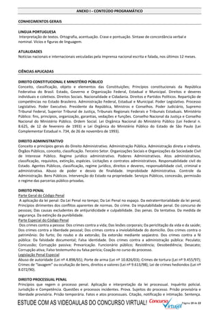 Página 19 de 22
ANEXO I - CONTEÚDO PROGRAMÁTICO
CONHECIMENTOS GERAIS
LINGUA PORTUGUESA
Interpretação de textos. Ortografia, acentuação. Crase e pontuação. Sintaxe de concordância verbal e
nominal. Vícios e figuras de linguagem.
ATUALIDADES
Notícias nacionais e internacionais veiculadas pela imprensa nacional escrita e falada, nos últimos 12 meses.
CIÊNCIAS APLICADAS
DIREITO CONSTITUCIONAL E MINISTÉRIO PÚBLICO
Conceito, classificação, objeto e elementos das Constituições; Princípios constitucionais da República
Federativa do Brasil. Estado, Governo e Organização Federal, Estadual e Municipal. Direitos e deveres
individuais e coletivos. Direitos Sociais. Nacionalidade e Cidadania. Direitos e Partidos Políticos. Repartição de
competências no Estado Brasileiro. Administração Federal, Estadual e Municipal. Poder Legislativo. Processo
Legislativo. Poder Executivo. Presidente da República, Ministros e Conselhos. Poder Judiciário, Supremo
Tribunal Federal, Superior Tribunal de Justiça, Tribunais Regionais Federais e Tribunais Estaduais. Ministério
Público: fins, princípios, organização, garantias, vedações e funções. Conselho Nacional da Justiça e Conselho
Nacional do Ministério Público. Ordem Social. Lei Orgânica Nacional do Ministério Público (Lei Federal n.
8.625, de 12 de fevereiro de 1993) e Lei Orgânica do Ministério Público do Estado de São Paulo (Lei
Complementar Estadual n. 734, de 26 de novembro de 1993).
DIREITO ADMINISTRATIVO
Conceito e princípios gerais do Direito Administrativo. Administração Pública. Administração direta e indireta.
Órgãos Públicos, conceito, classificação. Terceiro Setor. Organizações Sociais e Organizações da Sociedade Civil
de Interesse Público. Regime jurídico administrativo. Poderes Administrativos. Atos administrativos,
classificação, requisitos, extinção, espécies. Licitações e contratos administrativos. Responsabilidade civil do
Estado. Agentes Públicos, classificação, regime jurídico, direitos e deveres, responsabilidade civil, criminal e
administrativa. Abuso de poder e desvio de finalidade. Improbidade Administrativa. Controle da
Administração. Bens Públicos. Intervenção do Estado na propriedade. Serviços Públicos, concessão, permissão
e regime das parcerias público-privadas.
DIREITO PENAL
Parte Geral do Código Penal
A aplicação da lei penal: Da Lei Penal no tempo; Da Lei Penal no espaço. Da extraterritorialidade da lei penal;
Princípios dirimentes dos conflitos aparentes de normas. Do crime. Da imputabilidade penal. Do concurso de
pessoas; Das causas excludentes de antijuridicidade e culpabilidade. Das penas. Da tentativa. Da medida de
segurança. Da extinção da punibilidade.
Parte Especial do Código Penal
Dos crimes contra a pessoa: Dos crimes contra a vida; Das lesões corporais; Da periclitação da vida e da saúde;
Dos crimes contra a liberdade pessoal; Dos crimes contra a inviolabilidade do domicílio. Dos crimes contra o
patrimônio: Do furto; Do roubo e da extorsão; Da extorsão mediante seqüestro. Dos crimes contra a fé
pública: Da falsidade documental; Falsa identidade. Dos crimes contra a administração pública: Peculato;
Concussão; Corrupção passiva; Prevaricação. Funcionário público; Resistência; Desobediência; Desacato;
Corrupção ativa; Falso testemunho ou falsa perícia; Coação no curso do processo.
Legislação Penal Especial
Abuso de autoridade (Lei nº 4.898/65); Porte de arma (Lei nº 10.826/03); Crimes de tortura (Lei nº 9.455/97);
Crimes de “lavagem” ou ocultação de bens, direitos e valores (Lei nº 9.613/98); Lei de crimes hediondos (Lei nº
8.072/90).
DIREITO PROCESSUAL PENAL
Princípios que regem o processo penal. Aplicação e interpretação da lei processual. Inquérito policial.
Jurisdição e Competência. Questões e processos incidentes. Prova. Sujeitos do processo. Prisão provisória e
liberdade provisória. Prisão temporária. Fatos e atos processuais. Citação, notificação e intimação. Sentença.
ESTUDE COM AS VIDEOAULAS DO CONCURSO VIRTUAL!
 