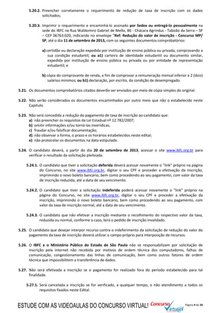 Página 4 de 20
5.20.2. Preencher corretamente o requerimento de redução de taxa de inscrição com os dados
solicitados;
5.20.3. Imprimir o requerimento e encaminhá-lo assinado por Sedex ou entregá-lo pessoalmente na
sede do IBFC na Rua Waldomiro Gabriel de Mello, 86 - Chácara Agrindus - Taboão da Serra – SP
– CEP 06763.020, indicando no envelope "Ref: Redução do valor de inscrição - Concurso MP/
SP, até o dia 11 de setembro de 2013, com os seguintes documentos comprobatórios:
a) certidão ou declaração expedida por instituição de ensino pública ou privada, comprovando a
sua condição estudantil; ou a1) carteira de identidade estudantil ou documento similar,
expedida por instituição de ensino pública ou privada ou por entidade de representação
estudantil; e
b) cópia do comprovante de renda, a fim de comprovar a remuneração mensal inferior a 2 (dois)
salários mínimos; ou b1) declaração, por escrito, da condição de desempregado.
5.21. Os documentos comprobatórios citados deverão ser enviados por meio de cópia simples do original.
5.22. Não serão considerados os documentos encaminhados por outro meio que não o estabelecido neste
Capítulo.
5.23. Não será concedida a redução do pagamento de taxa de inscrição ao candidato que:
a) não preencher os requisitos da Lei Estadual nº 12.782/2007;
b) omitir informações e/ou torná-las inverídicas;
c) fraudar e/ou falsificar documentação;
d) não observar a forma, o prazo e os horários estabelecidos neste edital;
e) não protocolar os documentos na data estipulada.
5.24. O candidato deverá, a partir do dia 20 de setembro de 2013, acessar o site www.ibfc.org.br para
verificar o resultado da solicitação pleiteada.
5.24.1. O candidato que tiver a solicitação deferida deverá acessar novamente o "link" próprio na página
do Concurso, no site www.ibfc.org.br, digitar o seu CPF e proceder a efetivação da inscrição,
imprimindo o novo boleto bancário, bem como procedendo ao seu pagamento, com valor da taxa
de inscrição reduzida, até a data de seu vencimento.
5.24.2. O candidato que tiver a solicitação indeferida poderá acessar novamente o "link" próprio na
página do Concurso, no site www.ibfc.org.br, digitar o seu CPF e proceder a efetivação da
inscrição, imprimindo o novo boleto bancário, bem como procedendo ao seu pagamento, com
valor da taxa de inscrição normal, até a data de seu vencimento.
5.24.3. O candidato que não efetivar a inscrição mediante o recolhimento do respectivo valor da taxa,
reduzida ou normal, conforme o caso, terá o pedido de inscrição invalidado.
5.25. O candidato que desejar interpor recurso contra o indeferimento da solicitação de redução do valor do
pagamento da taxa de inscrição deverá utilizar o campo próprio para interposição de recursos.
5.26. O IBFC e o Ministério Público do Estado de São Paulo não se responsabilizam por solicitação de
inscrição pela internet não recebida por motivos de ordem técnica dos computadores, falhas de
comunicação, congestionamento das linhas de comunicação, bem como outros fatores de ordem
técnica que impossibilitem a transferência de dados.
5.27. Não será efetivada a inscrição se o pagamento for realizado fora do período estabelecido para tal
finalidade.
5.27.1. Será cancelada a inscrição se for verificado, a qualquer tempo, o não atendimento a todos os
requisitos fixados neste Edital.
ESTUDE COM AS VIDEOAULAS DO CONCURSO VIRTUAL!
 