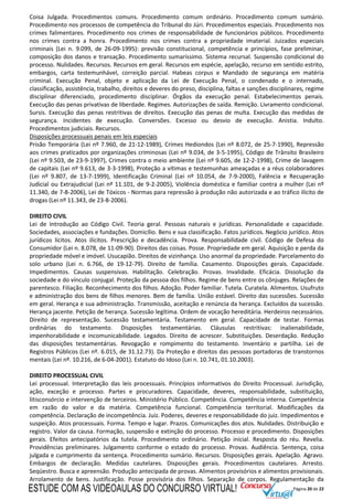 Página 20 de 22
Coisa Julgada. Procedimentos comuns. Procedimento comum ordinário. Procedimento comum sumário.
Procedimento nos processos de competência do Tribunal do Júri. Procedimentos especiais. Procedimento nos
crimes falimentares. Procedimento nos crimes de responsabilidade de funcionários públicos. Procedimento
nos crimes contra a honra. Procedimento nos crimes contra a propriedade imaterial. Juizados especiais
criminais (Lei n. 9.099, de 26-09-1995): previsão constitucional, competência e princípios, fase preliminar,
composição dos danos e transação. Procedimento sumaríssimo. Sistema recursal. Suspensão condicional do
processo. Nulidades. Recursos. Recursos em geral. Recursos em espécie, apelação, recurso em sentido estrito,
embargos, carta testemunhável, correição parcial. Habeas corpus e Mandado de segurança em matéria
criminal. Execução Penal, objeto e aplicação da Lei de Execução Penal, o condenado e o internado,
classificação, assistência, trabalho, direitos e deveres do preso, disciplina, faltas e sanções disciplinares, regime
disciplinar diferenciado, procedimento disciplinar. Órgãos da execução penal. Estabelecimentos penais.
Execução das penas privativas de liberdade. Regimes. Autorizações de saída. Remição. Livramento condicional.
Sursis. Execução das penas restritivas de direitos. Execução das penas de multa. Execução das medidas de
segurança. Incidentes de execução. Conversões. Excesso ou desvio de execução. Anistia. Indulto.
Procedimentos judiciais. Recursos.
Disposições processuais penais em leis especiais
Prisão Temporária (Lei nº 7.960, de 21-12-1989), Crimes Hediondos (Lei nº 8.072, de 25-7-1990), Repressão
aos crimes praticados por organizações criminosas (Lei nº 9.034, de 3-5-1995), Código de Trânsito Brasileiro
(Lei nº 9.503, de 23-9-1997), Crimes contra o meio ambiente (Lei nº 9.605, de 12-2-1998), Crime de lavagem
de capitais (Lei nº 9.613, de 3-3-1998), Proteção a vítimas e testemunhas ameaçadas e a réus colaboradores
(Lei nº 9.807, de 13-7-1999), Identificação Criminal (Lei nº 10.054, de 7-9-2000), Falência e Recuperação
Judicial ou Extrajudicial (Lei nº 11.101, de 9-2-2005), Violência doméstica e familiar contra a mulher (Lei nº
11.340, de 7-8-2006), Lei de Tóxicos - Normas para repressão à produção não autorizada e ao tráfico ilícito de
drogas (Lei nº 11.343, de 23-8-2006).
DIREITO CIVIL
Lei de Introdução ao Código Civil. Teoria geral. Pessoas naturais e jurídicas. Personalidade e capacidade.
Sociedades, associações e fundações. Domicílio. Bens e sua classificação. Fatos jurídicos. Negócio jurídico. Atos
jurídicos lícitos. Atos ilícitos. Prescrição e decadência. Prova. Responsabilidade civil. Código de Defesa do
Consumidor (Lei n. 8.078, de 11-09-90). Direitos das coisas. Posse. Propriedade em geral. Aquisição e perda da
propriedade móvel e imóvel. Usucapião. Direitos de vizinhança. Uso anormal da propriedade. Parcelamento do
solo urbano (Lei n. 6.766, de 19-12-79). Direito de família. Casamento. Disposições gerais. Capacidade.
Impedimentos. Causas suspensivas. Habilitação. Celebração. Provas. Invalidade. Eficácia. Dissolução da
sociedade e do vínculo conjugal. Proteção da pessoa dos filhos. Regime de bens entre os cônjuges. Relações de
parentesco. Filiação. Reconhecimento dos filhos. Adoção. Poder familiar. Tutela. Curatela. Alimentos. Usufruto
e administração dos bens de filhos menores. Bem de família. União estável. Direito das sucessões. Sucessão
em geral. Herança e sua administração. Transmissão, aceitação e renúncia da herança. Excluídos da sucessão.
Herança jacente. Petição de herança. Sucessão legítima. Ordem de vocação hereditária. Herdeiros necessários.
Direito de representação. Sucessão testamentária. Testamento em geral. Capacidade de testar. Formas
ordinárias do testamento. Disposições testamentárias. Cláusulas restritivas: inalienabilidade,
impenhorabilidade e incomunicabilidade. Legados. Direito de acrescer. Substituições. Deserdação. Redução
das disposições testamentárias. Revogação e rompimento do testamento. Inventário e partilha. Lei de
Registros Públicos (Lei nº. 6.015, de 31.12.73). Da Proteção e direitos das pessoas portadoras de transtornos
mentais (Lei nº. 10.216, de 6-04-2001). Estatuto do Idoso (Lei n. 10.741, 01.10.2003).
DIREITO PROCESSUAL CIVIL
Lei processual. Interpretação das leis processuais. Princípios informativos do Direito Processual. Jurisdição,
ação, exceção e processo. Partes e procuradores. Capacidade, deveres, responsabilidade, substituição,
litisconsórcio e intervenção de terceiros. Ministério Público. Competência. Competência interna. Competência
em razão do valor e da matéria. Competência funcional. Competência territorial. Modificações da
competência. Declaração de incompetência. Juiz. Poderes, deveres e responsabilidade do juiz. Impedimentos e
suspeição. Atos processuais. Forma. Tempo e lugar. Prazos. Comunicações dos atos. Nulidades. Distribuição e
registro. Valor da causa. Formação, suspensão e extinção do processo. Processo e procedimento. Disposições
gerais. Efeitos antecipatórios da tutela. Procedimento ordinário. Petição inicial. Resposta do réu. Revelia.
Providências preliminares. Julgamento conforme o estado do processo. Provas. Audiência. Sentença, coisa
julgada e cumprimento da sentença. Procedimento sumário. Recursos. Disposições gerais. Apelação. Agravo.
Embargos de declaração. Medidas cautelares. Disposições gerais. Procedimentos cautelares. Arresto.
Seqüestro. Busca e apreensão. Produção antecipada de provas. Alimentos provisórios e alimentos provisionais.
Arrolamento de bens. Justificação. Posse provisória dos filhos. Separação de corpos. Regulamentação da
ESTUDE COM AS VIDEOAULAS DO CONCURSO VIRTUAL!
 