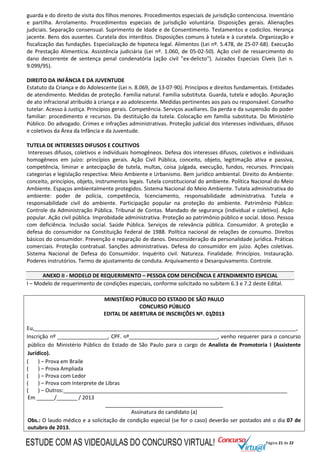 Página 21 de 22
guarda e do direito de visita dos filhos menores. Procedimentos especiais de jurisdição contenciosa. Inventário
e partilha. Arrolamento. Procedimentos especiais de jurisdição voluntária. Disposições gerais. Alienações
judiciais. Separação consensual. Suprimento de Idade e de Consentimento. Testamentos e codicilos. Herança
jacente. Bens dos ausentes. Curatela dos interditos. Disposições comuns à tutela e à curatela. Organização e
fiscalização das fundações. Especialização de hipoteca legal. Alimentos (Lei nº. 5.478, de 25-07-68). Execução
de Prestação Alimentícia. Assistência judiciária (Lei nº. 1.060, de 05-02-50). Ação civil de ressarcimento do
dano decorrente de sentença penal condenatória (ação civil "ex-delicto"). Juizados Especiais Cíveis (Lei n.
9.099/95).
DIREITO DA INFÂNCIA E DA JUVENTUDE
Estatuto da Criança e do Adolescente (Lei n. 8.069, de 13-07-90). Princípios e direitos fundamentais. Entidades
de atendimento. Medidas de proteção. Família natural. Família substituta. Guarda, tutela e adoção. Apuração
de ato infracional atribuído à criança e ao adolescente. Medidas pertinentes aos pais ou responsável. Conselho
tutelar. Acesso à Justiça. Princípios gerais. Competência. Serviços auxiliares. Da perda e da suspensão do poder
familiar: procedimento e recursos. Da destituição da tutela. Colocação em família substituta. Do Ministério
Público. Do advogado. Crimes e infrações administrativas. Proteção judicial dos interesses individuais, difusos
e coletivos da Área da Infância e da Juventude.
TUTELA DE INTERESSES DIFUSOS E COLETIVOS
Interesses difusos, coletivos e individuais homogêneos. Defesa dos interesses difusos, coletivos e individuais
homogêneos em juízo: princípios gerais. Ação Civil Pública, conceito, objeto, legitimação ativa e passiva,
competência, liminar e antecipação de tutela, multas, coisa julgada, execução, fundos, recursos. Principais
categorias e legislação respectiva: Meio Ambiente e Urbanismo. Bem jurídico ambiental. Direito do Ambiente:
conceito, princípios, objeto, instrumentos legais. Tutela constitucional do ambiente. Política Nacional do Meio
Ambiente. Espaços ambientalmente protegidos. Sistema Nacional do Meio Ambiente. Tutela administrativa do
ambiente: poder de polícia, competência, licenciamento, responsabilidade administrativa. Tutela e
responsabilidade civil do ambiente. Participação popular na proteção do ambiente. Patrimônio Público:
Controle da Administração Pública. Tribunal de Contas. Mandado de segurança (individual e coletivo). Ação
popular. Ação civil pública. Improbidade administrativa. Proteção ao patrimônio público e social. Idoso. Pessoa
com deficiência. Inclusão social. Saúde Pública. Serviços de relevância pública. Consumidor. A proteção e
defesa do consumidor na Constituição Federal de 1988. Política nacional de relações de consumo. Direitos
básicos do consumidor. Prevenção e reparação de danos. Desconsideração da personalidade jurídica. Práticas
comerciais. Proteção contratual. Sanções administrativas. Defesa do consumidor em juízo. Ações coletivas.
Sistema Nacional de Defesa do Consumidor. Inquérito civil. Natureza. Finalidade. Princípios. Instauração.
Poderes instrutórios. Termo de ajustamento de conduta. Arquivamento e Desarquivamento. Controle.
ANEXO II - MODELO DE REQUERIMENTO – PESSOA COM DEFICIÊNCIA E ATENDIMENTO ESPECIAL
I – Modelo de requerimento de condições especiais, conforme solicitado no subitem 6.3 e 7.2 deste Edital.
MINISTÉRIO PÚBLICO DO ESTADO DE SÃO PAULO
CONCURSO PÚBLICO
EDITAL DE ABERTURA DE INSCRIÇÕES Nº. 01/2013
Eu,_________________________________________________________________________________________,
Inscrição nº _________________, CPF. nº______________________________, venho requerer para o concurso
público do Ministério Público do Estado de São Paulo para o cargo de Analista de Promotoria I (Assistente
Jurídico).
( ) – Prova em Braile
( ) – Prova Ampliada
( ) – Prova com Ledor
( ) – Prova com Interprete de Libras
( ) – Outros:____________________________________________________________________________
Em ______/_______ / 2013
________________________________________
Assinatura do candidato (a)
Obs.: O laudo médico e a solicitação de condição especial (se for o caso) deverão ser postados até o dia 07 de
outubro de 2013.
ESTUDE COM AS VIDEOAULAS DO CONCURSO VIRTUAL!
 