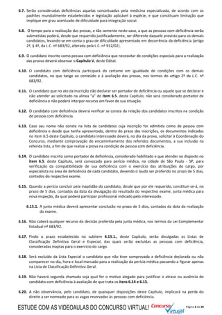 Página 6 de 20
6.7. Serão consideradas deficiências aquelas conceituadas pela medicina especializada, de acordo com os
padrões mundialmente estabelecidos e legislação aplicável à espécie, e que constituam limitação que
implique em grau acentuado de dificuldade para integração social.
6.8. O tempo para a realização das provas, e tão somente neste caso, a que as pessoas com deficiência serão
submetidas poderá, desde que requerido justificadamente, ser diferente daquele previsto para os demais
candidatos, levando-se em conta o grau de dificuldade apresentado em decorrência da deficiência (artigo
2º, § 4º, da L.C. nº 683/92, alterada pela L.C. nº 932/02).
6.9. O candidato inscrito como pessoa com deficiência que necessitar de condições especiais para a realização
das provas deverá observar o Capítulo V, deste Edital.
6.10. O candidato com deficiência participará do certame em igualdade de condições com os demais
candidatos, no que tange ao conteúdo e à avaliação das provas, nos termos do artigo 2º da L.C. nº
683/92.
6.11. O candidato que no ato da inscrição não declarar ser portador de deficiência ou aquele que se declarar e
não atender ao solicitado na alínea “a” do item 6.5. deste Capítulo, não será considerado portador de
deficiência e não poderá interpor recurso em favor de sua situação.
6.12. O candidato com deficiência deverá verificar se consta da relação dos candidatos inscritos na condição
de pessoa com deficiência.
6.13. Caso seu nome não conste na lista de candidatos cuja inscrição for admitida como de pessoa com
deficiência e desde que tenha apresentado, dentro do prazo das inscrições, os documentos indicados
no item 6.5 deste Capítulo, o candidato interessado deverá, no dia da prova, solicitar à Coordenação do
Concurso, mediante comprovação do encaminhamento dos referidos documentos, a sua inclusão na
referida lista, a fim de que realize a prova na condição de pessoa com deficiência.
6.14. O candidato inscrito como portador de deficiência, considerado habilitado e que atender ao disposto no
item 6.5. deste Capítulo, será convocado para perícia médica, na cidade de São Paulo - SP, para
verificação da compatibilidade de sua deficiência com o exercício das atribuições do cargo, por
especialista na área de deficiência de cada candidato, devendo o laudo ser proferido no prazo de 5 dias,
contados do respectivo exame.
6.15. Quando a perícia concluir pela inaptidão do candidato, desde que por ele requerido, constituir-se-á, no
prazo de 5 dias, contados da data da divulgação do resultado do respectivo exame, junta médica para
nova inspeção, da qual poderá participar profissional indicado pelo interessado.
6.15.1. A junta médica deverá apresentar conclusão no prazo de 5 dias, contados da data da realização
do exame.
6.16. Não caberá qualquer recurso da decisão proferida pela junta médica, nos termos da Lei Complementar
Estadual nº 683/92.
6.17. Findo o prazo estabelecido no subitem 6.15.1., deste Capítulo, serão divulgadas as Listas de
Classificação Definitiva Geral e Especial, das quais serão excluídas as pessoas com deficiência,
consideradas inaptas para o exercício do cargo.
6.18. Será excluído da Lista Especial o candidato que não tiver comprovada a deficiência declarada ou não
comparecer no dia, hora e local marcado para a realização da perícia médica passando a figurar apenas
na Lista de Classificação Definitiva Geral.
6.19. Não haverá segunda chamada seja qual for o motivo alegado para justificar o atraso ou ausência do
candidato com deficiência à avaliação de que trata os itens 6.14 e 6.15.
6.20. A não observância, pelo candidato, de quaisquer disposições deste Capítulo, implicará na perda do
direito a ser nomeado para as vagas reservadas às pessoas com deficiência.
ESTUDE COM AS VIDEOAULAS DO CONCURSO VIRTUAL!
 