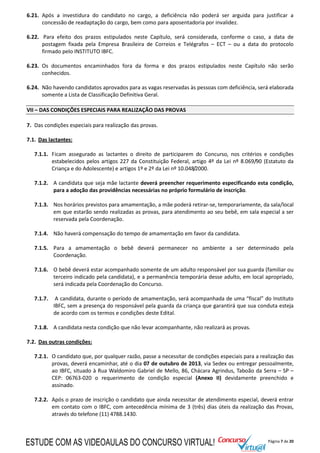 Página 7 de 20
6.21. Após a investidura do candidato no cargo, a deficiência não poderá ser arguida para justificar a
concessão de readaptação do cargo, bem como para aposentadoria por invalidez.
6.22. Para efeito dos prazos estipulados neste Capítulo, será considerada, conforme o caso, a data de
postagem fixada pela Empresa Brasileira de Correios e Telégrafos – ECT – ou a data do protocolo
firmado pelo INSTITUTO IBFC.
6.23. Os documentos encaminhados fora da forma e dos prazos estipulados neste Capítulo não serão
conhecidos.
6.24. Não havendo candidatos aprovados para as vagas reservadas às pessoas com deficiência, será elaborada
somente a Lista de Classificação Definitiva Geral.
VII – DAS CONDIÇÕES ESPECIAIS PARA REALIZAÇÃO DAS PROVAS
7. Das condições especiais para realização das provas.
7.1. Das lactantes:
7.1.1. Ficam assegurado as lactantes o direito de participarem do Concurso, nos critérios e condições
estabelecidos pelos artigos 227 da Constituição Federal, artigo 4º da Lei nº 8.069/90 (Estatuto da
Criança e do Adolescente) e artigos 1º e 2º da Lei nº 10.048/2000.
7.1.2. A candidata que seja mãe lactante deverá preencher requerimento especificando esta condição,
para a adoção das providências necessárias no próprio formulário de inscrição.
7.1.3. Nos horários previstos para amamentação, a mãe poderá retirar-se, temporariamente, da sala/local
em que estarão sendo realizadas as provas, para atendimento ao seu bebê, em sala especial a ser
reservada pela Coordenação.
7.1.4. Não haverá compensação do tempo de amamentação em favor da candidata.
7.1.5. Para a amamentação o bebê deverá permanecer no ambiente a ser determinado pela
Coordenação.
7.1.6. O bebê deverá estar acompanhado somente de um adulto responsável por sua guarda (familiar ou
terceiro indicado pela candidata), e a permanência temporária desse adulto, em local apropriado,
será indicada pela Coordenação do Concurso.
7.1.7. A candidata, durante o período de amamentação, será acompanhada de uma “fiscal” do Instituto
IBFC, sem a presença do responsável pela guarda da criança que garantirá que sua conduta esteja
de acordo com os termos e condições deste Edital.
7.1.8. A candidata nesta condição que não levar acompanhante, não realizará as provas.
7.2. Das outras condições:
7.2.1. O candidato que, por qualquer razão, passe a necessitar de condições especiais para a realização das
provas, deverá encaminhar, até o dia 07 de outubro de 2013, via Sedex ou entregar pessoalmente,
ao IBFC, situado à Rua Waldomiro Gabriel de Mello, 86, Chácara Agrindus, Taboão da Serra – SP –
CEP: 06763-020 o requerimento de condição especial (Anexo II) devidamente preenchido e
assinado.
7.2.2. Após o prazo de inscrição o candidato que ainda necessitar de atendimento especial, deverá entrar
em contato com o IBFC, com antecedência mínima de 3 (três) dias úteis da realização das Provas,
através do telefone (11) 4788.1430.
ESTUDE COM AS VIDEOAULAS DO CONCURSO VIRTUAL!
 