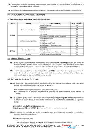 Página 8 de 20
7.3. Os candidatos que não atenderem aos dispositivos mencionados no capítulo 7 deste Edital, não terão a
prova e/ou condições especiais atendidas.
7.4. A solicitação de atendimento especial será atendida segundo os critérios de viabilidade e razoabilidade.
VIII – DA AVALIAÇÃO DAS PROVAS E DA PONTUAÇÃO
8. O Concurso Público constará das seguintes fases e provas:
FASES PROVAS CONHECIMENTOS Nº DE QUESTÕES
1ª Fase
Conhecimentos Gerais
Língua Portuguesa 10
Matemática 04
Raciocínio Lógico 04
Atualidades 04
Informática 04
Conhecimentos Específicos
Direito Constitucional e Ministério Público 15
Direito Administrativo 15
Direito Penal 15
Direito Processual Penal 15
Teoria Geral das Ciências Contábeis 04
2ª Fase
Questões Discursivas
Atualidades 01
Língua Portuguesa 02
Direito Constitucional e Ministério Público 02
Redação Tema que será fornecido na prova 01
8.1. Da Prova Objetiva - 1ª Fase:
8.1.1. Prova objetiva, eliminatória e classificatória, dela constando 90 (noventa) questões em forma de
teste de múltipla escolha com 5 (cinco) alternativas cada e apenas uma alternativa correta, com
duração de 4 (quatro) horas e versando sobre o conteúdo programático relacionado no Anexo I.
8.1.2. A 1ª Fase (prova objetiva) será avaliada de 0 (zero) a 100 (cem) pontos, observando-se o critério de
escore bruto, e terá caráter eliminatório, classificando-se para a fase subseqüente o candidato que
obtiver nota igual ou superior a 60 (sessenta) pontos.
8.2. Das Provas Escrita e Discursiva - 2ª Fase:
8.2.1. Prova escrita e discursiva, eliminatória e classificatória, com duração de 4 (quatro) horas e versando
sobre o conteúdo programático relacionado no Anexo I:
a) 1 (um) tema de redação dissertando sobre o tema proposto;
b) O candidato lerá as questões no caderno de questões e a resposta deverá ter no máximo 10
linhas;
8.2.1. 1. A 2ª Fase (prova escrita e discursiva) será avaliada de 0 (zero) a 100 (cem) pontos, observando-se
o critério de escore bruto, e terá caráter eliminatório e classificatório, obedecidas as seguintes
regras:
a) redação: 0 (zero) a 50 (cinqüenta) pontos;
b) cada questão: 0 (zero) a 10 (dez) pontos, totalizando 50 (cinquenta) pontos.
8.2.2. Os critérios de avaliação que serão empregados para a atribuição de pontuação na redação e
questões discursivas deverão ser:
8.2.2.1.Questões discursivas:
a) conhecimento técnico: de 0 a 50% do total de pontos previstos para questão;
ESTUDE COM AS VIDEOAULAS DO CONCURSO VIRTUAL!
 