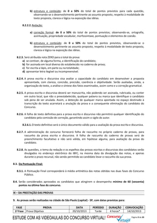 Página 9 de 20
b) estrutura e conteúdo: de 0 a 50% do total de pontos previstos para cada questão,
observando-se o desenvolvimento pertinente ao assunto proposto, respeito à modalidade de
texto proposta, clareza e lógica na exposição das idéias.
8.2.2.2.Redação:
a) correção formal: de 0 a 50% do total de pontos previstos; observando-se, ortografia,
acentuação, propriedade vocabular, morfossintaxe, pontuação e elementos de coesão.
b) estrutura e conteúdo: de 0 a 50% do total de pontos previstos, observando-se o
desenvolvimento pertinente ao assunto proposto, respeito à modalidade de texto proposta,
clareza e lógica na exposição das idéias.
8.2.3. Será atribuída nota ZERO para o total da prova:
a) se contiver, de alguma forma, a identificação do candidato;
b) for assinada em local diverso do estabelecido no caderno de prova;
c) for escrita a lápis, em parte ou na totalidade;
d) apresentar letra ilegível ou incompreensível.
8.2.4. A prova escrita e discursiva visa avaliar a capacidade do candidato em desenvolver a proposta
apresentada, com clareza, concisão, precisão, coerência e objetividade. Serão avaliadas, ainda, a
organização do texto, a análise e síntese dos fatos examinados, assim como e a correção gramatical.
8.2.5. A prova escrita e discursiva deverá ser manuscrita, não podendo ser assinada, rubricada, ou conter
em outro local, que não o preestabelecido, qualquer palavra ou marca que identifique o candidato
sob pena de ser anulada. Assim, a detecção de qualquer marca apontada no espaço destinado à
transcrição do texto acarretará a anulação da prova e a consequente eliminação do candidato do
Concurso.
8.2.6. A folha de texto definitiva para a prova escrita e discursiva não permitirá qualquer identificação do
candidato pela comissão de correção, garantindo assim o sigilo do autor.
8.2.6.1.O texto definitivo será o único documento válido para a avaliação da prova escrita e discursiva.
8.2.7. A administração do concurso fornecerá folha de rascunho no próprio caderno de provas, para
rascunho da prova escrita e discursiva. A folha de rascunho do caderno de provas será de
preenchimento facultativo e não será válida, em hipótese alguma, para avaliação da prova do
candidato.
8.2.8. As questões, o tema da redação e os espelhos das provas escritas e discursivas dos candidatos serão
divulgados no endereço eletrônico do IBFC, na mesma data da divulgação das notas, e apenas
durante o prazo recursal, não sendo permitido ao candidato levar o rascunho da sua prova.
8.3. Da Pontuação Final:
8.3.1. A Pontuação Final corresponderá à média aritmética das notas obtidas nas duas fases do Concurso
Público.
8.4. Serão considerados aprovados os candidatos que atingirem o desempenho mínimo de 60 (sessenta)
pontos na última fase do concurso.
IX – DA PRESTAÇÃO DAS PROVAS
9. As provas serão realizadas na cidade de São Paulo (capital) - SP, com datas previstas para:
FASE PROVA DATA PERÍODO DURAÇÃO CONVOCAÇÃO
1ª Fase Prova Objetiva 20/10/2013 Tarde 4 horas* 14/10/2013
ESTUDE COM AS VIDEOAULAS DO CONCURSO VIRTUAL!
 