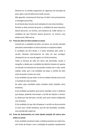 Deslocar-se, no sentido progressivo ou regressivo da marcação da
       pista, após o soar do apito encerrando a prova;
       Não aguardar a presença do fiscal que irá aferir mais precisamente
       a metragem percorrida;
       A corrida de doze minutos será realizado em uma única tentativa;
       Durante os doze minutos da prova, o candidato do sexo masculino
       deverá percorrer, no mínimo, uma distância de 2.400 metros e o
       candidato do sexo feminino deverá percorrer, no mínimo, uma
       distância de 1.900 metros.
2.5 Prova de salto em altura (ambos os sexos)
       Consiste em o candidato (a) saltar, em altura, um sarrafo colocado
       pela banca examinadora na altura prevista na respectiva tabela.
       O candidato (a) terá direito a 3 (três) tentativas para saltar o
       sarrafo, devendo interrompe-las no salto em que conseguir
       ultrapassá-lo ou no caso de esgotar as 3 (três) tentativas;
       Todas as técnicas de salto em altura são permitidas, exceto o
       mergulho, e desde que o candidato (a) obtenha impulso em apenas
       um dos pés no momento em que perder contato com o solo, sendo
       vedado, ainda, que o (a) candidato (a) toque o colchão de salto
       antes de perder contato com solo;
       O (a) candidato (a) que saltar na forma vedada indicada acima terá
       o resultado do salto anulado;
       Os saltos cujos resultados sejam anulados serão contados como
       tentativas;
       O (a) candidato (a) poderá, para tomar impulsão, correr a distância
       que desejar, podendo interromper a corrida de impulso e reiniciá-
       la, desde que não derrube o sarrafo, pois assim estará configurada
       uma tentativa;
       O (a) candidato (a) que não ultrapassar o sarrafo na altura prevista
       ou tiver suas 3 (três) tentativas, que lhe são facultadas, anuladas,
       será considerado inapto (a).
2.6 Prova de deslocamento em meio líquido (natação 50 metros para
    ambos os sexos):
       O (a) candidato (a) deverá nadar a distância prevista em nado livre,
       sem limite de tempo e sem a utilização de qualquer equipamento
 