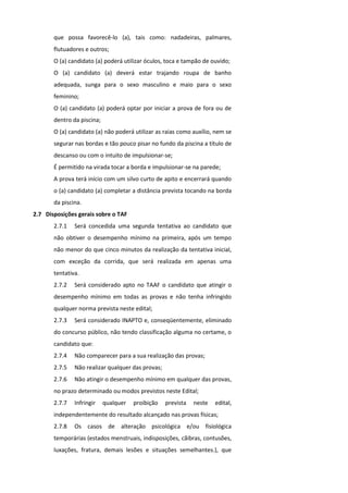 que possa favorecê-lo (a), tais como: nadadeiras, palmares,
       flutuadores e outros;
       O (a) candidato (a) poderá utilizar óculos, toca e tampão de ouvido;
       O (a) candidato (a) deverá estar trajando roupa de banho
       adequada, sunga para o sexo masculino e maio para o sexo
       feminino;
       O (a) candidato (a) poderá optar por iniciar a prova de fora ou de
       dentro da piscina;
       O (a) candidato (a) não poderá utilizar as raias como auxílio, nem se
       segurar nas bordas e tão pouco pisar no fundo da piscina a título de
       descanso ou com o intuito de impulsionar-se;
       É permitido na virada tocar a borda e impulsionar-se na parede;
       A prova terá início com um silvo curto de apito e encerrará quando
       o (a) candidato (a) completar a distância prevista tocando na borda
       da piscina.
2.7 Disposições gerais sobre o TAF
       2.7.1   Será concedida uma segunda tentativa ao candidato que
       não obtiver o desempenho mínimo na primeira, após um tempo
       não menor do que cinco minutos da realização da tentativa inicial,
       com exceção da corrida, que será realizada em apenas uma
       tentativa.
       2.7.2   Será considerado apto no TAAF o candidato que atingir o
       desempenho mínimo em todas as provas e não tenha infringido
       qualquer norma prevista neste edital;
       2.7.3   Será considerado INAPTO e, conseqüentemente, eliminado
       do concurso público, não tendo classificação alguma no certame, o
       candidato que:
       2.7.4   Não comparecer para a sua realização das provas;
       2.7.5   Não realizar qualquer das provas;
       2.7.6   Não atingir o desempenho mínimo em qualquer das provas,
       no prazo determinado ou modos previstos neste Edital;
       2.7.7   Infringir    qualquer   proibição   prevista   neste   edital,
       independentemente do resultado alcançado nas provas físicas;
       2.7.8   Os casos de alteração psicológica e/ou fisiológica
       temporárias (estados menstruais, indisposições, cãibras, contusões,
       luxações, fratura, demais lesões e situações semelhantes.), que
 