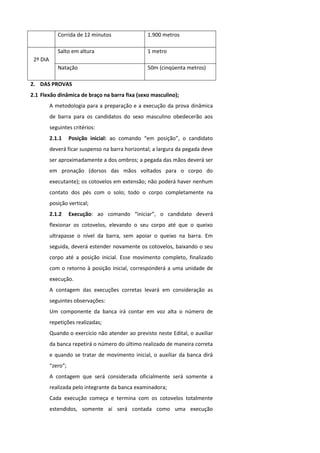 Corrida de 12 minutos                1.900 metros

             Salto em altura                      1 metro
 2º DIA
             Natação                              50m (cinqüenta metros)

2. DAS PROVAS
2.1 Flexão dinâmica de braço na barra fixa (sexo masculino);
          A metodologia para a preparação e a execução da prova dinâmica
          de barra para os candidatos do sexo masculino obedecerão aos
          seguintes critérios:
          2.1.1     Posição inicial: ao comando “em posição”, o candidato
          deverá ficar suspenso na barra horizontal; a largura da pegada deve
          ser aproximadamente a dos ombros; a pegada das mãos deverá ser
          em pronação (dorsos das mãos voltados para o corpo do
          executante); os cotovelos em extensão; não poderá haver nenhum
          contato dos pés com o solo; todo o corpo completamente na
          posição vertical;
          2.1.2     Execução: ao comando “iniciar”, o candidato deverá
          flexionar os cotovelos, elevando o seu corpo até que o queixo
          ultrapasse o nível da barra, sem apoiar o queixo na barra. Em
          seguida, deverá estender novamente os cotovelos, baixando o seu
          corpo até a posição inicial. Esse movimento completo, finalizado
          com o retorno à posição inicial, corresponderá a uma unidade de
          execução.
          A contagem das execuções corretas levará em consideração as
          seguintes observações:
          Um componente da banca irá contar em voz alta o número de
          repetições realizadas;
          Quando o exercício não atender ao previsto neste Edital, o auxiliar
          da banca repetirá o número do último realizado de maneira correta
          e quando se tratar de movimento inicial, o auxiliar da banca dirá
          “zero”;
          A contagem que será considerada oficialmente será somente a
          realizada pelo integrante da banca examinadora;
          Cada execução começa e termina com os cotovelos totalmente
          estendidos, somente aí será contada como uma execução
 