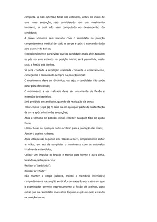completa. A não extensão total dos cotovelos, antes do início de
uma nova execução, será considerada com um movimento
incorreto, o qual não será computado no desempenho do
candidato;
A prova somente será iniciada com o candidato na posição
completamente vertical de todo o corpo e após o comando dado
pelo auxiliar de banca;
Excepcionalmente para evitar que os candidatos mais altos toquem
os pés no solo estando na posição inicial, será permitida, neste
caso, a flexão dos joelhos.
Só será contada a repetição realizada completa e corretamente,
começando e terminando sempre na posição inicial;
O movimento deve ser dinâmico, ou seja, o candidato não pode
parar para descansar;
O movimento a ser realizado deve ser unicamente de flexão e
extensão de cotovelos.
Será proibido ao candidato, quando da realização da prova:
Tocar com o (s) pé (s) no solo ou em qualquer parte de sustentação
da barra após o início das execuções;
Após a tomada de posição inicial, receber qualquer tipo de ajuda
física;
Utilizar luvas ou qualquer outro artifício para a proteção das mãos;
Apoiar o queixo na barra;
Após ultrapassar o queixo em relação à barra, simplesmente soltar
as mãos, em vez de completar o movimento com os cotovelos
totalmente estendidos;
Utilizar um impulso de braços e tronco para frente e para cima,
levando o peito para cima;
Realizar a “pedalada”;
Realizar o “chute”;
Não manter o corpo (cabeça, tronco e membros inferiores)
completamente na posição vertical, com exceção nos casos em que
o examinador permitir expressamente a flexão de joelhos, para
evitar que os candidatos mais altos toquem os pés no solo estando
na posição inicial;
 