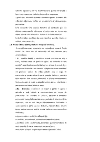 Estender o pescoço, em vez de ultrapassar o queixo em relação à
       barra com movimento exclusivo de membros superiores;
       A prova será encerrada quando o candidato perder o contato das
       mãos com a barra, ou realizar um procedimento proibido, previsto
       neste edital.
       Será concedida uma segunda tentativa ao candidato que não
       obtiver o desempenho mínimo na primeira, após um tempo não
       menor do que cinco minutos da realização da tentativa inicial.
       Será eliminado o candidato do sexo masculino que não atingir, no
       mínimo, cinco repetições.
2.2 Flexão estática de braço na barra fixa (sexo feminino).
        A metodologia para a preparação e a execução da prova de flexão
       estática de barra para os candidatos do sexo feminino será
       constituída de:
       2.2.1   Posição inicial: a candidata deverá posicionar-se sob a
       barra, pisando sobre um ponto de apoio. Ao comando de “em
       posição”, a candidata empunhará a barra; a largura da pegada deve
       ser aproximadamente a dos ombros; a pegada das mãos deverá ser
       em pronação (dorsos das mãos voltados para o corpo do
       executante) e queixo acima da parte superior da barra, mas sem
       tocar na barra com o queixo, mantendo os braços completamente
       flexionados, com o corpo na posição vertical, pernas estendidas e
       pés em contato com o ponto de apoio.
       2.2.2    Execução: ao comando de iniciar, o ponto de apoio é
       retirado e será iniciada a cronometragem do tempo de
       permanência da candidata na posição, devendo a candidata
       permanecer sustentada apenas com o esforço de seus membros
       superiores, com os dois braços completamente flexionados e
       queixo acima da parte superior da barra, mas sem tocar a barra
       com o queixo, corpo na posição vertical (cabeça, tronco e membros
       inferiores);
       A cronometragem será encerrada quando:
       A candidata permanecer o tempo mínimo exigido no teste;
       A candidata ceder à sustentação, deixando o queixo ficar abaixo da
       parte superior da barra, ou apoiar o queixo na barra;
       Descumprir qualquer exigência para a realização deste teste;
 