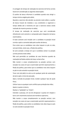 A contagem do tempo de realização do exercício de forma correta
levará em consideração as seguintes observações:
O auxiliar de banca informará à candidata quando esta atingir o
tempo mínimo exigido pelo edital;
Quando o exercício não atender ao previsto neste edital, o auxiliar
de banca travará de imediato o seu cronômetro e registrará o
tempo obtido até o momento em que o exercício estava sendo
realizado de maneira prevista no edital;
O tempo de realização do exercício que será considerado
oficialmente será somente o computado pelo integrante da banca
examinadora;
O teste somente será iniciado com a candidata na posição inicial
correta e após o comando dado pelo auxiliar de banca;
Para evitar que as candidatas mais altas toquem os pés no solo,
será permitido, neste caso, a flexão dos joelhos;
Só será contado o tempo em que à candidata estiver na posição
correta prevista neste edital;
Não será permitido ao candidato do sexo feminino quando da
realização da flexão estática de braço na barra fixa:
Não manter o corpo completamente na posição vertical, com
exceção nos casos em que o examinador permitir expressamente a
flexão de joelhos, para evitar que os candidatos mais altos toquem
os pés no solo estando na posição inicial;
Tocar com o(s) pé(s) no solo ou em qualquer parte de sustentação
da barra após o início da execução;
Após a tomada da posição inicial, receber qualquer tipo de ajuda
física;
Utilizar luvas ou qualquer outro artifício para proteção das mãos;
Apoiar o queixo na barra;
Realizar a “pedalada” ou “chute”;
Estender o pescoço, em vez de ultrapassar o queixo em relação à
barra com movimento exclusivo de membros superiores;
Não manter o corpo completamente na posição vertical, com
exceção nos casos em que o examinador permitir expressamente a
flexão de joelhos, para evitar as candidatas mais altas toque os pés
no solo estando na posição inicial.
 