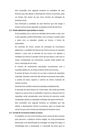 Será concedida uma segunda tentativa ao candidato do sexo
       feminino que não obtiver o desempenho mínimo na primeira, após
       um tempo não menor do que cinco minutos da realização da
       tentativa inicial;
       Será eliminado o candidato do sexo feminino que não atingir o
       tempo mínimo de dez segundos na posição correta do exercício;
2.3 Flexão abdominal supra (ambos os sexos)
       O (a) candidato (a) se coloca em decúbito dorsal sobre o solo, com
       os pés apoiados, joelhos flexionados, com os braços cruzados sobre
       o peito com os cotovelos colados ao tronco, à frente do
       examinador;
       Ao comando de iniciar, através de contração da musculatura
       abdominal, o candidato (a) elevará seu tronco até que os cotovelos
       toquem a coxa, sem os descolar de seu tronco, em seguida, o
       candidato (a) retorna à posição inicial até que toque o solo com as
       costas, completando um movimento, quando então poderá dar
       início a execução de um novo;
       O número de movimentos executados corretamente será o
       resultado obtido em um tempo máximo de 01 (um) minuto;
       O auxiliar de banca irá contar em voz alta o número de repetições
       realizadas. Quando o exercício não atender ao previsto neste edital,
       o auxiliar de banca repetirá o número do último realizado de
       maneira correta;
       Somente será contado o exercício realizado completamente;
       A execução do teste deverá ser ininterrupta, não sendo permitido
       repouso ou pausa entre as repetições. A pausa ou repouso entre as
       repetições serão considerados como término do exercício, sendo
       computadas apenas as repetições realizadas até aquele momento;
       Será concedida uma segunda tentativa ao candidato que não
       obtiver o desempenho mínimo na primeira, após um tempo não
       menor do que cinco minutos da realização da tentativa inicial;
2.4 Corrida de 12 minutos (ambos os sexos)
       O candidato, em uma única tentativa, terá o prazo de doze minutos
       para percorrer a distância mínima exigida, em local previamente
       demarcado, com identificação da metragem ao longo do trajeto. A
       metodologia para a preparação e a execução da prova para os
 