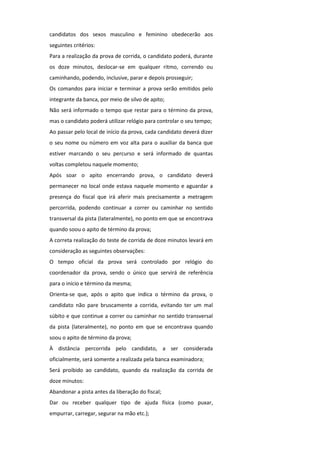 candidatos dos sexos masculino e feminino obedecerão aos
seguintes critérios:
Para a realização da prova de corrida, o candidato poderá, durante
os doze minutos, deslocar-se em qualquer ritmo, correndo ou
caminhando, podendo, inclusive, parar e depois prosseguir;
Os comandos para iniciar e terminar a prova serão emitidos pelo
integrante da banca, por meio de silvo de apito;
Não será informado o tempo que restar para o término da prova,
mas o candidato poderá utilizar relógio para controlar o seu tempo;
Ao passar pelo local de início da prova, cada candidato deverá dizer
o seu nome ou número em voz alta para o auxiliar da banca que
estiver marcando o seu percurso e será informado de quantas
voltas completou naquele momento;
Após soar o apito encerrando prova, o candidato deverá
permanecer no local onde estava naquele momento e aguardar a
presença do fiscal que irá aferir mais precisamente a metragem
percorrida, podendo continuar a correr ou caminhar no sentido
transversal da pista (lateralmente), no ponto em que se encontrava
quando soou o apito de término da prova;
A correta realização do teste de corrida de doze minutos levará em
consideração as seguintes observações:
O tempo oficial da prova será controlado por relógio do
coordenador da prova, sendo o único que servirá de referência
para o início e término da mesma;
Orienta-se que, após o apito que indica o término da prova, o
candidato não pare bruscamente a corrida, evitando ter um mal
súbito e que continue a correr ou caminhar no sentido transversal
da pista (lateralmente), no ponto em que se encontrava quando
soou o apito de término da prova;
À distância percorrida pelo candidato, a ser considerada
oficialmente, será somente a realizada pela banca examinadora;
Será proibido ao candidato, quando da realização da corrida de
doze minutos:
Abandonar a pista antes da liberação do fiscal;
Dar ou receber qualquer tipo de ajuda física (como puxar,
empurrar, carregar, segurar na mão etc.);
 