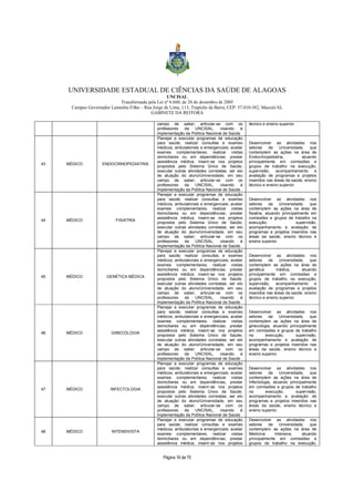 UNIVERSIDADE ESTADUAL DE CIÊNCIAS DA SAÚDE DE ALAGOAS 
UNCISAL 
Transformada pela Lei nº 6.660, de 28 de dezembro de 2005 
Campus Governador Lamenha Filho – Rua Jorge de Lima, 113, Trapiche da Barra, CEP: 57.010-382, Maceió/AL 
GABINETE DA REITORA 
campo de saber; articular-se com os 
professores da UNCISAL, visando à 
implementação da Política Nacional de Saúde. 
Página 16 de 70 
técnico e ensino superior. 
43 MÉDICO ENDOCRINOPEDIATRIA 
Planejar e executar programas de educação 
para saúde; realizar consultas e exames 
médicos, ambulatoriais e emergenciais; avaliar 
exames complementares; realizar visitas 
domiciliares ou em dependências; prestar 
assistência médica; inserir-se nos projetos 
propostos pelo Sistema Único de Saúde; 
executar outras atividades correlatas; ser elo 
de atuação do aluno/Universidade, em seu 
campo de saber; articular-se com os 
professores da UNCISAL, visando à 
implementação da Política Nacional de Saúde. 
Desenvolver as atividades nos 
setores da Universidade, que 
contemplem as ações na área de 
Endocrinopediatria, atuando 
principalmente em comissões e 
grupos de trabalho na execução, 
supervisão, acompanhamento e 
avaliação de programas e projetos 
inseridos nas áreas da saúde, ensino 
técnico e ensino superior. 
44 MÉDICO FISIATRIA 
Planejar e executar programas de educação 
para saúde; realizar consultas e exames 
médicos, ambulatoriais e emergenciais; avaliar 
exames complementares; realizar visitas 
domiciliares ou em dependências; prestar 
assistência médica; inserir-se nos projetos 
propostos pelo Sistema Único de Saúde; 
executar outras atividades correlatas; ser elo 
de atuação do aluno/Universidade, em seu 
campo de saber; articular-se com os 
professores da UNCISAL, visando à 
implementação da Política Nacional de Saúde. 
Desenvolver as atividades nos 
setores da Universidade, que 
contemplem as ações na área de 
fisiatria, atuando principalmente em 
comissões e grupos de trabalho na 
execução, supervisão, 
acompanhamento e avaliação de 
programas e projetos inseridos nas 
áreas da saúde, ensino técnico e 
ensino superior. 
45 MÉDICO GENÉTICA MÉDICA 
Planejar e executar programas de educação 
para saúde; realizar consultas e exames 
médicos, ambulatoriais e emergenciais; avaliar 
exames complementares; realizar visitas 
domiciliares ou em dependências; prestar 
assistência médica; inserir-se nos projetos 
propostos pelo Sistema Único de Saúde; 
executar outras atividades correlatas; ser elo 
de atuação do aluno/Universidade, em seu 
campo de saber; articular-se com os 
professores da UNCISAL, visando à 
implementação da Política Nacional de Saúde. 
Desenvolver as atividades nos 
setores da Universidade, que 
contemplem as ações na área de 
genética médica, atuando 
principalmente em comissões e 
grupos de trabalho na execução, 
supervisão, acompanhamento e 
avaliação de programas e projetos 
inseridos nas áreas da saúde, ensino 
técnico e ensino superior. 
46 MÉDICO GINECOLOGIA 
Planejar e executar programas de educação 
para saúde; realizar consultas e exames 
médicos, ambulatoriais e emergenciais; avaliar 
exames complementares; realizar visitas 
domiciliares ou em dependências; prestar 
assistência médica; inserir-se nos projetos 
propostos pelo Sistema Único de Saúde; 
executar outras atividades correlatas; ser elo 
de atuação do aluno/Universidade, em seu 
campo de saber; articular-se com os 
professores da UNCISAL, visando à 
implementação da Política Nacional de Saúde. 
Desenvolver as atividades nos 
setores da Universidade, que 
contemplem as ações na área de 
ginecologia, atuando principalmente 
em comissões e grupos de trabalho 
na execução, supervisão, 
acompanhamento e avaliação de 
programas e projetos inseridos nas 
áreas da saúde, ensino técnico e 
ensino superior. 
47 MÉDICO INFECTOLOGIA 
Planejar e executar programas de educação 
para saúde; realizar consultas e exames 
médicos, ambulatoriais e emergenciais; avaliar 
exames complementares; realizar visitas 
domiciliares ou em dependências; prestar 
assistência médica; inserir-se nos projetos 
propostos pelo Sistema Único de Saúde; 
executar outras atividades correlatas; ser elo 
de atuação do aluno/Universidade, em seu 
campo de saber; articular-se com os 
professores da UNCISAL, visando à 
implementação da Política Nacional de Saúde. 
Desenvolver as atividades nos 
setores da Universidade, que 
contemplem as ações na área de 
Infectologia, atuando principalmente 
em comissões e grupos de trabalho 
na execução, supervisão, 
acompanhamento e avaliação de 
programas e projetos inseridos nas 
áreas da saúde, ensino técnico e 
ensino superior. 
48 MÉDICO INTENSIVISTA 
Planejar e executar programas de educação 
para saúde; realizar consultas e exames 
médicos, ambulatoriais e emergenciais; avaliar 
exames complementares; realizar visitas 
domiciliares ou em dependências; prestar 
assistência médica; inserir-se nos projetos 
Desenvolver as atividades nos 
setores da Universidade, que 
contemplem as ações na área de 
Medicina Intensiva, atuando 
principalmente em comissões e 
grupos de trabalho na execução, 
 