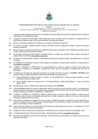 UNIVERSIDADE ESTADUAL DE CIÊNCIAS DA SAÚDE DE ALAGOAS 
UNCISAL 
Transformada pela Lei nº 6.660, de 28 de dezembro de 2005 
Campus Governador Lamenha Filho – Rua Jorge de Lima, 113, Trapiche da Barra, CEP: 57.010-382, Maceió/AL 
GABINETE DA REITORA 
autorizado a receber pagamentos por Documento de Arrecadação do Estado de Alagoas. Não será aceito o pagamento feito por envelope em 
caixa eletrônico ou por transferência bancária. 
3.3 O pagamento do Documento de Arrecadação – DAR, efetuado após a data do vencimento, não será considerado e, consequentemente, não 
será confirmada a referida inscrição, bem como não será devolvido o valor pago pelo candidato. 
3.4 Não serão confirmadas as inscrições dos candidatos que não cumprirem o estabelecido no subitem 3.2. 
3.5 No momento da inscrição, o candidato escolherá o cargo ao qual deverá concorrer, considerando os códigos e requisitos para ingresso 
Página 21 de 70 
dispostos no subitem 2.1. 
3.6 Após a confirmação de inscrição pelo candidato com o pagamento do Documento de Arrecadação – DAR ou deferimento da isenção de taxa de 
inscrição, a opção pelo Cargo não poderá ser alterada. 
3.7 As informações referentes aos dados cadastrais do candidato poderão ser corrigidas, caso necessário, durante o período de inscrição no 
endereço eletrônico da UNCISAL concursopublico.uncisal.edu.br. 
3.8 O sistema de inscrição da UNCISAL possibilita o acompanhamento da situação da inscrição do candidato, disponibilizando-lhe o comprovante 
de inscrição. 
3.9 As orientações e os procedimentos adicionais a serem seguidos para realização da inscrição estarão disponíveis no endereço eletrônico 
concursopublico.uncisal.edu.br. 
3.10 A UNCISAL, a FUNDEPES e a COPEVE-UFAL não se responsabilizarão por inscrição não recebida por fatores de ordem técnica, que 
prejudiquem os computadores ou impossibilitem a transferência de dados, falhas de comunicação ou congestionamento das linhas de 
comunicação. 
3.11 O candidato que não dispuser de equipamento para efetuar sua inscrição pela Internet no período de 21/10/2014 a 20/11/2014 (exceto 
sábados, domingos e feriados) poderá utilizar os equipamentos disponibilizados nos seguintes locais: 
a) Sede da COPEVE-UFAL, situada no Campus A. C. Simões – Av. Lourival Melo Mota, s/n, Tabuleiro do Martins, Maceió-AL, no horário 
das 08h00 às 12h00 e das 13h00 às 17h00. 
b) Sede da UNCISAL, situada na Rua Jorge de Lima, nº 113, Trapiche, Maceió-AL, na Sala do Espaço Digital 1, 3º andar, no horário das 
08h00 às 14h00. 
3.12 Para efetivação da inscrição, o candidato deverá pagar taxa de inscrição no valor de R$ 105,00 
3.13 É de responsabilidade exclusiva do candidato o preenchimento correto do formulário de inscrição, assumindo, portanto, as consequências por 
quaisquer informações incompatíveis com seus dados pessoais. O candidato inscrito não deverá enviar cópia dos documentos comprobatórios 
dos dados cadastrais para a UNCISAL, a FUNDEPES ou a COPEVE/UFAL. 
3.14 A UNCISAL, a FUNDEPES e a COPEVE/UFAL dispõem do direito de excluir do Concurso Público da UNCISAL o candidato que tiver 
preenchido os dados de inscrição com informações comprovadamente incorretas, incompletas ou inverídicas. Em tais casos, não será efetuada 
a devolução do pagamento da taxa de inscrição. 
3.15 Antes de efetuar a inscrição e/ou o pagamento da taxa de inscrição, o candidato deverá tomar conhecimento do disposto neste Edital e em 
seus Anexos, certificando-se de que preenche todos os requisitos exigidos. Uma vez confirmada a inscrição, não será permitida, em hipótese 
alguma, a sua alteração, nos termos do subitem 3.6. 
3.16 O valor referente ao pagamento da taxa de inscrição não será devolvido em hipótese alguma, salvo em caso de cancelamento do Concurso 
Público por conveniência ou interesse da Administração. 
3.17 O pagamento da taxa de inscrição deverá ser efetuado até o dia estabelecido como vencimento no Documento de Arrecadação – DAR. 
3.18 O candidato poderá reimprimir o Documento de Arrecadação – DAR pelo endereço eletrônico concursopublico.uncisal.edu.br. 
3.19 Não serão aceitos pagamentos do Documento de Arrecadação – DAR condicionais e/ou extemporâneos ou por qualquer outra via que não as 
especificadas neste Edital. 
 