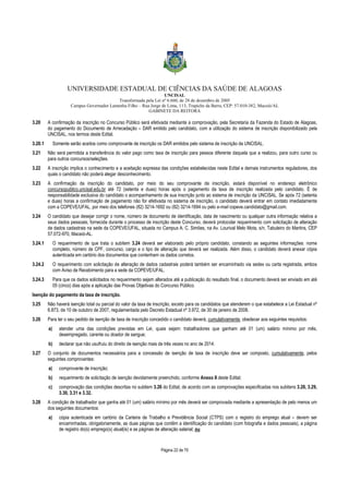 UNIVERSIDADE ESTADUAL DE CIÊNCIAS DA SAÚDE DE ALAGOAS 
UNCISAL 
Transformada pela Lei nº 6.660, de 28 de dezembro de 2005 
Campus Governador Lamenha Filho – Rua Jorge de Lima, 113, Trapiche da Barra, CEP: 57.010-382, Maceió/AL 
GABINETE DA REITORA 
3.20 A confirmação da inscrição no Concurso Público será efetivada mediante a comprovação, pela Secretaria da Fazenda do Estado de Alagoas, 
do pagamento do Documento de Arrecadação – DAR emitido pelo candidato, com a utilização do sistema de inscrição disponibilizado pela 
UNCISAL, nos termos deste Edital. 
3.20.1 Somente serão aceitos como comprovante de inscrição os DAR emitidos pelo sistema de inscrição da UNCISAL. 
3.21 Não será permitida a transferência do valor pago como taxa de inscrição para pessoa diferente daquela que a realizou, para outro curso ou 
Página 22 de 70 
para outros concursos/seleções. 
3.22 A inscrição implica o conhecimento e a aceitação expressa das condições estabelecidas neste Edital e demais instrumentos reguladores, dos 
quais o candidato não poderá alegar desconhecimento. 
3.23 A confirmação da inscrição do candidato, por meio do seu comprovante de inscrição, estará disponível no endereço eletrônico 
concursopublico.uncisal.edu.br até 72 (setenta e duas) horas após o pagamento da taxa de inscrição realizada pelo candidato. É de 
responsabilidade exclusiva do candidato o acompanhamento de sua inscrição junto ao sistema de inscrição da UNCISAL. Se após 72 (setenta 
e duas) horas a confirmação de pagamento não for efetivada no sistema de inscrição, o candidato deverá entrar em contato imediatamente 
com a COPEVE/UFAL, por meio dos telefones (82) 3214-1692 ou (82) 3214-1694 ou pelo e-mail copeve.candidato@gmail.com. 
3.24 O candidato que desejar corrigir o nome, número de documento de identificação, data de nascimento ou qualquer outra informação relativa a 
seus dados pessoais, fornecida durante o processo de inscrição deste Concurso, deverá protocolar requerimento com solicitação de alteração 
de dados cadastrais na sede da COPEVE/UFAL, situada no Campus A. C. Simões, na Av. Lourival Melo Mota, s/n, Tabuleiro do Martins, CEP 
57.072-970, Maceió-AL. 
3.24.1 O requerimento de que trata o subitem 3.24 deverá ser elaborado pelo próprio candidato, constando as seguintes informações: nome 
completo, número de CPF, concurso, cargo e o tipo de alteração que deverá ser realizada. Além disso, o candidato deverá anexar cópia 
autenticada em cartório dos documentos que contenham os dados corretos. 
3.24.2 O requerimento com solicitação de alteração de dados cadastrais poderá também ser encaminhado via sedex ou carta registrada, ambos 
com Aviso de Recebimento para a sede da COPEVE/UFAL. 
3.24.3 Para que os dados solicitados no requerimento sejam alterados até a publicação do resultado final, o documento deverá ser enviado em até 
05 (cinco) dias após a aplicação das Provas Objetivas do Concurso Público. 
Isenção do pagamento da taxa de inscrição. 
3.25 Não haverá isenção total ou parcial do valor da taxa de inscrição, exceto para os candidatos que atenderem o que estabelece a Lei Estadual nº 
6.873, de 10 de outubro de 2007, regulamentada pelo Decreto Estadual nº 3.972, de 30 de janeiro de 2008. 
3.26 Para ter o seu pedido de isenção de taxa de inscrição concedido o candidato deverá, cumulativamente, obedecer aos seguintes requisitos: 
a) atender uma das condições previstas em Lei, quais sejam: trabalhadores que ganham até 01 (um) salário mínimo por mês, 
desempregado, carente ou doador de sangue; 
b) declarar que não usufruiu do direito de isenção mais de três vezes no ano de 2014. 
3.27 O conjunto de documentos necessários para a concessão de isenção de taxa de inscrição deve ser composto, cumulativamente, pelos 
seguintes comprovantes: 
a) comprovante de inscrição; 
b) requerimento de solicitação de isenção devidamente preenchido, conforme Anexo II deste Edital; 
c) comprovação das condições descritas no subitem 3.26 do Edital, de acordo com as comprovações especificadas nos subitens 3.28, 3.29, 
3.30, 3.31 e 3.32. 
3.28 A condição de trabalhador que ganha até 01 (um) salário mínimo por mês deverá ser comprovada mediante a apresentação de pelo menos um 
dos seguintes documentos: 
a) cópia autenticada em cartório da Carteira de Trabalho e Previdência Social (CTPS) com o registro do emprego atual – devem ser 
encaminhadas, obrigatoriamente, as duas páginas que contêm a identificação do candidato (com fotografia e dados pessoais), a página 
de registro do(s) emprego(s) atual(is) e as páginas de alteração salarial; ou 
 