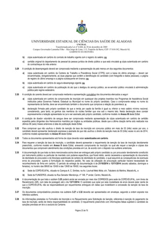UNIVERSIDADE ESTADUAL DE CIÊNCIAS DA SAÚDE DE ALAGOAS 
UNCISAL 
Transformada pela Lei nº 6.660, de 28 de dezembro de 2005 
Campus Governador Lamenha Filho – Rua Jorge de Lima, 113, Trapiche da Barra, CEP: 57.010-382, Maceió/AL 
GABINETE DA REITORA 
b) cópia autenticada em cartório do contrato de trabalho vigente com o registro do salário; ou 
c) certidão original do departamento de pessoal da pessoa jurídica de direito público a que está vinculado e cópia autenticada em cartório 
Página 23 de 70 
do contracheque do mês anterior. 
3.29 A condição de desempregado deverá ser comprovada mediante a apresentação de pelo menos um dos seguintes documentos: 
a) cópia autenticada em cartório da Carteira de Trabalho e Previdência Social (CTPS) com a baixa do último emprego – devem ser 
encaminhadas, obrigatoriamente, as duas páginas que contêm a identificação do candidato (com fotografia e dados pessoais), a página 
de registro do último emprego e a página subsequente em branco; ou 
b) cópia autenticada em cartório do seguro-desemprego vigente; ou 
c) cópia autenticada em cartório da publicação do ato que o desligou do serviço público, se ex-servidor público vinculado à administração 
pública pelo regime estatutário. 
3.30 A condição de carente deverá ser comprovada mediante a apresentação cumulativa dos documentos elencados a seguir: 
a) cópia autenticada em cartório de comprovante de inscrição em quaisquer dos projetos inseridos nos Programas de Assistência Social 
instituídos pelos Governos Federal, Estadual ou Municipal no nome do próprio candidato. Caso o comprovante esteja no nome do 
representante da família, deve ser encaminhado também o documento que comprove a relação de parentesco; e 
b) declaração firmada pelo próprio candidato de que a renda per capita da família é igual ou inferior a meio salário mínimo nacional, 
considerando, para tanto, os ganhos dos membros do núcleo familiar que viva sob o mesmo teto. Nesta declaração deve constar 
expressamente a redação apresentada na Lei e ser assinada pelo próprio candidato, conforme modelo no Anexo III deste Edital. 
3.31 A condição de doador voluntário de sangue deve ser comprovada mediante apresentação de cópia autenticada em cartório de certidão 
expedida pelos dirigentes dos Hemocentros mantidos por órgãos ou entidades públicas, desde que a última doação tenha sido realizada nos 
últimos 06 (seis) meses anteriores à data de publicação deste Edital. 
3.32 Para comprovar que não usufruiu o direito de isenção de taxa de inscrição em concurso público em mais de 03 (três) vezes por ano, o 
candidato deverá apresentar declaração expressa e assinada de que não usufruiu o direito da isenção mais de 03 (três) vezes no ano de 2014, 
conforme modelo apresentado no Anexo IV deste Edital. 
3.33 Todos os documentos apresentados sob forma de cópia deverão estar autenticados em cartório. 
3.34 Para requerer a isenção da taxa de inscrição, o candidato deverá apresentar o requerimento de isenção da taxa de inscrição devidamente 
preenchido, conforme modelo em Anexo II deste Edital, anexando comprovante da inscrição na qual ele requer a isenção e cópias dos 
documentos que comprovem atendimento das condições previstas em Lei, de acordo com o disposto nos subitens anteriores. 
3.35 A documentação de que trata os itens mencionados acima deve ser entregue pelo próprio candidato ou por procurador devidamente constituído 
por instrumento público ou particular de mandato com poderes específicos, que ficará retido, sendo necessária a apresentação do documento 
de identidade do procurador e da fotocópia autenticada da carteira de identidade do candidato, o qual assumirá as consequências de eventuais 
erros do procurador, quanto à formulação do respectivo pedido. No caso da utilização de procuração particular haverá necessidade de 
reconhecimento de firma em cartório. O período de entrega da documentação é de 21/10/2014 a 13/11/2014 (exceto sábados, domingos e 
feriados), no horário das 08h00 às 12h00 e das 13h00 às 16h00, nos seguintes locais: 
a) Sede da COPEVE/UFAL, situada no Campus A. C. Simões, na Av. Lourival Melo Mota, s/n, Tabuleiro do Martins, Maceió-AL, e 
b) Sede da FUNDEPES, situada na Rua Senador Mendonça, nº 148, 7º andar, Centro, Maceió-AL. 
3.36 A documentação de que trata o subitem 3.35 poderá ainda ser enviada por meio dos CORREIOS para sede da COPEVE/UFAL, com Aviso de 
Recebimento (AR), com data de postagem até o dia 13/11/2014. O candidato que optar por esta modalidade de envio deverá estar ciente de 
que a COPEVE/UFAL não se responsabilizará por requerimentos entregues em datas que inviabilizem a concessão da isenção da taxa de 
inscrição. 
3.37 Os documentos comprobatórios previstos nos subitens 3.27 a 3.32 deverão ser apresentados em envelope, seguindo a ordem exposta nos 
referidos subitens. 
3.38 As informações prestadas no Formulário de Inscrição e no Requerimento para Solicitação de Isenção, referentes à isenção do pagamento da 
taxa de inscrição, serão de inteira responsabilidade do candidato. O requerimento preenchido com informações falsas sujeitará o candidato às 
sanções previstas em lei e o excluirá do Certame. 
 
