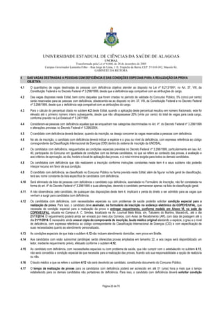 UNIVERSIDADE ESTADUAL DE CIÊNCIAS DA SAÚDE DE ALAGOAS 
UNCISAL 
Transformada pela Lei nº 6.660, de 28 de dezembro de 2005 
Campus Governador Lamenha Filho – Rua Jorge de Lima, 113, Trapiche da Barra, CEP: 57.010-382, Maceió/AL 
GABINETE DA REITORA 
4 DAS VAGAS DESTINADAS A PESSOAS COM DEFICIÊNCIA E DAS CONDIÇÕES ESPECIAIS PARA A REALIZAÇÃO DA PROVA 
Página 25 de 70 
OBJETIVA 
4.1 O quantitativo de vagas destinadas às pessoas com deficiência objetiva atender ao disposto na Lei nº 8.213/1991, no Art. 37, VIII, da 
Constituição Federal e no Decreto Federal nº 3.298/1999, desde que a deficiência seja compatível com as atribuições do cargo. 
4.2 Das vagas dispostas neste Edital, bem como daquelas que forem criadas no período de validade do Concurso Público, 5% (cinco por cento) 
serão reservadas para as pessoas com deficiência, obedecendo-se ao disposto no Art. 37, VIII, da Constituição Federal e no Decreto Federal 
nº 3.298/1999, desde que a deficiência seja compatível com as atribuições do cargo. 
4.3 Para o cálculo do percentual citado no subitem 4.2 deste Edital, quando a aplicação deste percentual resultou em número fracionado, este foi 
elevado até o primeiro número inteiro subsequente, desde que não ultrapassasse 20% (vinte por cento) do total de vagas para cada cargo, 
conforme previsto na Lei Estadual nº 5.247/1991. 
4.4 Consideram-se pessoas com deficiência aquelas que se enquadram nas categorias discriminadas no Art. 4º, do Decreto Federal nº 3.298/1999 
e alterações previstas no Decreto Federal nº 5.296/2004. 
4.5 O candidato com deficiência deverá declarar, quando da inscrição, se deseja concorrer às vagas reservadas a pessoas com deficiência. 
4.6 No ato de inscrição, o candidato com deficiência deverá indicar a espécie e o grau ou nível da deficiência, com expressa referência ao código 
correspondente da Classificação Internacional de Doenças (CID) dentro do sistema de inscrição da UNCISAL. 
4.7 Os candidatos com deficiência, resguardadas as condições especiais previstas no Decreto Federal nº 3.298/1999, particularmente em seu Art. 
40, participarão do Concurso em igualdade de condições com os demais candidatos, no que se refere ao conteúdo das provas, à avaliação e 
aos critérios de aprovação, ao dia, horário e local de aplicação das provas, e à nota mínima exigida para todos os demais candidatos. 
4.8 Os candidatos com deficiência que não realizarem a inscrição conforme instruções constantes neste item 4 e seus subitens não poderão 
interpor recurso em favor de sua condição. 
4.9 O candidato com deficiência, se classificado no Concurso Público na forma prevista neste Edital, além de figurar na lista geral de classificação, 
terá seu nome constante da lista específica de candidatos com deficiência. 
4.10 Será eliminado da lista de pessoas com deficiência o candidato cuja deficiência, assinalada no Formulário de Inscrição, não for constatada na 
forma do art. 4º do Decreto Federal nº 3.298/1999 e suas alterações, devendo o candidato permanecer apenas na lista de classificação geral. 
4.11 A não observância, pelo candidato, de quaisquer das disposições deste item 4, implicará a perda do direito a ser admitido para as vagas que 
venham a surgir para candidatos com deficiência. 
4.12 Os candidatos com deficiência, com necessidades especiais ou com problemas de saúde poderão solicitar condição especial para a 
realização da prova. Para isso, o candidato deve assinalar, no formulário de inscrição no endereço eletrônico da COPEVE/UFAL, que 
necessita de condição especial para a realização da prova e entregar requerimento, conforme modelo em Anexo VI, na sede da 
COPEVE/UFAL, situada no Campus A. C. Simões, localizado na Av. Lourival Melo Mota, s/n, Tabuleiro do Martins, Maceió-AL, até o dia 
21/11/2014. O requerimento poderá ainda ser enviado por meio dos Correios, com Aviso de Recebimento (AR), com data de postagem até o 
dia 21/11/2014. É necessário ainda anexar cópia do comprovante de inscrição, laudo médico original atestando a espécie, o grau e o nível 
de deficiência, com expressa referência ao código correspondente da Classificação Internacional de Doenças (CID) e com especificação de 
suas necessidades quanto ao atendimento personalizado. 
4.13 As condições especiais de que trata o subitem 4.12 não incluem atendimento domiciliar, nem prova em Braille. 
4.14 Aos candidatos com visão subnormal (amblíope) serão oferecidas provas ampliadas em tamanho 22, e aos cegos será disponibilizado um 
ledor, mediante requerimento prévio, efetuado conforme o subitem 4.12. 
4.15 Ao candidato com deficiência, com necessidades especiais ou com problema de saúde, que não cumprir com o estabelecido no subitem 4.12, 
não será concedida a condição especial de que necessite para a realização das provas, ficando sob sua responsabilidade a opção de realizá-la 
ou não. 
4.16 O laudo médico a que se refere o subitem 4.12 não será devolvido ao candidato, constituindo documento do Concurso Público. 
4.17 O tempo de realização de provas para os candidatos com deficiência poderá ser acrescido em até 01 (uma) hora a mais que o tempo 
estabelecido para os demais candidatos não portadores de deficiência. Para isso, o candidato com deficiência deverá solicitar condição 
 