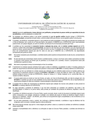 UNIVERSIDADE ESTADUAL DE CIÊNCIAS DA SAÚDE DE ALAGOAS 
UNCISAL 
Transformada pela Lei nº 6.660, de 28 de dezembro de 2005 
Campus Governador Lamenha Filho – Rua Jorge de Lima, 113, Trapiche da Barra, CEP: 57.010-382, Maceió/AL 
GABINETE DA REITORA 
especial requerendo explicitamente o tempo adicional, com justificativa, acompanhado de parecer emitido por especialista da área de 
sua deficiência, conforme estabelecido no subitem 4.12. 
4.18 Os candidatos com deficiência auditiva e que tenham necessidade do uso de aparelho auditivo deverão entregar à COPEVE/UFAL 
requerimento próprio, acompanhado de laudo médico, conforme subitem 4.12, para informar o uso de aparelho auditivo no dia da prova. 
4.19 O candidato, cuja deficiência, necessidade especial ou cujos problemas de saúde impossibilitem a transcrição das respostas das questões para 
a Folha de Respostas, terá o auxílio de um Fiscal para fazê-lo, não podendo a FUNDEPES e/ou a COPEVE/UFAL serem responsabilizadas 
posteriormente, sob qualquer alegação, por parte do candidato, de eventuais erros de transcrição provocados pelo Fiscal. 
4.20 A candidata que tiver necessidade de amamentar durante a realização das provas, além de solicitar condição especial para tal fim, 
conforme o subitem 4.12, deverá levar um acompanhante, que ficará em sala reservada para essa finalidade e que será responsável pela 
guarda da criança, somente podendo ausentar-se do prédio ao término da prova. A candidata que não levar acompanhante não realizará a 
prova com acompanhamento especial para este fim, tendo em vista que a FUNDEPES e/ou a COPEVE/UFAL não disponibilizarão 
acompanhante para guarda da criança. 
4.20.1 Nos horários necessários para amamentação, a candidata lactante poderá ausentar-se temporariamente da sala de prova, acompanhada de 
Página 26 de 70 
uma Fiscal. 
4.20.2 Na sala reservada para amamentação, ficarão somente a candidata lactante, a criança e uma Fiscal, sendo vedada a permanência de babás 
ou quaisquer outras pessoas que tenham grau de parentesco ou de amizade com a candidata, inclusive o acompanhante trazido pela 
candidata para a guarda da criança. 
4.20.3 Não haverá compensação do tempo de amamentação em favor da candidata. 
4.21 O atendimento às condições especiais solicitadas ficará sujeito à análise de viabilidade e razoabilidade do pedido. O resultado preliminar da 
análise dos requerimentos de atendimento especial será publicado na data provável de 28/11/2014, no endereço eletrônico da COPEVE/UFAL. 
4.22 O candidato que tiver sua solicitação de condição especial para realização da prova indeferida poderá recorrer do resultado preliminar dos 
requerimentos de atendimento especial no período de 01/12/2014 a 03/12/2014, no horário das 08h00 às 12h00 e das 13h00 às 17h00, 
mediante entrega de recurso na sede da COPEVE/UFAL, situada no Campus A. C. Simões, localizado na Av. Lourival Melo Mota, s/n, 
Tabuleiro do Martins, Maceió-AL. 
4.22.1 O recurso poderá ainda ser enviado por meio dos Correios, por sedex, com Aviso de Recebimento (AR), com data de postagem até o dia 
03/12/2014. O candidato que optar por esta modalidade de envio deverá estar ciente de que a COPEVE/UFAL não se responsabilizará por 
requerimentos entregues em datas que inviabilizem a operacionalização do atendimento especial. 
4.23 O resultado final da análise dos requerimentos de atendimento especial após avaliação dos recursos será publicado na data provável de 
09/12/2014, no endereço eletrônico da COPEVE/UFAL. 
4.24 As vagas reservadas a portadores de deficiência, e que não forem preenchidas por candidatos com deficiência, seja devido a não 
aprovação/seleção no Certame ou na perícia médica, serão providas por candidatos não portadores de deficiência, respeitada a ordem de 
classificação. 
4.25 O candidato com deficiência aprovado no Concurso Público, quando convocado, deverá, munido de documento de identidade original e laudo 
médico comprovando a sua condição, submeter-se à avaliação a ser realizada pela equipe do Núcleo de Assistência Integral à Saúde e 
Segurança do Trabalhador – NAISST – da UNCISAL, para verificar se há enquadramento legal e compatibilidade ou não da deficiência com as 
atribuições do cargo a ser ocupado. 
4.25.1 Em não sendo apresentado o laudo e, portanto, não confirmada a deficiência declarada, a candidatura à vaga de deficiência não fica 
configurada, sendo convocado o candidato seguinte na lista de deficientes. 
4.26 Não haverá segunda chamada, seja qual for o motivo alegado para justificar o atraso ou a ausência do candidato com deficiência à avaliação 
tratada subitem 4.25. 
4.27 Verificada a incompatibilidade entre a deficiência e as atribuições do objeto do Concurso Público postulado, o candidato será eliminado do 
Certame. 
 