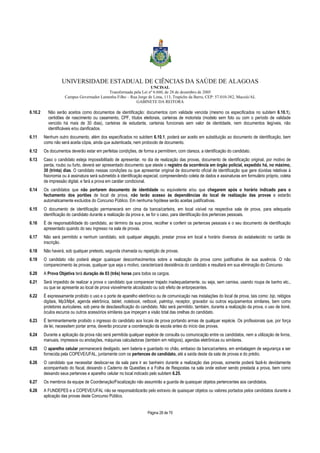 UNIVERSIDADE ESTADUAL DE CIÊNCIAS DA SAÚDE DE ALAGOAS 
UNCISAL 
Transformada pela Lei nº 6.660, de 28 de dezembro de 2005 
Campus Governador Lamenha Filho – Rua Jorge de Lima, 113, Trapiche da Barra, CEP: 57.010-382, Maceió/AL 
GABINETE DA REITORA 
6.10.2 Não serão aceitos como documentos de identificação: documentos com validade vencida (mesmo os especificados no subitem 6.10.1), 
certidões de nascimento ou casamento, CPF, títulos eleitorais, carteiras de motorista (modelo sem foto ou com o período de validade 
vencido há mais de 30 dias), carteiras de estudante, carteiras funcionais sem valor de identidade, nem documentos ilegíveis, não 
identificáveis e/ou danificados. 
6.11 Nenhum outro documento, além dos especificados no subitem 6.10.1, poderá ser aceito em substituição ao documento de identificação, bem 
como não será aceita cópia, ainda que autenticada, nem protocolo de documento. 
6.12 Os documentos deverão estar em perfeitas condições, de forma a permitirem, com clareza, a identificação do candidato. 
6.13 Caso o candidato esteja impossibilitado de apresentar, no dia de realização das provas, documento de identificação original, por motivo de 
perda, roubo ou furto, deverá ser apresentado documento que ateste o registro da ocorrência em órgão policial, expedido há, no máximo, 
30 (trinta) dias. O candidato nessas condições ou que apresentar original de documento oficial de identificação que gere dúvidas relativas à 
fisionomia ou à assinatura será submetido à identificação especial, compreendendo coleta de dados e assinaturas em formulário próprio, coleta 
de impressão digital, e fará a prova em caráter condicional. 
6.14 Os candidatos que não portarem documento de identidade ou equivalente e/ou que chegarem após o horário indicado para o 
fechamento dos portões de local de prova, não terão acesso às dependências do local de realização das provas e estarão 
automaticamente excluídos do Concurso Público. Em nenhuma hipótese serão aceitas justificativas. 
6.15 O documento de identificação permanecerá em cima da banca/carteira, em local visível na respectiva sala de prova, para adequada 
identificação do candidato durante a realização da prova e, se for o caso, para identificação dos pertences pessoais. 
6.16 É de responsabilidade do candidato, ao término da sua prova, recolher e conferir os pertences pessoais e o seu documento de identificação 
Página 28 de 70 
apresentado quando do seu ingresso na sala de provas. 
6.17 Não será permitido a nenhum candidato, sob qualquer alegação, prestar prova em local e horário diversos do estabelecido no cartão de 
inscrição. 
6.18 Não haverá, sob qualquer pretexto, segunda chamada ou repetição de provas. 
6.19 O candidato não poderá alegar quaisquer desconhecimentos sobre a realização da prova como justificativa de sua ausência. O não 
comparecimento às provas, qualquer que seja o motivo, caracterizará desistência do candidato e resultará em sua eliminação do Concurso. 
6.20 A Prova Objetiva terá duração de 03 (três) horas para todos os cargos. 
6.21 Será impedido de realizar a prova o candidato que comparecer trajado inadequadamente, ou seja, sem camisa, usando roupa de banho etc., 
ou que se apresente ao local de prova visivelmente alcoolizado ou sob efeito de entorpecentes. 
6.22 É expressamente proibido o uso e o porte de aparelho eletrônico ou de comunicação nas instalações do local de prova, tais como: bip, relógios 
digitais, Mp3/Mp4, agenda eletrônica, tablet, notebook, netbook, palmtop, receptor, gravador ou outros equipamentos similares, bem como 
protetores auriculares, sob pena de desclassificação do candidato. Não será permitido, também, durante a realização da prova, o uso de boné, 
óculos escuros ou outros acessórios similares que impeçam a visão total das orelhas do candidato. 
6.23 É terminantemente proibido o ingresso do candidato aos locais de prova portando armas de qualquer espécie. Os profissionais que, por força 
de lei, necessitem portar arma, deverão procurar a coordenação da escola antes do início das provas. 
6.24 Durante a aplicação da prova não será permitida qualquer espécie de consulta ou comunicação entre os candidatos, nem a utilização de livros, 
manuais, impressos ou anotações, máquinas calculadoras (também em relógios), agendas eletrônicas ou similares. 
6.25 O aparelho celular permanecerá desligado, sem bateria e guardado no chão, embaixo da banca/carteira, em embalagem de segurança a ser 
fornecida pela COPEVE/UFAL, juntamente com os pertences do candidato, até a saída deste da sala de provas e do prédio. 
6.26 O candidato que necessitar deslocar-se da sala para ir ao banheiro durante a realização das provas, somente poderá fazê-lo devidamente 
acompanhado do fiscal, deixando o Caderno de Questões e a Folha de Respostas na sala onde estiver sendo prestada a prova, bem como 
deixando seus pertences e aparelho celular no local indicado pelo subitem 6.25. 
6.27 Os membros da equipe de Coordenação/Fiscalização não assumirão a guarda de quaisquer objetos pertencentes aos candidatos. 
6.28 A FUNDEPES e a COPEVE/UFAL não se responsabilizarão pelo extravio de quaisquer objetos ou valores portados pelos candidatos durante a 
aplicação das provas deste Concurso Público. 
 