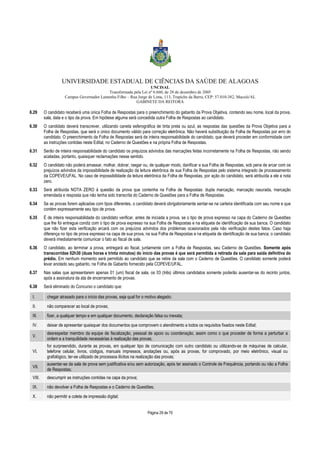 UNIVERSIDADE ESTADUAL DE CIÊNCIAS DA SAÚDE DE ALAGOAS 
UNCISAL 
Transformada pela Lei nº 6.660, de 28 de dezembro de 2005 
Campus Governador Lamenha Filho – Rua Jorge de Lima, 113, Trapiche da Barra, CEP: 57.010-382, Maceió/AL 
GABINETE DA REITORA 
6.29 O candidato receberá uma única Folha de Respostas para o preenchimento do gabarito da Prova Objetiva, contendo seu nome, local da prova, 
sala, data e o tipo da prova. Em hipótese alguma será concedida outra Folha de Respostas ao candidato. 
6.30 O candidato deverá transcrever, utilizando caneta esferográfica de tinta preta ou azul, as respostas das questões da Prova Objetiva para a 
Folha de Respostas, que será o único documento válido para correção eletrônica. Não haverá substituição da Folha de Respostas por erro do 
candidato. O preenchimento da Folha de Respostas será de inteira responsabilidade do candidato, que deverá proceder em conformidade com 
as instruções contidas neste Edital, no Caderno de Questões e na própria Folha de Respostas. 
6.31 Serão de inteira responsabilidade do candidato os prejuízos advindos das marcações feitas incorretamente na Folha de Respostas, não sendo 
Página 29 de 70 
acatadas, portanto, quaisquer reclamações nesse sentido. 
6.32 O candidato não poderá amassar, molhar, dobrar, rasgar ou, de qualquer modo, danificar a sua Folha de Respostas, sob pena de arcar com os 
prejuízos advindos da impossibilidade de realização da leitura eletrônica de sua Folha de Respostas pelo sistema integrado de processamento 
da COPEVE/UFAL. No caso de impossibilidade da leitura eletrônica da Folha de Respostas, por ação do candidato, será atribuída a ele a nota 
zero. 
6.33 Será atribuída NOTA ZERO à questão da prova que contenha na Folha de Respostas: dupla marcação, marcação rasurada, marcação 
emendada e resposta que não tenha sido transcrita do Caderno de Questões para a Folha de Respostas. 
6.34 Se as provas forem aplicadas com tipos diferentes, o candidato deverá obrigatoriamente sentar-se na carteira identificada com seu nome e que 
contém expressamente seu tipo de prova. 
6.35 É de inteira responsabilidade do candidato verificar, antes de iniciada a prova, se o tipo de prova expresso na capa do Caderno de Questões 
que lhe foi entregue condiz com o tipo de prova expresso na sua Folha de Respostas e na etiqueta de identificação de sua banca. O candidato 
que não fizer esta verificação arcará com os prejuízos advindos dos problemas ocasionados pela não verificação destes fatos. Caso haja 
diferença no tipo de prova expresso na capa de sua prova, na sua Folha de Respostas e na etiqueta de identificação de sua banca, o candidato 
deverá imediatamente comunicar o fato ao fiscal de sala. 
6.36 O candidato, ao terminar a prova, entregará ao fiscal, juntamente com a Folha de Respostas, seu Caderno de Questões. Somente após 
transcorridas 02h30 (duas horas e trinta minutos) do início das provas é que será permitida a retirada da sala para saída definitiva do 
prédio. Em nenhum momento será permitido ao candidato que se retire da sala com o Caderno de Questões. O candidato somente poderá 
levar anotado seu gabarito, na Folha de Gabarito fornecido pela COPEVE/UFAL. 
6.37 Nas salas que apresentarem apenas 01 (um) fiscal de sala, os 03 (três) últimos candidatos somente poderão ausentar-se do recinto juntos, 
após a assinatura da ata de encerramento de provas. 
6.38 Será eliminado do Concurso o candidato que: 
I. chegar atrasado para o início das provas, seja qual for o motivo alegado; 
II. não comparecer ao local de provas; 
III. fizer, a qualquer tempo e em qualquer documento, declaração falsa ou inexata; 
IV. deixar de apresentar quaisquer dos documentos que comprovem o atendimento a todos os requisitos fixados neste Edital; 
V. 
desrespeitar membro da equipe de fiscalização, pessoal de apoio ou coordenação, assim como o que proceder de forma a perturbar a 
ordem e a tranquilidade necessárias à realização das provas; 
VI. 
for surpreendido, durante as provas, em qualquer tipo de comunicação com outro candidato ou utilizando-se de máquinas de calcular, 
telefone celular, livros, códigos, manuais impressos, anotações ou, após as provas, for comprovado, por meio eletrônico, visual ou 
grafológico, ter-se utilizado de processos ilícitos na realização das provas; 
VII. 
ausentar-se da sala de prova sem justificativa e/ou sem autorização, após ter assinado o Controle de Frequência, portando ou não a Folha 
de Respostas; 
VIII. descumprir as instruções contidas na capa da prova; 
IX. não devolver a Folha de Respostas e o Caderno de Questões; 
X. não permitir a coleta de impressão digital; 
 