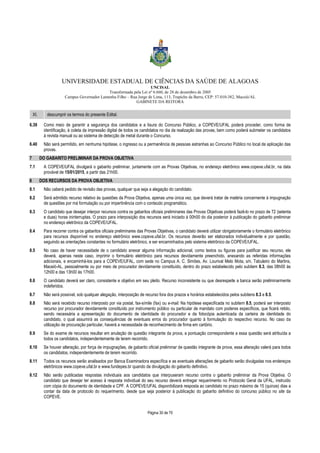 UNIVERSIDADE ESTADUAL DE CIÊNCIAS DA SAÚDE DE ALAGOAS 
UNCISAL 
Transformada pela Lei nº 6.660, de 28 de dezembro de 2005 
Campus Governador Lamenha Filho – Rua Jorge de Lima, 113, Trapiche da Barra, CEP: 57.010-382, Maceió/AL 
GABINETE DA REITORA 
XI. descumprir os termos do presente Edital. 
6.39 Como meio de garantir a segurança dos candidatos e a lisura do Concurso Público, a COPEVE/UFAL poderá proceder, como forma de 
identificação, à coleta da impressão digital de todos os candidatos no dia da realização das provas, bem como poderá submeter os candidatos 
à revista manual ou ao sistema de detecção de metal durante o Concurso. 
6.40 Não será permitido, em nenhuma hipótese, o ingresso ou a permanência de pessoas estranhas ao Concurso Público no local de aplicação das 
Página 30 de 70 
provas. 
7 DO GABARITO PRELIMINAR DA PROVA OBJETIVA 
7.1 A COPEVE/UFAL divulgará o gabarito preliminar, juntamente com as Provas Objetivas, no endereço eletrônico www.copeve.ufal.br, na data 
provável de 15/01/2015, a partir das 21h00. 
8 DOS RECURSOS DA PROVA OBJETIVA 
8.1 Não caberá pedido de revisão das provas, qualquer que seja a alegação do candidato. 
8.2 Será admitido recurso relativo às questões da Prova Objetiva, apenas uma única vez, que deverá tratar de matéria concernente à impugnação 
de questões por má formulação ou por impertinência com o conteúdo programático. 
8.3 O candidato que desejar interpor recursos contra os gabaritos oficiais preliminares das Provas Objetivas poderá fazê-lo no prazo de 72 (setenta 
e duas) horas ininterruptas. O prazo para interposição dos recursos será iniciado à 00h00 do dia posterior à publicação do gabarito preliminar 
no endereço eletrônico da COPEVE/UFAL. 
8.4 Para recorrer contra os gabaritos oficiais preliminares das Provas Objetivas, o candidato deverá utilizar obrigatoriamente o formulário eletrônico 
para recursos disponível no endereço eletrônico www.copeve.ufal.br. Os recursos deverão ser elaborados individualmente e por questão, 
seguindo as orientações constantes no formulário eletrônico, e ser encaminhados pelo sistema eletrônico da COPEVE/UFAL. 
8.5 No caso de haver necessidade de o candidato anexar alguma informação adicional, como textos ou figuras para justificar seu recurso, ele 
deverá, apenas neste caso, imprimir o formulário eletrônico para recursos devidamente preenchido, anexando as referidas informações 
adicionais, e encaminhá-los para a COPEVE/UFAL, com sede no Campus A. C. Simões, Av. Lourival Melo Mota, s/n, Tabuleiro do Martins, 
Maceió-AL, pessoalmente ou por meio de procurador devidamente constituído, dentro do prazo estabelecido pelo subitem 8.3, das 08h00 às 
12h00 e das 13h00 às 17h00. 
8.6 O candidato deverá ser claro, consistente e objetivo em seu pleito. Recurso inconsistente ou que desrespeite a banca serão preliminarmente 
indeferidos. 
8.7 Não será possível, sob qualquer alegação, interposição de recurso fora dos prazos e horários estabelecidos pelos subitens 8.3 e 8.5. 
8.8 Não será recebido recurso interposto por via postal, fax-símile (fax) ou e-mail. Na hipótese especificada no subitem 8.5, poderá ser interposto 
recurso por procurador devidamente constituído por instrumento público ou particular de mandato com poderes específicos, que ficará retido, 
sendo necessária a apresentação do documento de identidade do procurador e da fotocópia autenticada da carteira de identidade do 
candidato, o qual assumirá as consequências de eventuais erros do procurador quanto à formulação do respectivo recurso. No caso da 
utilização de procuração particular, haverá a necessidade de reconhecimento de firma em cartório. 
8.9 Se do exame de recursos resultar em anulação de questão integrante da prova, a pontuação correspondente a essa questão será atribuída a 
todos os candidatos, independentemente de terem recorrido. 
8.10 Se houver alteração, por força de impugnações, de gabarito oficial preliminar de questão integrante de prova, essa alteração valerá para todos 
os candidatos, independentemente de terem recorrido. 
8.11 Todos os recursos serão analisados por Banca Examinadora específica e as eventuais alterações de gabarito serão divulgadas nos endereços 
eletrônicos www.copeve.ufal.br e www.fundepes.br quando da divulgação do gabarito definitivo. 
8.12 Não serão publicadas respostas individuais aos candidatos que interpuseram recurso contra o gabarito preliminar da Prova Objetiva. O 
candidato que desejar ter acesso à resposta individual do seu recurso deverá entregar requerimento no Protocolo Geral da UFAL, instruído 
com cópia do documento de identidade e CPF. A COPEVE/UFAL disponibilizará resposta ao candidato no prazo máximo de 15 (quinze) dias a 
contar da data de protocolo do requerimento, desde que seja posterior à publicação do gabarito definitivo do concurso público no site da 
COPEVE. 
 