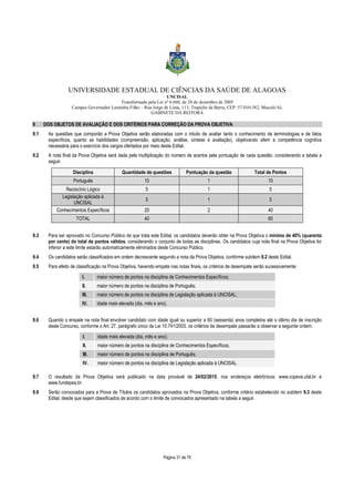 UNIVERSIDADE ESTADUAL DE CIÊNCIAS DA SAÚDE DE ALAGOAS 
UNCISAL 
Transformada pela Lei nº 6.660, de 28 de dezembro de 2005 
Campus Governador Lamenha Filho – Rua Jorge de Lima, 113, Trapiche da Barra, CEP: 57.010-382, Maceió/AL 
GABINETE DA REITORA 
9 DOS OBJETOS DE AVALIAÇÃO E DOS CRITÉRIOS PARA CORREÇÃO DA PROVA OBJETIVA 
9.1 As questões que comporão a Prova Objetiva serão elaboradas com o intuito de avaliar tanto o conhecimento de terminologias e de fatos 
específicos, quanto as habilidades (compreensão, aplicação, análise, síntese e avaliação), objetivando aferir a competência cognitiva 
necessária para o exercício dos cargos ofertados por meio deste Edital. 
9.2 A nota final da Prova Objetiva será dada pela multiplicação do número de acertos pela pontuação de cada questão, considerando a tabela a 
Página 31 de 70 
seguir. 
Disciplina Quantidade de questões Pontuação da questão Total de Pontos 
Português 10 1 10 
Raciocínio Lógico 5 1 5 
Legislação aplicada à 
UNCISAL 
5 1 5 
Conhecimentos Específicos 20 2 40 
TOTAL 40 60 
9.3 Para ser aprovado no Concurso Público de que trata este Edital, os candidatos deverão obter na Prova Objetiva o mínimo de 40% (quarenta 
por cento) do total de pontos válidos, considerando o conjunto de todas as disciplinas. Os candidatos cuja nota final na Prova Objetiva for 
inferior a este limite estarão automaticamente eliminados deste Concurso Público. 
9.4 Os candidatos serão classificados em ordem decrescente segundo a nota da Prova Objetiva, conforme subitem 9.2 deste Edital. 
9.5 Para efeito de classificação na Prova Objetiva, havendo empate nas notas finais, os critérios de desempate serão sucessivamente: 
I. maior número de pontos na disciplina de Conhecimentos Específicos; 
II. maior número de pontos na disciplina de Português; 
III. maior número de pontos na disciplina de Legislação aplicada à UNCISAL; 
IV. idade mais elevada (dia, mês e ano). 
9.6 Quando o empate na nota final envolver candidato com idade igual ou superior a 60 (sessenta) anos completos até o último dia de inscrição 
deste Concurso, conforme o Art. 27, parágrafo único da Lei 10.741/2003, os critérios de desempate passarão a observar a seguinte ordem: 
I. idade mais elevada (dia, mês e ano); 
II. maior número de pontos na disciplina de Conhecimentos Específicos; 
III. maior número de pontos na disciplina de Português; 
IV. maior número de pontos na disciplina de Legislação aplicada à UNCISAL. 
9.7 O resultado da Prova Objetiva será publicado na data provável de 24/02/2015, nos endereços eletrônicos: www.copeve.ufal.br e 
www.fundepes.br. 
9.8 Serão convocados para a Prova de Títulos os candidatos aprovados na Prova Objetiva, conforme critério estabelecido no subitem 9.3 deste 
Edital, desde que sejam classificados de acordo com o limite de convocados apresentado na tabela a seguir. 
 