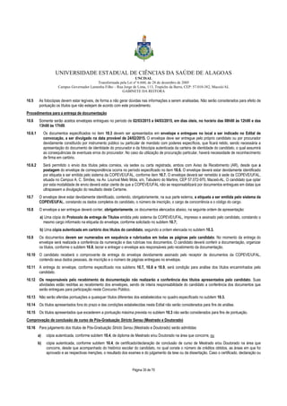 UNIVERSIDADE ESTADUAL DE CIÊNCIAS DA SAÚDE DE ALAGOAS 
UNCISAL 
Transformada pela Lei nº 6.660, de 28 de dezembro de 2005 
Campus Governador Lamenha Filho – Rua Jorge de Lima, 113, Trapiche da Barra, CEP: 57.010-382, Maceió/AL 
GABINETE DA REITORA 
10.5 As fotocópias devem estar legíveis, de forma a não gerar dúvidas nas informações a serem analisadas. Não serão considerados para efeito de 
pontuação os títulos que não estejam de acordo com este procedimento. 
Procedimentos para a entrega de documentação 
10.6 Somente serão aceitos envelopes entregues no período de 02/03/2015 a 04/03/2015, em dias úteis, no horário das 08h00 às 12h00 e das 
Página 35 de 70 
13h00 às 17h00. 
10.6.1 Os documentos especificados no item 10.3 devem ser apresentados em envelope e entregues no local a ser indicado no Edital de 
convocação, a ser divulgado na data provável de 24/02/2015. O envelope deve ser entregue pelo próprio candidato ou por procurador 
devidamente constituído por instrumento público ou particular de mandato com poderes específicos, que ficará retido, sendo necessária a 
apresentação do documento de identidade do procurador e da fotocópia autenticada da carteira de identidade do candidato, o qual assumirá 
as consequências de eventuais erros do procurador. No caso da utilização de procuração particular, haverá necessidade de reconhecimento 
de firma em cartório. 
10.6.2 Será permitido o envio dos títulos pelos correios, via sedex ou carta registrada, ambos com Aviso de Recebimento (AR), desde que a 
postagem do envelope de correspondência ocorra no período especificado no item 10.6. O envelope deverá estar devidamente identificado 
por etiqueta a ser emitida pelo sistema da COPEVE/UFAL, conforme item 10.7. O envelope deverá ser remetido à sede da COPEVE/UFAL, 
situada no Campus A. C. Simões, na Av. Lourival Melo Mota, s/n, Tabuleiro do Martins, CEP 57.072-970, Maceió-AL. O candidato que optar 
por esta modalidade de envio deverá estar ciente de que a COPEVE/UFAL não se responsabilizará por documentos entregues em datas que 
ultrapassem a divulgação do resultado deste Certame. 
10.7 O envelope deve estar devidamente identificado, contendo, obrigatoriamente, na sua parte externa, a etiqueta a ser emitida pelo sistema da 
COPEVE/UFAL, constando os dados completos do candidato, o número de inscrição, o cargo de concorrência e o código do cargo. 
10.8 O envelope a ser entregue deverá conter, obrigatoriamente, os documentos elencados abaixo, na seguinte ordem de apresentação: 
a) Uma cópia do Protocolo de entrega de Títulos emitida pelo sistema da COPEVE/UFAL, impresso e assinado pelo candidato, constando o 
mesmo cargo informado na etiqueta do envelope, conforme solicitado no subitem 10.7; 
b) Uma cópia autenticada em cartório dos títulos do candidato, seguindo a ordem elencada no subitem 10.3. 
10.9 Os documentos devem ser numerados em sequência e rubricados em todas as páginas pelo candidato. No momento da entrega do 
envelope será realizada a conferência da numeração e das rubricas nos documentos. O candidato deverá conferir a documentação, organizar 
os títulos, conforme o subitem 10.8, lacrar e entregar o envelope aos responsáveis pelo recebimento da documentação. 
10.10 O candidato receberá o comprovante de entrega do envelope devidamente assinado pelo receptor de documentos da COPEVE/UFAL, 
contendo seus dados pessoais, de inscrição e o número de páginas entregues no envelope. 
10.11 A entrega do envelope, conforme especificado nos subitens 10.7, 10.8 e 10.9, será condição para análise dos títulos encaminhados pelo 
candidato. 
10.12 Os responsáveis pelo recebimento da documentação não realizarão a conferência dos títulos apresentados pelo candidato. Suas 
atividades estão restritas ao recebimento dos envelopes, sendo de inteira responsabilidade do candidato a conferência dos documentos que 
serão entregues para participação neste Concurso Público. 
10.13 Não serão aferidas pontuações a quaisquer títulos diferentes dos estabelecidos no quadro especificado no subitem 10.3. 
10.14 Os títulos apresentados fora do prazo e das condições estabelecidas neste Edital não serão considerados para fins de análise. 
10.15 Os títulos apresentados que excederem a pontuação máxima prevista no subitem 10.3 não serão considerados para fins de pontuação. 
Comprovação de conclusão de curso de Pós-Graduação Stricto Sensu (Mestrado e Doutorado) 
10.16 Para julgamento dos títulos de Pós-Graduação Stricto Sensu (Mestrado e Doutorado) serão admitidas: 
a) cópia autenticada, conforme subitem 10.4, de diploma de Mestrado e/ou Doutorado na área que concorre, ou 
b) cópia autenticada, conforme subitem 10.4, de certificado/declaração de conclusão de curso de Mestrado e/ou Doutorado na área que 
concorre, desde que acompanhado do histórico escolar do candidato, no qual conste o número de créditos obtidos, as áreas em que foi 
aprovado e as respectivas menções, o resultado dos exames e do julgamento da tese ou da dissertação. Caso o certificado, declaração ou 
 