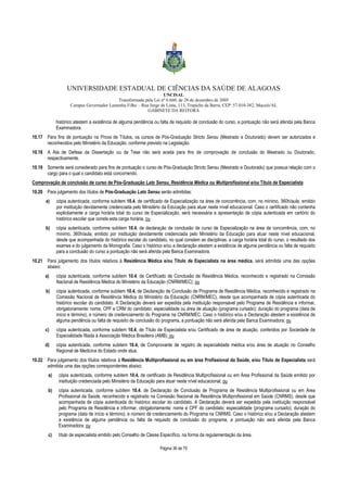 UNIVERSIDADE ESTADUAL DE CIÊNCIAS DA SAÚDE DE ALAGOAS 
UNCISAL 
Transformada pela Lei nº 6.660, de 28 de dezembro de 2005 
Campus Governador Lamenha Filho – Rua Jorge de Lima, 113, Trapiche da Barra, CEP: 57.010-382, Maceió/AL 
GABINETE DA REITORA 
histórico atestem a existência de alguma pendência ou falta de requisito de conclusão do curso, a pontuação não será aferida pela Banca 
Examinadora. 
10.17 Para fins de pontuação na Prova de Títulos, os cursos de Pós-Graduação Stricto Sensu (Mestrado e Doutorado) devem ser autorizados e 
reconhecidos pelo Ministério da Educação, conforme previsto na Legislação. 
10.18 A Ata de Defesa da Dissertação ou da Tese não será aceita para fins de comprovação de conclusão do Mestrado ou Doutorado, 
Página 36 de 70 
respectivamente. 
10.19 Somente será considerado para fins de pontuação o curso de Pós-Graduação Stricto Sensu (Mestrado e Doutorado) que possua relação com o 
cargo para o qual o candidato está concorrendo. 
Comprovação de conclusão de curso de Pós-Graduação Lato Sensu, Residência Médica ou Multiprofissional e/ou Título de Especialista 
10.20 Para julgamento dos títulos de Pós-Graduação Lato Sensu serão admitidas: 
a) cópia autenticada, conforme subitem 10.4, de certificado de Especialização na área de concorrência, com, no mínimo, 360h/aula, emitido 
por instituição devidamente credenciada pelo Ministério da Educação para atuar neste nível educacional. Caso o certificado não contenha 
explicitamente a carga horária total do curso de Especialização, será necessária a apresentação de cópia autenticada em cartório do 
histórico escolar que conste esta carga horária, ou 
b) cópia autenticada, conforme subitem 10.4, de declaração de conclusão de curso de Especialização na área de concorrência, com, no 
mínimo, 360h/aula, emitido por instituição devidamente credenciada pelo Ministério da Educação para atuar neste nível educacional, 
desde que acompanhada do histórico escolar do candidato, no qual constem as disciplinas, a carga horária total do curso, o resultado dos 
exames e do julgamento da Monografia. Caso o histórico e/ou a declaração atestem a existência de alguma pendência ou falta de requisito 
para a conclusão do curso a pontuação não será aferida pela Banca Examinadora. 
10.21 Para julgamento dos títulos relativos à Residência Médica e/ou Título de Especialista na área médica, será admitida uma das opções 
abaixo: 
a) cópia autenticada, conforme subitem 10.4, de Certificado de Conclusão de Residência Médica, reconhecido e registrado na Comissão 
Nacional de Residência Médica do Ministério da Educação (CNRM/MEC); ou 
b) cópia autenticada, conforme subitem 10.4, de Declaração de Conclusão de Programa de Residência Médica, reconhecido e registrado na 
Comissão Nacional de Residência Médica do Ministério da Educação (CNRM/MEC), desde que acompanhada de cópia autenticada do 
histórico escolar do candidato. A Declaração deverá ser expedida pela instituição responsável pelo Programa de Residência e informar, 
obrigatoriamente: nome, CPF e CRM do candidato; especialidade ou área de atuação (programa cursado); duração do programa (data de 
início e término), e número de credenciamento do Programa na CNRM/MEC. Caso o histórico e/ou a Declaração atestem a existência de 
alguma pendência ou falta de requisito de conclusão do programa, a pontuação não será aferida pela Banca Examinadora; ou 
c) cópia autenticada, conforme subitem 10.4, de Título de Especialista e/ou Certificado de área de atuação, conferidos por Sociedade de 
Especialidade filiada à Associação Médica Brasileira (AMB); ou 
d) cópia autenticada, conforme subitem 10.4, de Comprovante de registro de especialidade médica e/ou área de atuação no Conselho 
Regional de Medicina do Estado onde atua. 
10.22 Para julgamento dos títulos relativos à Residência Multiprofissional ou em área Profissional da Saúde, e/ou Título de Especialista será 
admitida uma das opções correspondentes abaixo: 
a) cópia autenticada, conforme subitem 10.4, de certificado de Residência Multiprofissional ou em Área Profissional da Saúde emitido por 
instituição credenciada pelo Ministério da Educação para atuar neste nível educacional; ou 
b) cópia autenticada, conforme subitem 10.4, de Declaração de Conclusão de Programa de Residência Multiprofissional ou em Área 
Profissional da Saúde, reconhecido e registrado na Comissão Nacional de Residência Multiprofissional em Saúde (CNRMS), desde que 
acompanhada de cópia autenticada do histórico escolar do candidato. A Declaração deverá ser expedida pela instituição responsável 
pelo Programa de Residência e informar, obrigatoriamente: nome e CPF do candidato; especialidade (programa cursado); duração do 
programa (data de início e término), e número de credenciamento do Programa na CNRMS. Caso o histórico e/ou a Declaração atestem 
a existência de alguma pendência ou falta de requisito de conclusão do programa, a pontuação não será aferida pela Banca 
Examinadora; ou 
c) título de especialista emitido pelo Conselho de Classe Específico, na forma da regulamentação da área. 
 