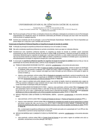 UNIVERSIDADE ESTADUAL DE CIÊNCIAS DA SAÚDE DE ALAGOAS 
UNCISAL 
Transformada pela Lei nº 6.660, de 28 de dezembro de 2005 
Campus Governador Lamenha Filho – Rua Jorge de Lima, 113, Trapiche da Barra, CEP: 57.010-382, Maceió/AL 
GABINETE DA REITORA 
10.23 Para fins de pontuação na Prova de Títulos, as instituições emissoras dos certificados e declarações de conclusão de curso de Pós-Graduação 
(Especializações e/ou Residências) devem ser devidamente credenciadas pelo Ministério da Educação para atuar neste nível educacional, 
conforme previsto na Legislação específica. 
10.24 Somente será considerado para fins de pontuação o curso de Pós-Graduação (Especialização, Residência e/ou Título de Especialista) que 
possua relação com o cargo para o qual o candidato está concorrendo. 
Comprovação de Experiência Profissional Específica no Cargo/Área de atuação de inscrição do candidato 
10.25 A atribuição da pontuação da experiência profissional será realizada por ano civil completo (12 meses). 
10.26 Não serão consideradas experiências profissionais em períodos concomitantes, mesmo que sejam em instituições diferentes. 
10.27 Considerar-se-á como ‘experiência profissional específica no cargo/área de atuação de inscrição do candidato’ aquela comprovada 
exclusivamente por meio dos documentos descritos nas alíneas do subitem 10.28, que apresentem o cargo/área de atuação do candidato com 
nomenclatura literalmente igual ao cargo/área de atuação para o qual esteja concorrendo, ou, ainda, aquela comprovada exclusivamente por 
meio dos documentos descritos nas alíneas do subitem 10.28, que atestem a experiência do candidato em atividades iguais ou equivalentes às 
atribuições/perspectiva de atuação do cargo/área de atuação para o qual esteja concorrendo. 
10.28 A comprovação da experiência profissional específica do cargo/área de atuação de inscrição do candidato deverá ser feita por meio da 
apresentação dos documentos elencados abaixo, conforme vínculo empregatício do candidato. 
a) TRABALHO ASSALARIADO EM REGIME CELETISTA – apresentar, cumulativamente, os documentos elencados abaixo: 
· cópia autenticada, conforme subitem 10.4, da Carteira de Trabalho e Previdência Social (CTPS), contendo as páginas de identificação 
do trabalhador (dados pessoais e qualificação civil); a página que conste o registro do empregador, informando o cargo e o período 
(com início e fim, se for o caso); e qualquer outra página que conste informação que tenha retificado as informações do registro de 
contrato de trabalho; e 
· original ou cópia autenticada, conforme subitem 10.4, de Declaração do empregador especificando o período de experiência (dia, mês 
e ano de início e fim, se for o caso), o cargo/função do candidato e a descrição das atividades desenvolvidas por ele. A declaração 
deve estar devidamente identificada com timbre da instituição (Modelo em Anexo VII). 
Obs.: caso o cargo do candidato tenha sofrido alteração durante o seu contrato de trabalho, deverá ser apresentada ainda a página da 
CTPS que comprove a alteração do cargo (constando nome do cargo e data de alteração do cargo), bem como tal especificação deverá 
constar discriminada na declaração emitida pelo empregador. 
b) TRABALHO ASSALARIADO EM REGIME ESTATUTÁRIO – original ou cópia autenticada, conforme subitem 10.4, de Declaração emitida 
pelo representante máximo da Instituição Pública ou pelo Setor de Recursos Humanos da Instituição, que informe o período (dia, mês e 
ano de início e fim, se for o caso), o cargo/função que o servidor ocupa e a descrição das atividades. A declaração deve estar devidamente 
identificada com timbre do órgão público e com a firma do signatário reconhecida em cartório (Modelo em Anexo VIII). 
c) SERVIÇO PRESTADO COMO AUTÔNOMO OU PROFISSIONAL LIBERAL – apresentar, cumulativamente, os documentos elencados 
abaixo: 
· cópia autenticada, conforme subitem 10.4, do Contrato de Prestação de Serviços ou Recibos de Pagamento de Autônomo (RPA), e 
· original ou cópia autenticada, conforme subitem 10.4, de Declaração do contratante e/ou tomador do serviço (pessoa física ou jurídica) 
que informe o período (dia, mês e ano de início e fim, se for o caso) e a descrição do serviço realizado. A declaração deve estar 
devidamente identificada pelos dados do contratante/tomador do serviço e com a firma do signatário reconhecida em cartório (Modelo 
em Anexo IX). 
Obs.: a comprovação de experiência profissional por meio de RPA somente será aceita com a apresentação de 01 (um) RPA por mês, 
compreendidos no período de serviço especificado na declaração. 
d) SERVIÇO EM EMPRESA QUE O CANDIDATO É SÓCIO OU PROPRIETÁRIO – apresentar, cumulativamente, os documentos elencados 
abaixo: 
· cópia autenticada, conforme subitem 10.4, do Contrato Social da Empresa em que conste o registro do candidato como sócio ou 
proprietário, acompanhado de sua última alteração, caso haja; e 
Página 37 de 70 
 