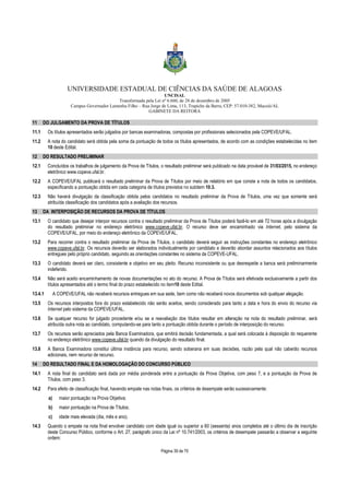 UNIVERSIDADE ESTADUAL DE CIÊNCIAS DA SAÚDE DE ALAGOAS 
UNCISAL 
Transformada pela Lei nº 6.660, de 28 de dezembro de 2005 
Campus Governador Lamenha Filho – Rua Jorge de Lima, 113, Trapiche da Barra, CEP: 57.010-382, Maceió/AL 
GABINETE DA REITORA 
11 DO JULGAMENTO DA PROVA DE TÍTULOS 
11.1 Os títulos apresentados serão julgados por bancas examinadoras, compostas por profissionais selecionados pela COPEVE/UFAL. 
11.2 A nota do candidato será obtida pela soma da pontuação de todos os títulos apresentados, de acordo com as condições estabelecidas no item 
Página 39 de 70 
10 deste Edital. 
12 DO RESULTADO PRELIMINAR 
12.1 Concluídos os trabalhos de julgamento da Prova de Títulos, o resultado preliminar será publicado na data provável de 31/03/2015, no endereço 
eletrônico www.copeve.ufal.br. 
12.2 A COPEVE/UFAL publicará o resultado preliminar da Prova de Títulos por meio de relatório em que conste a nota de todos os candidatos, 
especificando a pontuação obtida em cada categoria de títulos previstos no subitem 10.3. 
12.3 Não haverá divulgação da classificação obtida pelos candidatos no resultado preliminar da Prova de Títulos, uma vez que somente será 
atribuída classificação dos candidatos após a avaliação dos recursos. 
13 DA INTERPOSIÇÃO DE RECURSOS DA PROVA DE TÍTULOS 
13.1 O candidato que desejar interpor recursos contra o resultado preliminar da Prova de Títulos poderá fazê-lo em até 72 horas após a divulgação 
do resultado preliminar no endereço eletrônico www.copeve.ufal.br. O recurso deve ser encaminhado via Internet, pelo sistema da 
COPEVE/UFAL, por meio do endereço eletrônico da COPEVE/UFAL. 
13.2 Para recorrer contra o resultado preliminar da Prova de Títulos, o candidato deverá seguir as instruções constantes no endereço eletrônico 
www.copeve.ufal.br. Os recursos deverão ser elaborados individualmente por candidato e deverão abordar assuntos relacionados aos títulos 
entregues pelo próprio candidato, seguindo as orientações constantes no sistema da COPEVE-UFAL. 
13.3 O candidato deverá ser claro, consistente e objetivo em seu pleito. Recurso inconsistente ou que desrespeite a banca será preliminarmente 
indeferido. 
13.4 Não será aceito encaminhamento de novas documentações no ato do recurso. A Prova de Títulos será efetivada exclusivamente a partir dos 
títulos apresentados até o termo final do prazo estabelecido no item10 deste Edital. 
13.4.1 A COPEVE/UFAL não receberá recursos entregues em sua sede, bem como não receberá novos documentos sob qualquer alegação. 
13.5 Os recursos interpostos fora do prazo estabelecido não serão aceitos, sendo considerado para tanto a data e hora do envio do recurso via 
Internet pelo sistema da COPEVE/UFAL. 
13.6 Se qualquer recurso for julgado procedente e/ou se a reavaliação dos títulos resultar em alteração na nota do resultado preliminar, será 
atribuída outra nota ao candidato, computando-se para tanto a pontuação obtida durante o período de interposição do recurso. 
13.7 Os recursos serão apreciados pela Banca Examinadora, que emitirá decisão fundamentada, a qual será colocada à disposição do requerente 
no endereço eletrônico www.copeve.ufal.br quando da divulgação do resultado final. 
13.8 A Banca Examinadora constitui última instância para recurso, sendo soberana em suas decisões, razão pela qual não caberão recursos 
adicionais, nem recurso de recurso. 
14 DO RESULTADO FINAL E DA HOMOLOGAÇÃO DO CONCURSO PÚBLICO 
14.1 A nota final do candidato será dada por média ponderada entre a pontuação da Prova Objetiva, com peso 7, e a pontuação da Prova de 
Títulos, com peso 3. 
14.2 Para efeito de classificação final, havendo empate nas notas finais, os critérios de desempate serão sucessivamente: 
a) maior pontuação na Prova Objetiva; 
b) maior pontuação na Prova de Títulos; 
c) idade mais elevada (dia, mês e ano). 
14.3 Quando o empate na nota final envolver candidato com idade igual ou superior a 60 (sessenta) anos completos até o último dia de inscrição 
deste Concurso Público, conforme o Art. 27, parágrafo único da Lei nº 10.741/2003, os critérios de desempate passarão a observar a seguinte 
ordem: 
 