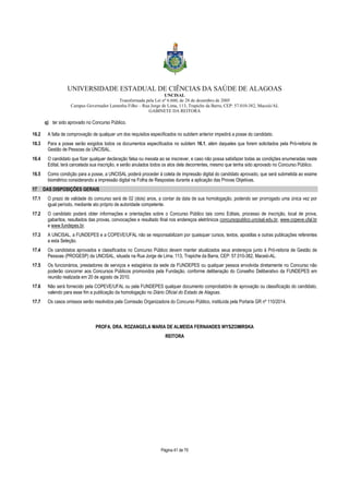 UNIVERSIDADE ESTADUAL DE CIÊNCIAS DA SAÚDE DE ALAGOAS 
UNCISAL 
Transformada pela Lei nº 6.660, de 28 de dezembro de 2005 
Campus Governador Lamenha Filho – Rua Jorge de Lima, 113, Trapiche da Barra, CEP: 57.010-382, Maceió/AL 
GABINETE DA REITORA 
Página 41 de 70 
q) ter sido aprovado no Concurso Público. 
16.2 A falta de comprovação de qualquer um dos requisitos especificados no subitem anterior impedirá a posse do candidato. 
16.3 Para a posse serão exigidos todos os documentos especificados no subitem 16.1, além daqueles que forem solicitados pela Pró-reitoria de 
Gestão de Pessoas da UNCISAL. 
16.4 O candidato que fizer qualquer declaração falsa ou inexata ao se inscrever, e caso não possa satisfazer todas as condições enumeradas neste 
Edital, terá cancelada sua inscrição, e serão anulados todos os atos dela decorrentes, mesmo que tenha sido aprovado no Concurso Público. 
16.5 Como condição para a posse, a UNCISAL poderá proceder à coleta de impressão digital do candidato aprovado, que será submetida ao exame 
biométrico considerando a impressão digital na Folha de Respostas durante a aplicação das Provas Objetivas. 
17 DAS DISPOSIÇÕES GERAIS 
17.1 O prazo de validade do concurso será de 02 (dois) anos, a contar da data de sua homologação, podendo ser prorrogado uma única vez por 
igual período, mediante ato próprio de autoridade competente. 
17.2 O candidato poderá obter informações e orientações sobre o Concurso Público tais como Editais, processo de inscrição, local de prova, 
gabaritos, resultados das provas, convocações e resultado final nos endereços eletrônicos concursopublico.uncisal.edu.br, www.copeve.ufal.br 
e www.fundepes.br. 
17.3 A UNCISAL, a FUNDEPES e a COPEVE/UFAL não se responsabilizam por quaisquer cursos, textos, apostilas e outras publicações referentes 
a esta Seleção. 
17.4 Os candidatos aprovados e classificados no Concurso Público devem manter atualizados seus endereços junto à Pró-reitoria de Gestão de 
Pessoas (PROGESP) da UNCISAL, situada na Rua Jorge de Lima, 113, Trapiche da Barra, CEP: 57.010-382, Maceió-AL. 
17.5 Os funcionários, prestadores de serviços e estagiários da sede da FUNDEPES ou qualquer pessoa envolvida diretamente no Concurso não 
poderão concorrer aos Concursos Públicos promovidos pela Fundação, conforme deliberação do Conselho Deliberativo da FUNDEPES em 
reunião realizada em 20 de agosto de 2010. 
17.6 Não será fornecido pela COPEVE/UFAL ou pela FUNDEPES qualquer documento comprobatório de aprovação ou classificação do candidato, 
valendo para esse fim a publicação da homologação no Diário Oficial do Estado de Alagoas. 
17.7 Os casos omissos serão resolvidos pela Comissão Organizadora do Concurso Público, instituída pela Portaria GR nº 110/2014. 
PROFA. DRA. ROZANGELA MARIA DE ALMEIDA FERNANDES WYSZOMIRSKA 
REITORA 
 