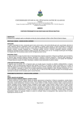 UNIVERSIDADE ESTADUAL DE CIÊNCIAS DA SAÚDE DE ALAGOAS 
UNCISAL 
Transformada pela Lei nº 6.660, de 28 de dezembro de 2005 
Campus Governador Lamenha Filho – Rua Jorge de Lima, 113, Trapiche da Barra, CEP: 57.010-382, Maceió/AL 
GABINETE DA REITORA 
ANEXO I 
CONTEÚDO PROGRAMÁTICO DAS DISCIPLINAS DAS PROVAS OBJETIVAS 
OBSERVAÇÃO: 
Considerar-se-á a Legislação vigente e as alterações ocorridas até a data da publicação do Edital no Diário Oficial do Estado de Alagoas. 
Página 42 de 70 
DISCIPLINAS COMUNS – CARGOS DE NÍVEL SUPERIOR 
PORTUGUÊS 
1. Análise e interpretação de textos: compreensão geral do texto; ponto de vista ou ideia central defendida pelo autor; argumentação; elementos de 
coesão; inferências; estrutura e organização do texto e dos parágrafos. 2. Tipologia e gênero textuais. 3. Figuras de linguagem. 4. Emprego dos 
pronomes demonstrativos. 5. Emprego de tempos e modos verbais. 6. Relações semânticas estabelecidas entre orações, períodos ou parágrafos 
(oposição, conclusão, concessão, causalidade etc.). 7. Significação vocabular: sinonímia e antonímia; ambiguidade; polissemia; conotação e 
denotação. 8. Colocação pronominal. 9. Sintaxe da oração e do período. 10. Funções do “que” e do “se”. 11. Emprego do acento grave. 12. Pontuação. 
13. Ortografia oficial. 14. Concordâncias verbal e nominal. 15. Regências verbal e nominal. 
RACIOCÍNIO LÓGICO 
1. Lógica proposicional. 2. Lógica de primeira ordem. 3. Argumentação lógica; silogismos; argumentos. 4. Regras de quantificação; regras de Inferência. 
5. Raciocínio lógico envolvendo problemas aritméticos, geométricos e matriciais. 6. Raciocínio sequencial. 7. Raciocínio lógico matemático. 8. 
Raciocínio quantitativo. 9. Análise combinatória; princípios de contagens; combinações; arranjos; permutações com e sem repetição. 10. Probabilidade. 
11. Noções básicas de conjuntos. 12. Análise, interpretação e utilização de dados apresentados em gráficos e tabelas. 
LEGISLAÇÃO APLICADA À UNCISAL 
1. Regimento Geral da UNCISAL 2013. 2. Regimento Interno do Conselho Superior Universitário da UNCISAL (CONSU/UNCISAL). 3. Estatuto 
UNCISAL. 4. Plano de Desenvolvimento Institucional (PDI) UNCISAL 2010-2014. 5. Lei Estadual nº 6.660, de 28/12/2005. 6. Lei nº 8.080, de 
19/09/1990: Sistema Único de Saúde (SUS); objetivos e atribuições; princípios e diretrizes; organização, direção e gestão; competências. 7. Decreto nº 
7.508, de 28/06/2011: organização do Sistema Único de Saúde; planejamento da saúde; assistência à saúde; articulação interfederativa. 8. Lei nº 
8.142, de 28/12/1990. 9. Lei Complementar nº 141, de 13/01/2012. 10. Lei nº 9.394, de 20/12/1996: educação; princípios e fins da educação nacional; 
organização da educação nacional; educação superior; recursos financeiros. 
CONHECIMENTOS ESPECÍFICOS – CARGOS DE NÍVEL SUPERIOR 
CÓD. 1 
CARGO: ANALISTA DE SISTEMAS 
ÁREA DE ATUAÇÃO: DESENVOLVIMENTO, SUPORTE E REDES 
1. Sistemas operacionais: conceitos básicos; sistemas de arquivos; gerenciamento de dispositivos. 2. Redes de computadores: conceitos básicos; 
redes locais e de longa distância; arquitetura OSI da ISO; TCP/IP; topologias; protocolos; segurança. Arquitetura distribuída: principais conceitos e 
componentes; modelo cliente/servidor. Conceitos de Internet, Intranet, Extranet. 3. Análise e projeto de sistemas: análise e projeto estruturado de 
sistemas; modelagem funcional; modelagem dinâmica; modelagem de dados; análise e projeto orientado a objetos. 4. Banco de dados: conceitos 
básicos; administração de dados; sistemas de gerência de banco de dados (SGBD); arquitetura de banco de dados; banco de dados relacionais; 
modelagem de dados; conceitos de Data Warehouse, estruturas e aplicações. 5. Engenharia de software: princípios de engenharia de software; 
processos de software; engenharia de sistemas e da informação; gerenciamento de projetos de software. Gerenciamento de projetos: conceitos 
básicos; planejamento, acompanhamento e controle. 6. Arquitetura e organização de Sistema de computadores. Conceitos básicos. Arquitetura de 
processadores. Sistemas de numeração. Modelos de conjunto de instruções. Modos de endereçamento. Bloco operacional. Bloco de controle. 
Organização de memória e da CPU. 
 