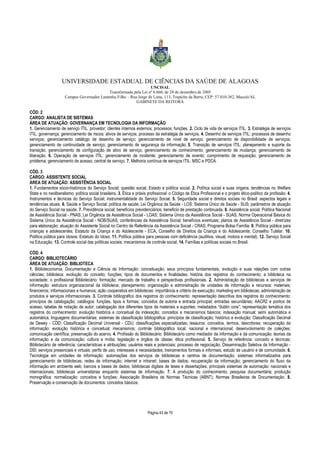 UNIVERSIDADE ESTADUAL DE CIÊNCIAS DA SAÚDE DE ALAGOAS 
UNCISAL 
Transformada pela Lei nº 6.660, de 28 de dezembro de 2005 
Campus Governador Lamenha Filho – Rua Jorge de Lima, 113, Trapiche da Barra, CEP: 57.010-382, Maceió/AL 
GABINETE DA REITORA 
CÓD. 2 
CARGO: ANALISTA DE SISTEMAS 
ÁREA DE ATUAÇÃO: GOVERNANÇA EM TECNOLOGIA DA INFORMAÇÃO 
1. Gerenciamento de serviço ITIL: provedor; clientes internos externos; processos; funções. 2. Ciclo de vida de serviços ITIL. 3. Estratégia de serviços 
ITIL: governança; gerenciamento de riscos; ativos de serviços; processo da estratégia de serviços. 4. Desenho de serviços ITIL: processos de desenho 
serviços; gerenciamento catálogo de desenho de serviço; gerenciamento de nível de serviço; gerenciamento de disponibilidade de serviços; 
gerenciamento de continuidade de serviço; gerenciamento de segurança da informação. 5. Transição de serviços ITIL: planejamento e suporte da 
transição; gerenciamento de configuração de ativo de serviço; gerenciamento de conhecimento; gerenciamento de mudança; gerenciamento de 
liberação. 6. Operação de serviços ITIL: gerenciamento de incidente; gerenciamento de evento; cumprimento de requisição; gerenciamento de 
problema; gerenciamento de acesso; central de serviço. 7. Melhoria contínua de serviços ITIL: MSC e PDCA. 
CÓD. 3 
CARGO: ASSISTENTE SOCIAL 
ÁREA DE ATUAÇÃO: ASSISTÊNCIA SOCIAL 
1. Fundamentos sócio-históricos do Serviço Social; questão social, Estado e política social. 2. Política social e suas origens; tendências no Welfare 
State e no neoliberalismo; política social brasileira. 3. Ética e práxis profissional: o Código de Ética Profissional e o projeto ético-político da profissão. 4. 
Instrumentos e técnicas do Serviço Social; instrumentalidade do Serviço Social. 5. Seguridade social e direitos sociais no Brasil: aspectos legais e 
tendências atuais. 6. Saúde e Serviço Social; política de saúde; Lei Orgânica da Saúde - LOS; Sistema Único de Saúde - SUS; parâmetros de atuação 
do Serviço Social na saúde. 7. Previdência social; benefícios previdenciários; beneficio de prestação continuada. 8. Assistência social; Política Nacional 
de Assistência Social - PNAS; Lei Orgânica da Assistência Social - LOAS; Sistema Único da Assistência Social - SUAS; Norma Operacional Básica do 
Sistema Único da Assistência Social - NOB/SUAS; conferências da Assistência Social; benefícios eventuais; planos de Assistência Social - diretrizes 
para elaboração; atuação do Assistente Social no Centro de Referência da Assistência Social - CRAS; Programa Bolsa Família. 9. Política pública para 
crianças e adolescentes; Estatuto da Criança e do Adolescente - ECA; Conselho de Direitos da Criança e do Adolescente; Conselho Tutelar. 10. 
Política pública para idosos; Estatuto do Idoso. 11. Política pública para pessoas com deficiência (auditiva, visual, motora e mental). 12. Serviço Social 
na Educação. 13. Controle social das políticas sociais; mecanismos de controle social. 14. Famílias e políticas sociais no Brasil. 
CÓD. 4 
CARGO: BIBLIOTECÁRIO 
ÁREA DE ATUAÇÃO: BIBLIOTECA 
1. Biblioteconomia, Documentação e Ciência da Informação: conceituação; seus princípios fundamentais, evolução e suas relações com outras 
ciências; biblioteca: evolução do conceito; funções; tipos de documentos e finalidades; história dos registros do conhecimento; a biblioteca na 
sociedade; o profissional Bibliotecário: formação; mercado de trabalho e perspectivas profissionais. 2. Administração de bibliotecas e serviços de 
informação: estrutura organizacional da biblioteca; planejamento; organização e administração de unidades de informação e recursos: materiais; 
financeiros; informacionais e humanos; ação cooperativa em bibliotecas: importância e critério de execução; marketing em bibliotecas; administração de 
produtos e serviços informacionais. 3. Controle bibliográfico dos registros do conhecimento: representação descritiva dos registros do conhecimento: 
princípios de catalogação; catálogos: funções, tipos e formas; conceitos de autoria e entrada principal; entradas secundárias; AACR2 e pontos de 
acesso; tabelas de notação de autor; catalogação dos diferentes tipos de materiais e suportes; metadados “dublin core”; representação temática dos 
registros do conhecimento: evolução histórica e conceitual da indexação; conceitos e mecanismos básicos; indexação manual; semi automática e 
automática; linguagens documentárias; sistemas de classificação bibliográfica: princípios de classificação; histórico e evolução; Classificação Decimal 
de Dewey - CDD; Classificação Decimal Universal - CDU; classificações especializadas; tesauros: conceitos, termos, descritores; recuperação da 
informação: evolução histórica e conceitual; mecanismos; controle bibliográfico local; nacional e internacional; desenvolvimento de coleções; 
comunicação científica; preservação do acervo. 4. Profissão do Bibliotecário: Bibliotecário como mediador da informação e da comunicação; teorias da 
informação e da comunicação; cultura e mídia; legislação e órgãos de classe; ética profissional. 5. Serviço de referência: conceito e técnicas; 
Bibliotecário de referência: características e atribuições; usuários reais e potenciais; processo de negociação; Disseminação Seletiva da Informação - 
DSI; serviços presenciais e virtuais: perfis de uso; interesses e necessidades; treinamentos formais e informais; estudo de usuário e de comunidade. 6. 
Tecnologia em unidades de informação: automações dos serviços de bibliotecas e centros de documentação; sistemas informatizados para 
gerenciamento de bibliotecas; redes de informação; internet e intranet; bases de dados; recuperação da informação; gerenciamento do fluxo da 
informação em ambiente web; bancos e bases de dados; bibliotecas digitais de teses e dissertações; principais sistemas de automação: nacionais e 
internacionais; bibliotecas universitárias enquanto sistemas de informação. 7. A produção do conhecimento; pesquisa documentária; produção 
monográfica; normalização: conceitos e funções; Associação Brasileira de Normas Técnicas (ABNT); Normas Brasileiras de Documentação. 8. 
Preservação e conservação de documentos: conceitos básicos. 
Página 43 de 70 
 
