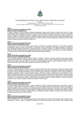 UNIVERSIDADE ESTADUAL DE CIÊNCIAS DA SAÚDE DE ALAGOAS 
UNCISAL 
Transformada pela Lei nº 6.660, de 28 de dezembro de 2005 
Campus Governador Lamenha Filho – Rua Jorge de Lima, 113, Trapiche da Barra, CEP: 57.010-382, Maceió/AL 
GABINETE DA REITORA 
CÓD. 26 
CARGO: GESTOR EM PLANEJAMENTO DE SAÚDE 
ÁREA DE ATUAÇÃO: ENGENHARIA CIVIL 
1. Projetos: arquitetônico, estrutural, fundações, instalações hidrossanitárias, elétricas, telefonia, lógica e prevenção contra incêndio. 2. Projetos 
complementares: análise e compatibilização. Elevadores. Controle ambiental das edificações. Especificação de materiais e serviços. 3. Programação, 
controle e fiscalização de obras públicas: orçamento e composição de custos, levantamento quantitativos, planejamento e controle físico-financeiro. 4. 
Licitações e contratos: Lei nº 8.666/93, de 21/06/1993, e atualizações. Análise de contratos para execução de obras. Legislação pública específica para 
obras de engenharia. Normas técnicas aplicadas à Engenharia Civil. Vistoria e pareceres. Princípios de planejamento e de orçamento público. 5. Ética 
Profissional: Legislação referente à profissão de Engenheiro Civil. 
CÓD. 27 
CARGO: GESTOR EM PLANEJAMENTO DE SAÚDE 
ÁREA DE ATUAÇÃO: ENGENHARIA ELÉTRICA 
1. Projeto elétrico de alta e baixa tensão, telefonia, lógica e sistema de proteção contra descargas atmosféricas. 2. Conceitos gerais: eletricidade, 
eletromagnetismo, análise de circuitos, normas técnicas. 3. Programação, controle e fiscalização de obras públicas: orçamento e composição de 
custos, levantamento quantitativos, planejamento e controle físico-financeiro. 4. Licitações e contratos: Lei nº 8.666/93, de 21/06/1993, e atualizações. 
Análise de contratos para execução de obras. Legislação pública específica para obras de engenharia. Vistoria e pareceres. Princípios de planejamento 
e de orçamento público. 5. Ética profissional: legislação referente à profissão de Engenheiro Elétrico. 
CÓD. 28 
CARGO: GESTOR EM PLANEJAMENTO DE SAÚDE 
ÁREA DE ATUAÇÃO: EQUIPAMENTOS MÉDICOS 
1. EAS: Categorias; organização; legislação; ambiente hospitalar e acreditação. 2. Política de manutenção: definições; linhas principais; serviços 
apropriados; manutenção interna x manutenção externa; contrato de manutenção; contrato de serviço. 3. Manutenção de Infraestrutura: instalações 
prediais; sistemas elétricos; iluminação; caldeiras. 4. Segurança do Trabalho: legislação; segurança e saúde do trabalhador; redução de riscos. 5. 
Aquisição de tecnologia: coleta de informações; avaliação; operacionalidade. 6. Ética Profissional. 
CÓD. 29 
CARGO: GESTOR EM PLANEJAMENTO DE SAÚDE 
ÁREA DE ATUAÇÃO: GESTÃO DE ALIMENTOS 
1. Serviços de Alimentação: definições e os tipos de serviços: restaurante, hospital, lactário, asilo, merenda escolar; autogestão, terceirização, refeição 
transportada e contrato; legislação para atuação na área de alimentação coletiva. 2. Estruturas organizacionais: organogramas, funcionograma e 
documentos existentes na Unidade de Alimentação e Nutrição (UAN); Programa de Alimentação do Trabalhador (PAT). 3. Funções administrativas: 
planejamento, organização, direção e controle. 4. Gestão de materiais e financeiros: compras e abastecimento de gêneros alimentícios e outros 
materiais; planejamento de recebimento e armazenamento; controle de estoque; impressos utilizados na UAN; noções de custo; noções de licitação e 
noções de auditoria. 5. Saneamento e segurança na produção de alimentos: legislação na área de alimentação; elaboração e tipos de cardápios; coleta 
de amostras e seu acondicionamento; controle da sobra limpa/suja e percentual de desperdício; intoxicação alimentar. 6. Controle de qualidade e 
avaliação do serviço: programa de qualidade e métodos para avaliação. 7. Ética Profissional. 
CÓD. 30 
CARGO: GESTOR EM PLANEJAMENTO DE SAÚDE 
ÁREA DE ATUAÇÃO: GOVERNANÇA PÚBLICA 
1. Governança Pública: aspectos gerais, histórico, conceitos e definições. 2. Princípios e elementos de Governança no setor público. 3. Papel da 
Governança na gestão pública. 4. Transparência e prestação de contas: controle público; Órgãos de Controles Internos e Externos. 5. Modelagem de 
organizações públicas: características básicas de uma organização pública; modelagem organizacional. 6. Modelos básicos de gestão: abordagem 
mecânica, modelo burocrático, adhocracia e modelo holográfico. 7. Modelagem de processos de trabalho: visão sistêmica, mapeamento de processos 
de trabalho, aprimoramento dos processos de trabalho, incerteza e complexidade. 8. Gestão de programas e projetos públicos. Programa, projeto e 
função pública, problema e objetivo. 9. Ética Profissional. 
CÓD. 31 
CARGO: GESTOR EM PLANEJAMENTO DE SAÚDE 
ÁREA DE ATUAÇÃO: INSTRUÇÃO PROCESSUAL 
DIREITO ADMINISTRATIVO: 1. Conceito de Administração Pública e Direito Administrativo. 2. Princípios da Administração Pública. 3. Relação jurídico-administrativa. 
4. Teoria do órgão. 5. Competência administrativa. 6. Poderes administrativos: Poder Disciplinar; Poder Hierárquico; Poder 
Página 48 de 70 
 