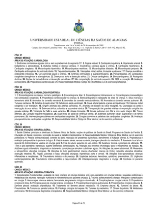 UNIVERSIDADE ESTADUAL DE CIÊNCIAS DA SAÚDE DE ALAGOAS 
UNCISAL 
Transformada pela Lei nº 6.660, de 28 de dezembro de 2005 
Campus Governador Lamenha Filho – Rua Jorge de Lima, 113, Trapiche da Barra, CEP: 57.010-382, Maceió/AL 
GABINETE DA REITORA 
CÓD. 37 
CARGO: MÉDICO 
ÁREA DE ATUAÇÃO: CARDIOLOGIA 
1. Síndromes coronarianas agudas com e sem supradesnível do segmento ST. 2. Angina estável. 3. Cardiopatia isquêmica. 4. Hipertensão arterial. 5. 
Dislipidemia e aterosclerose. 6. Diabetes mellitus e doença cardíaca. 7. Insuficiência cardíaca aguda e crônica. 8. Cardiopatia hipertensiva. 9. 
Cardiopatia chagásica. 10. Miocardiopatia hipertrófica. 11. Miocardiopatias restritivas. 12. Miocardiopatias dilatadas. 13. Miocardiopatia periparto. 14. 
Cardiopatia arritmogênica do ventrículo direito. 15. Taquicardiomiopatias. 16. Valvopatias mitral, aórtica, tricúspide e pulmonar. 17. Doença reumática e 
endocardite infecciosa. 18. Cor pulmonale agudo e crônico. 19. Arritmias ventriculares e supraventriculares. 20. Pericardiopatias. 21. Cardiopatias 
congênitas cianogênicas e acianogênicas. 22. Doenças da aorta e dissecção aórtica. 23. Choque cardiogênico. 24. Eletrocardiograma. 25. Radiografia 
de tórax. 26. Noções de hemodinâmica e intervenção percutânea. 27. Não compactação do ventrículo esquerdo. 28. SIDA e o coração. 29. Avaliação 
perioperatória. 30. Propedêutica cardiovascular. 31. Responsabilidade Médica: Código de Ética Médica; Lei do exercício profissional. 
CÓD. 38 
CARGO: MÉDICO 
ÁREA DE ATUAÇÃO: CARDIOLOGIA PEDIÁTRICA 
1. O Ecocardiograma na criança: normal e patológico. 2. Ecocardiograma fetal. 3. Ecocardiograma tridimensional. 4. Ecocardiograma transesofágico 
nas cardiopatias congênitas. 5. Propedêutica cardiovascular na criança. 6. Eletrocardiograma e radiografia de tórax na criança. 7. Situs inversus e 
isomerismo atrial. 8. Anomalias da conexão venoatrial. 9. Anomalias da conexão venosa sistêmica. 10. Anomalias da conexão venosa pulmonar. 11. 
Tumores cardíacos. 12. Defeitos do septo atrial. 13. Defeitos do septo ventricular. 14. Canal arterial patente e janela aortopulmonar. 15. Estenose mitral 
congênita e cor triatriatum. 16. Origem anômala das artérias coronárias. 17. Anomalia de Ebstein da valva tricúspide. 18. Coarctação da aorta e 
interrupção do arco aórtico. 19. Estenose aórtica; subaótica e supravalvar aórtica. 20. Transposição das grandes artérias e transposição corrigida das 
grandes artérias. 21. Tetralogia de Fallot e suas variantes. 22. Atresia tricúspide. 23. Atresia pulmonar com CIV e com septo íntegro. 24. Tronco 
arterioso. 25. Coração esquerdo hipoplásico. 26. Duplo trato de saída do ventrículo direito. 27. Estenose pulmonar valvar; supravalvar e de ramos 
pulmonares. 28. Intervenções percutâneas em cardiopatias congênitas. 29. Cirurgias corretivas e paliativas das cardiopatias congênitas. 30. Avaliação 
pós-operatória das cardiopatias congênitas. 31. Responsabilidade Médica: Código de Ética Médica; Lei do exercício profissional. 
CÓD. 39 
CARGO: MÉDICO 
ÁREA DE ATUAÇÃO: CIRURGIA GERAL 
1. Saúde Coletiva: princípios e diretrizes do Sistema Único de Saúde; noções de políticas de Saúde do Brasil; Programa de Saúde da Família. 2. 
Educação em Saúde: conceitos; promoção de saúde e trabalho interdisciplinar. 3. Responsabilidade Médica: Código de Ética Médica; Lei do exercício 
profissional. 4. Pessoa politraumatizada: controle do dano; resolução de problemas específicos; atendimento a múltiplas vítimas. 5. Propedêutica e 
avaliação pré-operatória do paciente cirúrgico. 6. Vias de acesso: aérea; venosa e arterial; drenagem pleural e do mediastino. 7. Anestesia: local e loco-regional. 
8. Antimicrobianos usados em cirurgia geral. 9. Fios de sutura: aspectos do uso prático. 10. Curativos: técnica e princípios de utilização. 11. 
Trans e pós-operatório: transfusão; suporte eletrolítico; complicações. 12. Rejeição aos enxertos: imunologia; tipos e mecanismos da rejeição. 13. 
Abdômen agudo inflamatório: diagnóstico e tratamento; condições que simulam o abdômen agudo. 14. Afecções da parede abdominal. 15. Mesentério 
e retroperitônio: afecções cirúrgicas. 16. Afecções do trato gastrintestinal: doença diverticular; doença de Crohn; retocolite ulcerativa idiopática; 
obstrução intestinal. 17. Fígado, pâncreas e baço: afecções cirúrgicas; hipertensão porta e cirrose. 18. Afecções bíleo-pancreáticas: doenças 
inflamatórias e neoplásicas. 19. Traumatismo torácico e do pescoço. 20. Urgências torácicas: hemotórax; quilotórax; pneumotórax. 21. Urgências 
cardiorrespiratórias. 22. Traumatismo crânio-encefálico e raqui-medular. 23. Videolaparoscopia: diagnóstico e cirurgia. 24. Condutas no paciente 
queimado. 
CÓD. 40 
CARGO: MÉDICO 
ÁREA DE ATUAÇÃO: CIRURGIA TORÁCICA 
1. Considerações Fundamentais: avaliação de risco cirúrgico em cirurgia torácica; pré e pós-operatório em cirurgia torácica; respostas endócrinas e 
metabólicas aos traumas; reposição nutricional e hidroeletrolítica do paciente cirúrgico. 2. Trauma: politraumatismo; choque; infecções e complicações 
em cirurgia. 3. Hemorragias interna e externa; hemostasia; sangramento cirúrgico e transfusão. 4. Complicações em cirurgia torácica. 5. Propedêutica 
cirúrgica do tórax. 6. Princípios gerais da cirurgia torácica oncológica. 7. Procedimentos cirúrgicos pulmonares. 8. Procedimentos cirúrgicos pleurais. 9. 
Derrame pleural: avaliação propedêutica. 10. Tratamento do derrame pleural neoplásico. 11. Empiema pleural. 12. Tumores da pleura. 13. 
Pneumotórax. 14. Tumores da parede torácica. 15. Patologia cirúrgica da traqueia. 16. Tumores do mediastino. 17. Câncer de pulmão. 18. Metástases 
pulmonares. 19. Broncoscopia diagnóstica e terapêutica. 20. Responsabilidade Médica: Código de Ética Médica; Lei do exercício profissional. 
Página 51 de 70 
 