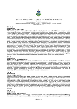 UNIVERSIDADE ESTADUAL DE CIÊNCIAS DA SAÚDE DE ALAGOAS 
UNCISAL 
Transformada pela Lei nº 6.660, de 28 de dezembro de 2005 
Campus Governador Lamenha Filho – Rua Jorge de Lima, 113, Trapiche da Barra, CEP: 57.010-382, Maceió/AL 
GABINETE DA REITORA 
CÓD. 41 e 42 
CARGO: MÉDICO 
ÁREA DE ATUAÇÃO: CLÍNICA GERAL 
1. Saúde Coletiva: princípios e diretrizes do Sistema Único de Saúde; noções de políticas de Saúde do Brasil. 2. Sistemas de registro: regulação 
médica nas urgências; prontuário médico; doenças de notificação compulsória; atestado médico; declaração de óbito. 3. Responsabilidade Médica: 
Código de Ética Médica; Lei do exercício profissional. 4. Abordagem geral do paciente em medicina interna. 5. Afecções cardiovasculares: hipertensão 
arterial; cardiopatia isquêmica; insuficiência cardíaca; miocardiopatias; valvulopatias; arritmias; condutas no manejo do infarto agudo do miocárdio; 
condutas em transfusão sanguínea. 6. Afecções respiratórias: pneumonias; asma brônquica; bronquite; enfisema; rinossinusite; infecções respiratórias 
infantis. 7. Afecções gastrintestinais e hepatobiliares: gastroenterites; hemorragias digestivas; diarreia e vômito; hepatites; colecistite; apendicite aguda; 
pancreatite; hérnia inguinal; obstrução intestinal; doenças inflamatórias intestinais; doença diverticular; varizes esofágicas e anorretais. 8. Afecções 
renais e das vias urinárias: litíase renal; hematúria; infecção urinária; retenção urinária aguda; distúrbios eletrolíticos e acidobásicos; insuficiência renal; 
uremia. 9. Afecções endócrinas: diabetes melito; emergências do paciente diabético; hipotireoidismo e hipertireoidismo; hipercortisolismo; gigantismo. 
10. Afecções reumáticas e ósseas: febre reumática; lúpus eritematoso sistêmico; osteoporose. 11. Doenças infecciosas e parasitárias e farmacoterapia: 
hanseníase; tuberculose; infecções estreptocócicas; sífilis; leptospirose; tétano; coqueluche; blenorragia; rubéola; sarampo; caxumba; varicela zoster; 
enteroviroses; raiva; mononucleose; conjuntivites; parasitoses intestinais; toxoplasmose; doença de Chagas; esquistossomose mansônica; filariose; 
leishmaniose visceral e tegumentar. 12. Urgências e emergências clínicas: manejo do grande queimado; suporte básico e avançado à vida; 
atendimento pré-hospitalar em emergências psiquiátricas; síndrome de abstinência; técnicas de imobilização e remoção do paciente politraumatizado; 
coma; traumatismo crânio-encefálico; acidente vascular encefálico; envenenamento agudo; traumatismo abdominal; torção testicular; emergências 
oncológicas; emergências relacionadas à infecção pelo vírus HIV; meningoencefalites; epilepsias; acidentes com animais peçonhentos. 13. Parto e 
complicações: transporte neonatal; abortamento gestacional; hemorragia ginecológica e obstétrica; parto normal e cesariano. 14. Exames 
complementares invasivos e não invasivos na prática clínica. 15. Fundamentos técnicos de cirurgia: cuidado pré e pós-operatório. 16. Diagnóstico, 
tratamento e profilaxia: feridas, abscessos; pequenas cirurgias e suturas; queimaduras; reposição volêmica infantil; dengue; desidratação. 
CÓD. 43 
CARGO: MÉDICO 
ÁREA DE ATUAÇÃO: ENDOCRINOPEDIATRIA 
1. Crescimento normal. 2. Anormalidades no crescimento: causas de baixa estatura constitucional e familiar; deficiência no hormônio do crescimento; 
alta estatura; ginecomastia; ambiguidade genital; pan-hipopituitarismo; neonato pequeno para a idade gestacional. 3. Puberdade: precoce; retardo 
puberal. 4. Distúrbios da tireoide na criança e no adolescente: hipotireoidismo adquirido e congênito; hipertireoidismo; nódulos da tireoide. 5. 
Endocrinologia adrenal na criança e no adolescente: insuficiência adrenal, hipercortisolismo; hiperplasia da adrenal; tumores da adrenal. 6. Diabetes 
melito: tipo 1; tipo 2; tipo MODY; cetoacidose e estado hiperosmolar; hipoglicemia. 7. Síndrome metabólica na criança e no adolescente: obesidade; 
dislipidemia. 8. Osteopatia: osteogênese imperfeita; osteoporose. 9. Disfunção das paratireoides: hipoparatireoidismo; hiperparatireoidismo. 10. 
Repercussões endócrinas do tratamento das neoplasias. 11. Feocromocitoma. 12. Interpretação de exames laboratoriais e de imagem em 
endocrinologia. 13. Responsabilidade Médica: Código de Ética Médica; Lei do exercício profissional. 
CÓD. 44 
CARGO: MÉDICO 
ÁREA DE ATUAÇÃO: FISIATRIA 
1. Medicina e Reabilitação: conceito, campo de ação; correlação com outras áreas médicas. 2. Agentes físicos em reabilitação e cinesioterapia: 
diatermia e terapia pelo calor e frio superficial; terapia ultravioleta; eletroterapia; massagem; exercícios terapêuticos. 3. Estimulação Elétrica Funcional 
(F.E.S.): aspectos e indicações. 4. Eletroneuromiografia Clínica: princípios básicos. 5. Análise da marcha. 6. Órtese: membros superiores; membros 
inferiores e coluna. 7. Próteses: membros superiores; membros inferiores; níveis de amputação. 8. Dor aguda ou crônica; após trauma ou cirurgia. 9. 
Dores articulares; consequentes a doenças reumáticas: osteoartrose; artrite reumatoide e artrite gotosa (gota). 10. Lesões de músculos; tendões; 
articulações; devido à prática desportiva ou decorrentes de sobrecarga ou movimentos repetitivos. 11. Distúrbios do sistema nervoso central: acidente 
vascular cerebral; trauma crânio encefálico; esclerose múltipla; doença de Parkinson; paralisia cerebral e lesão medular. 12. Disfunções posturais: 
escoliose; dorso curvo; má postura. 13. Distúrbios do sistema nervoso periférico: síndrome do túnel do carpo; compressões radiculares e neuropatias. 
14. Linfedema. 15. Úlceras Varicosas. 16. Amputações de Extremidades. 17. Responsabilidade Médica: Código de Ética Médica; Lei do exercício 
profissional. 
CÓD. 45 
CARGO: MÉDICO 
ÁREA DE ATUAÇÃO: GENÉTICA MÉDICA 
1. Papel da genética na medicina. 2. Estrutura; funções e considerações acerca dos ácidos nucleicos. 3. Regulação da expressão gênica. 4. Métodos 
modernos para a detecção de genes defeituosos. 5. Base molecular e bioquímica das doenças genéticas. 6. Estrutura e função dos cromossomos. 7. 
Página 52 de 70 
 