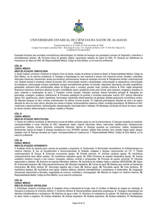 UNIVERSIDADE ESTADUAL DE CIÊNCIAS DA SAÚDE DE ALAGOAS 
UNCISAL 
Transformada pela Lei nº 6.660, de 28 de dezembro de 2005 
Campus Governador Lamenha Filho – Rua Jorge de Lima, 113, Trapiche da Barra, CEP: 57.010-382, Maceió/AL 
GABINETE DA REITORA 
Expressão fenotípica das anomalias cromossômicas (dismorfologias). 8. Padrões de heranças nas populações humanas. 9. Diagnóstico; tratamento e 
aconselhamento genético. 10. Princípios éticos da genética médica; mecanismos celulares de reparo do DNA. 11. Doenças por deficiências de 
mecanismos de reparo de DNA. 12. Responsabilidade Médica: Código de Ética Médica; Lei do exercício profissional. 
CÓD. 46 
CARGO: MÉDICO 
ÁREA DE ATUAÇÃO: GINECOLOGIA 
1. Saúde Coletiva: princípios e diretrizes do Sistema Único de Saúde; noções de políticas de Saúde do Brasil. 2. Responsabilidade Médica: Código de 
Ética Médica; Lei do exercício profissional. 3. Fisiologia e fisiopatologia do ciclo menstrual e sexual: ciclo menstrual normal; climatério; puberdade; 
disfunções menstruais; dismenorreia; tensão pré-menstrual; perimenopausa; terapia de reposição hormonal. 4. Planejamento familiar: anticoncepcional 
oral; injetável (mensal e trimestral); método de barreira; DIU; anticoncepção durante a amamentação; anticoncepção na adolescência; anticoncepção 
de emergência; anticoncepção cirúrgica; esterilidade conjugal; aconselhamento genético. 5. Gravidez: diagnóstico; laboratorial; pré-natal; propedêutica; 
gemelidade; sofrimento fetal; prematuridade; efeitos de drogas sobre o concepto; gravidez molar; gravidez ectópica. 6. Parto: trajeto pelvigenital; 
fenômenos mecânicos; fenômenos plásticos do parto; contratilidade uterina; assistência inicial; parto normal; parto cesariano; analgesia e anestesia no 
parto; acidentes e complicações do parto. 7. Puerpério: normal; lactação; infecções; psicoses; doença hemolítica perinatal. 8. Operações em 
ginecologia: curetagem; prolapsos; histerectomia. 9. Processos patológicos da gravidez e condições associadas: anemia; DST; doença inflamatória 
pélvica; HIV; papilomavírus; aborto; hiperêmese; hemorragias; hipertensão arterial específica da gestação; diabetes gestacional; incontinência urinária. 
10. Afecções benignas do útero: miomas; endometrioses; dor pélvica; tumores anexais. 11. Urgências ginecológicas: afecções da vulva e da vagina; 
afecções do colo e do corpo uterino; afecções dos ovários e trompas; tocotraumatismos maternos e fetais; oncologia ginecológica. 12. Medicina do feto: 
crescimento e desenvolvimento; cardiotocografia; ultrassonografia; maturidade fetal e vitalidade. 13. Mastologia: prevenção de câncer de mama; rasteio 
do câncer mamário; lesões benignas e malignas; mastites e infecções. 
CÓD. 47 
CARGO: MÉDICO 
ÁREA DE ATUAÇÃO: INFECTOLOGIA 
1. Fatores de virulência microbiana. 2. Mecanismos imunes de defesa; princípios gerais do uso de antimicrobianos. 3. Doenças causadas por bactérias: 
meningoencefalites e outras infecções do SNC; leptospirose; sepse; anginas infecciosas; tétano; tuberculose; estafilococcias; estreptococcias; 
pneumonias; infecção urinária; peritonites; endocardite infecciosa; diarreia. 4. Doenças causadas por protozoários: malária; toxoplasmose; 
leishmaniose; doença de chagas. 5. Doenças causadas por vírus: HIV/AIDS; sarampo; rubéola; febre amarela; raiva; varicela; herpes zoster; dengue; 
hepatites virais. 6. Doenças causadas por fungos: meningoencefalite por cryptococcus. 7. Responsabilidade Médica: Código de Ética Médica; Lei do 
exercício profissional. 
CÓD: 48 
CARGO: MÉDICO 
ÁREA DE ATUAÇÃO: INTENSIVISTA 
1. Avaliação clínica do paciente grave: escores de gravidade e prognóstico. 2. Cardioversão. 3. Monitoração hemodinâmica. 4. Antibioticoterapia em 
medicina intensiva. 5. Uso de hemoderivados e hemocomponentes. 6. Sedação; analgesia e bloqueio neuromuscular em UTI. 7. Parada 
cardiorrespiratória. 8. Choque. 9. Síndromes coronarianas agudas. 10. Embolia pulmonar. 11. Arritmias cardíacas agudas. 12. Insuficiência 
cardíaca/síndrome baixo débito cardíaco. 13. Insuficiência respiratória aguda. 14. SARA (Síndrome de Angústia Respiratória Aguda). 15. Suporte 
ventilatório mecânico invasivo e não invasivo: indicações; métodos; controle e complicações. 16. Princípios de suporte nutricional. 17. Infecções 
relacionadas a cateteres. 18. Síndrome da resposta inflamatória sistêmica. 19. Insuficiência de múltiplos órgãos e sistemas (IMOS/SDOM). 20. Sepse. 
21. Endocardite bacteriana. 22. Colite pseudomembranosa. 23. Infecções hospitalares. 24. Comas em geral. 25. Medidas para controle da hipertensão 
intracraniana. 26. Morte cerebral. 27. Hemorragia digestiva alta e baixa. 28. Abdome agudo. 29. Pancreatite aguda. 30. Crise tireotóxica. 31. 
Insuficiência hepática. 32. Insuficiência renal aguda: métodos dialíticos; distúrbios hidroeletrolíticos e acidobásicos; e rabdomiólise. 33. Coagulação 
intravascular disseminada e fibrinólise; coagulopatia de consumo; trombólise e anticoagulação. 34. Métodos de imagem em medicina intensiva. 35. 
Responsabilidade Médica: Código de Ética Médica; Lei do exercício profissional. 
CÓD. 49 
CARGO: MÉDICO 
ÁREA DE ATUAÇÃO: NEFROLOGIA 
1. Embriologia; anatomia e fisiologia renal. 2. Avaliação clínica e laboratorial da função renal. 3. Urinálise. 4. Métodos de imagem em nefrologia. 5. 
Hematúria e proteinúria. 6. Síndrome nefrítica. 7. Síndrome nefrótica. 8. Glomerulonefrites rapidamente progressivas. 9. Fisiologia e fisiopatologia dos 
distúrbios hidroeletrolíticos e acidobásicos. 10. Distúrbios da água e sódio. 11. Distúrbios do metabolismo do potássio. 12. Distúrbios do metabolismo 
do cálcio; fósforo e magnésio. 13. Acidose metabólica. 14. Acidose respiratória. 15. Alcalose respiratória. 16. Alcalose metabólica. 17. Manifestações 
Página 53 de 70 
 