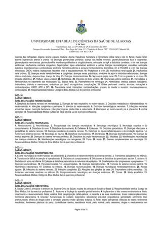 UNIVERSIDADE ESTADUAL DE CIÊNCIAS DA SAÚDE DE ALAGOAS 
UNCISAL 
Transformada pela Lei nº 6.660, de 28 de dezembro de 2005 
Campus Governador Lamenha Filho – Rua Jorge de Lima, 113, Trapiche da Barra, CEP: 57.010-382, Maceió/AL 
GABINETE DA REITORA 
maiores das nefropatias: oligúria; anúria; poliúria; noctúria; disúria; frequência; hematúria e pigmentúria; cólica renal e dor no flanco; massa renal; 
edema; hipertensão arterial e uremia. 18. Doenças glomerulares primárias: doença das lesões mínimas; glomeruloesclerose focal e segmentar; 
glomerulopatia membranosa; glomerulonefrite membranoproliferativa e crioglobulinemia; nefropatia por igA e distúrbios correlatos; o rim nas doenças 
sistêmicas: insuficiência cardíaca congestiva; hepatopatias; lúpus eritematoso sistêmico e outras doenças reumatológicas; vasculites; nefropatia 
diabética; disproteinemias e amiloiodoses; síndrome hemolítico-urêmica e púrpura trombocitopênica trombótica; rim e HIV/AIDS e o rim nas doenças 
infecciosas: GNDA, malária; leptospirose; hepatites virais e esquistossomose. 19. Analgésicos e o rim. 20. Insuficiência renal aguda. 21. Insuficiência 
renal crônica. 22. Doenças renais heredofamiliares e congênitas: doenças renais policísticas; síndrome de alport e distúrbios relacionados; doenças 
císticas medulares; drepanocitose; doença de fabry. 23. Doenças tubulointersticiais. 24. Necrose de papila renal. 25. O rim na gravidez e no idoso. 26. 
Uropatia obstrutiva. 27. Refluxo vésico-ureteral. 28. Nefrolitíase. 29. Infecções do trato urinário. 30. Hipertensão artéria sistêmica. 31. Hemodiálise e 
hemoperfusão no tratamento das intoxicações. 32. Biopsia renal. 33. Plasmaferese em nefrologia. 34. Hemodiálise: cinética; acessos vasculares; 
dialisadores; dialisato e membranas; amiloidose por beta2 microglobulina; complicações. 35. Diálise peritoneal: cinética; técnicas; indicações e 
contraindicações; CAPD; APD e DPI. 36. Transplante renal: indicações; contraindicações; preparo do doador e receptor; imunossupressores; 
complicações. 37. Responsabilidade Médica: Código de Ética Médica; Lei do exercício profissional. 
CÓD. 50 
CARGO: MÉDICO 
ÁREA DE ATUAÇÃO: NEONATOLOGIA 
1. Distúrbios do sistema nervoso em neonatologia. 2. Doenças do trato respiratório no recém-nascido. 3. Distúrbios metabólicos e hidroeletrolíticos no 
recém-nascido. 4. Infecções congênitas e perinatais. 5. Icterícia do recém-nascido. 6. Distúrbios hematológicos neonatais. 7. Infecções neonatais 
adquiridas: sepse, meningite bacteriana, infecções fúngicas, piodermites e osteomielite. 8. Abordagem ao recém-nascido pré e pós-termo. 9. Asfixia 
perinatal. 10. Responsabilidade Médica: Código de Ética Médica; Lei do exercício profissional. 
CÓD. 51 
CARGO: MÉDICO 
ÁREA DE ATUAÇÃO: NEUROLOGIA 
1. Neuroanatomia. 2. Neurofisiologia. 3. Fisiopatologia das doenças neurológicas. 4. Semiologia neurológica. 5. Neurologia cognitiva e do 
comportamento. 6. Distúrbios do sono. 7. Distúrbios do movimento. 8. Cefaleias. 9. Epilepsias. 10. Distúrbios paroxísticos. 11. Doenças infecciosas e 
parasitárias do sistema nervoso. 12. Doenças vasculares do sistema nervoso. 13. Distúrbios do líquido cefalorraquiano e da circulação liquórica. 14. 
Tumores do sistema nervoso. 15. Neurologia do trauma. 16. Distúrbios neurocutâneos. 17. Demências. 18. Doenças desmielinizantes. 19. Doenças da 
medula espinhal. 20. Doenças do sistema nervoso periférico. 21. Distúrbios da junção neuromuscular. 22. Miopatias. 23. Manifestações neurológicas 
das doenças sistêmicas. 24. Manifestações neurológicas das iatrogenias. 25. Coma. 26. Morte. 27. Exames complementares em neurologia. 28. 
Responsabilidade Médica: Código de Ética Médica; Lei do exercício profissional. 
CÓD. 52 
CARGO: MÉDICO 
ÁREA DE ATUAÇÃO: NEUROPEDIATRIA 
1. Exame neurológico do recém-nascido ao adolescente. 2. Distúrbios do desenvolvimento do sistema nervoso. 3. Transtornos psiquiátricos na infância. 
4. Transtorno de déficit de atenção e hiperatividade. 5. Distúrbios do comportamento. 6. Dificuldades e distúrbios do aprendizado escolar. 7. Autismo. 8. 
Distúrbios do sono na infância. 9. Epilepsia e distúrbios paroxísticos de natureza não epiléptica. 10. Encefalopatias não progressivas e progressivas. 11. 
Doenças neurocutâneas. 12. Peroxissomopatias. 13. Lisossomopatias. 14. Doenças desmielinizantes. 15. Tumores do sistema nervoso central. 16. 
Hipertensão intracraniana. 17. Cefaleias na infância. 18. Doenças neuromusculares. 19. Doenças neurológicas heredodegenerativas. 20. Ataxias 
agudas. 21. Infecções do sistema nervoso. 22. Infecções congênitas. 23. Afecções dos gânglios da base. 24. Traumatismo crânio encefálico. 25. 
Acidentes vasculares cerebrais na infância. 26. Comprometimento neurológico em doenças sistêmicas. 27. Comas. 28. Morte encefálica. 29. 
Responsabilidade Médica: Código de Ética Médica; Lei do exercício profissional. 
CÓD. 53 
CARGO: MÉDICO 
ÁREA DE ATUAÇÃO: OBSTETRÍCIA 
1. Saúde Coletiva: princípios e diretrizes do Sistema Único de Saúde; noções de políticas de Saúde do Brasil. 2. Responsabilidade Médica: Código de 
Ética Médica; Lei do exercício profissional. 3. Anatomia e fisiologia do aparelho genital feminino. 4. A placenta e o feto: anexos embrionários e fetais; 
crescimento e desenvolvimento fetais; estática fetal; desproporção céfalo-pélvica; a placenta e as suas membranas; trocas materno-placentárias; 
hormônios placentários. 5. Gravidez: humanização do cuidado; diagnóstico; laboratorial; pré-natal; propedêutica; gemelidade; sofrimento fetal; 
prematuridade; efeitos de drogas sobre o concepto; gravidez molar; gravidez ectópica. 6. Parto: trajeto pelvigenital; distocias do trajeto; fenômenos 
mecânicos; fenômenos plásticos do parto; contratilidade uterina; assistência inicial; parto normal; parto cesariano; drogas e medicamentos em 
Página 54 de 70 
 