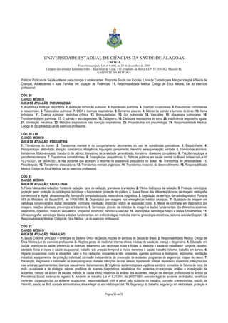 UNIVERSIDADE ESTADUAL DE CIÊNCIAS DA SAÚDE DE ALAGOAS 
UNCISAL 
Transformada pela Lei nº 6.660, de 28 de dezembro de 2005 
Campus Governador Lamenha Filho – Rua Jorge de Lima, 113, Trapiche da Barra, CEP: 57.010-382, Maceió/AL 
GABINETE DA REITORA 
Políticas Públicas de Saúde voltadas para crianças e adolescentes: Programa Saúde nas Escolas, Linha de Cuidado para Atenção Integral à Saúde de 
Crianças, Adolescentes e suas Famílias em situação de Violências. 11. Responsabilidade Médica: Código de Ética Médica; Lei do exercício 
profissional. 
CÓD. 58 
CARGO: MÉDICO 
ÁREA DE ATUAÇÃO: PNEUMOLOGIA 
1. Anatomia e fisiologia respiratória. 2. Avaliação da função pulmonar. 3. Hipertensão pulmonar. 4. Doenças ocupacionais. 5. Pneumonias comunitárias 
e nosocomiais. 6. Tuberculose pulmonar. 7. SIDA e doenças respiratórias. 8. Derrames pleurais. 9. Câncer de pulmão e tumores do tórax. 10. Asma 
brônquica. 11. Doença pulmonar obstrutiva crônica. 12. Bronquiectasias. 13. Cor pulmonale. 14. Vasculites. 15. Abscessos pulmonares. 16. 
Tromboembolismo pulmonar. 17. O pulmão e as colagenoses. 18. Tabagismo. 19. Distúrbios respiratórios do sono. 20. Insuficiência respiratória aguda. 
21. Ventilação mecânica. 22. Métodos diagnósticos nas doenças respiratórias. 23. Propedêutica em pneumologia. 24. Responsabilidade Médica: 
Código de Ética Médica; Lei do exercício profissional. 
CÓD. 59 e 60 
CARGO: MÉDICO 
ÁREA DE ATUAÇÃO: PSIQUIATRIA 
1. Transtornos do humor. 2. Transtornos mentais e do comportamento decorrentes do uso de substâncias psicoativas. 3. Esquizofrenia. 4. 
Psicopatologia: afetividade; atenção; consciência; inteligência; linguagem; pensamento; memória; sensopercepção; vontade. 5. Transtornos ansiosos: 
transtornos fóbico-ansiosos; transtorno de pânico; transtorno de ansiedade generalizada; transtorno obsessivo compulsivo. 6. Psicofarmacologia e 
psicofarmacoterapia. 7. Transtornos somatoformes. 8. Emergências psiquiátricas. 9. Políticas públicas em saúde mental no Brasil: ênfase na Lei nº 
10.216/2001, de 06/04/2001; e nas portarias que abordam a reforma na assistência psiquiátrica no Brasil. 10. Transtornos de personalidade. 11. 
Psicoterapias. 12. Transtornos dissociativos. 13. Transtornos mentais orgânicos. 14. Transtornos invasivos do desenvolvimento. 15. Responsabilidade 
Médica: Código de Ética Médica; Lei do exercício profissional. 
CÓD. 61 
CARGO: MÉDICO 
ÁREA DE ATUAÇÃO: RADIOLOGIA 
1. Física básica das radiações: fontes de radiação, tipos de radiação, grandezas e unidades. 2. Efeitos biológicos da radiação. 3. Proteção radiológica; 
proteção geral; proteção do radiologista, tecnólogo e funcionários; proteção do público. 4. Bases físicas das diferentes técnicas de imagem: radiografia 
convencional e digital; ultrassonografia; tomografia computadorizada; ressonância magnética. 5. Legislação de serviços de radiodiagnóstico: Portaria 
453 do Ministério da Saúde/SVS, de 01/06/1998. 6. Diagnóstico por imagens nas emergências médico cirúrgicas. 7. Qualidade de imagem em 
radiologia convencional e digital: densidade; contraste; resolução; distorção; índice de exposição; ruído. 8. Meios de contraste em diagnóstico por 
imagens, reações adversas, prevenção e tratamento. 9. Semiologia através de métodos de imagem e lesões fundamentais dos diferentes sistemas: 
respiratório, digestório, músculo, esquelético, urogenital, locomotor, nervoso e vascular. 10. Mamografia: semiologia básica e lesões fundamentais. 11. 
Ultrassonografia: semiologia básica e lesões fundamentais em endocrinologia, medicina interna, ginecologia-obstetrícia, sistema vascular/Doppler. 12. 
Responsabilidade Médica: Código de Ética Médica; Lei do exercício profissional. 
CÓD. 62 
CARGO: MÉDICO 
ÁREA DE ATUAÇÃO: TRABALHO 
1. Saúde Coletiva: princípios e diretrizes do Sistema Único de Saúde; noções de políticas de Saúde do Brasil. 2. Responsabilidade Médica: Código de 
Ética Médica; Lei do exercício profissional. 3. Noções gerais de medicina: interna; clínica médica; de saúde da criança e de geriatria. 4. Educação em 
Saúde: promoção da saúde; prevenção de doenças; tratamento; uso de drogas lícitas e ilícitas. 5. Medicina e saúde do trabalhador: carga de trabalho; 
atividade física e riscos à saúde ocupacional; trabalho sob pressão temporal e riscos inerentes à saúde; trabalho noturno; trabalho em turnos. 6. 
Higiene ocupacional: ruído e vibrações; calor e frio; radiações ionizantes e não ionizantes; agentes químicos e biológicos; ergonomia; ventilação 
industrial; equipamentos de proteção individual; comissão independente de prevenção de acidades; programas de segurança; mapas de riscos. 7. 
Prevenção, diagnóstico e tratamento de doenças/agravos: diabete; infecções de vias aéreas; hipertensão arterial; depressão; ansiedade; infecções das 
vias urinárias; gastroenterites; doenças sexualmente transmissíveis. 8. Vigilância epidemiológica e vigilância sanitária: conceitos de fatores de risco; de 
multi causalidade e de etiologia; valores preditivos de exames diagnósticos; estatísticas dos acidentes ocupacionais; análise e investigação de 
acidentes; método da árvore de causas; método de causa efeito; relatórios da análise dos acidentes; relação de doenças profissionais no âmbito da 
Previdência Social; sistema de registro. 9. Acidente de trabalho: Lei nº 8.213/91, de 24/07/1991; conceito legal de acidente de trabalho; benefícios 
inerentes; consequências do acidente ocupacional; responsabilidade civil e penal pelo acidente do trabalho; conceito prevencionista; estudo de 
Heinrich; estudo de Bird; conduta administrativa; ética e legal do ato médico pericial. 10. Segurança do trabalho: segurança em eletricidade; proteção e 
Página 56 de 70 
 
