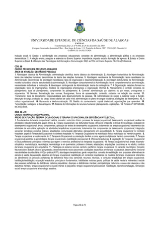 UNIVERSIDADE ESTADUAL DE CIÊNCIAS DA SAÚDE DE ALAGOAS 
UNCISAL 
Transformada pela Lei nº 6.660, de 28 de dezembro de 2005 
Campus Governador Lamenha Filho – Rua Jorge de Lima, 113, Trapiche da Barra, CEP: 57.010-382, Maceió/AL 
GABINETE DA REITORA 
inclusão social. 6. Gestão e coordenação dos processos educacionais: conceitos de administração; a administração pública e os processos 
democráticos. 7. A relação ensino, pesquisa e extensão no Ensino Superior: importância; impacto social e formação de egresso. 8. Estado e Ensino 
Superior no Brasil. 9. Utilização das Tecnologias da Informação e Comunicação: EAD; as TICs no Ensino Superior. 10. Ética Profissional. 
CÓD. 68 
CARGO: TÉCNICO EM RECURSOS HUMANOS 
ÁREA DE ATUAÇÃO: GESTÃO DE PESSOAS 
1. Abordagem clássica da Administração: administração científica; teoria clássica da Administração. 2. Abordagem humanística da Administração: 
teoria das relações humanas; decorrências da teoria das relações humanas. 3. Abordagem neoclássica da Administração: teoria neoclássica da 
Administração; decorrências da abordagem neoclássica; tipos de organização e departamentalização. 4. Abordagem estruturalista da Administração: 
modelo burocrático e teoria estruturalista da administração. 5. Abordagem comportamental da Administração: teoria comportamental da administração; 
necessidades individuais e motivação. 6. Abordagem contingencial da Administração: teoria da contingência. 7. A Organização: relações formais na 
organização; tipos de organogramas; modelos de organizações empresariais; a organização informal. 8. Planejamento e controle: conceitos de 
planejamento; tipos de planejamento; componentes do planejamento. 9. Controle: administração por objetivos ou por metas; cronogramas e 
orçamentos. 10. Normas: formalização das normas; fluxogramas; forma de apresentação; conteúdo; cuidados na redação das normas. 11. 
Treinamento: tipos de treinamento; responsabilidade pelo desenvolvimento de pessoas. 12. Administração de cargos e salários: cargo e função; 
descrição de cargo; avaliação do cargo; faixas salariais de cada nível; administração do plano de cargos e salários; avaliações de desempenho. 13. A 
cultura organizacional. 14. Burocracia e desburocratização. 15. Gestão do conhecimento: capital intelectual; organizações que aprendem. 16. 
Terceirização: vantagens e desvantagens. 17. Sistema de Informações de recursos humanos: planejamento e aplicações. 18. Portaria nº 687 MS/GM, 
de 30/03/2006. 
CÓD. 69 e 70 
CARGO: TERAPEUTA OCUPACIONAL 
ÁREAS DE ATUAÇÃO: TERAPIA OCUPACIONAL E TERAPIA OCUPACIONAL EM DEFICIÊNCIA INTELECTUAL 
1. Fundamentos de terapia ocupacional: história; conceito; raciocínio clínico; processo de terapia ocupacional; desempenho ocupacional; análise de 
atividades; relação terapêutica; papel clínico. 2. Terapia ocupacional e as disfunções físicas: clínica de ortopedia e clínica de neurologia; avaliação de 
desempenho ocupacional: áreas; componentes; aplicação de testes de desempenho ocupacional; tratamentos de terapia ocupacional; tratamentos das 
atividades de vida diária; aplicação de atividades terapêuticas ocupacionais; tratamentos dos componentes de desempenho ocupacional; integração 
sensorial; tecnologia assistiva: órteses; adaptações; comunicação alternativa; planejamento em acessibilidade. 3. Terapia ocupacional no contexto 
hospitalar: papel do Terapeuta Ocupacional no contexto hospitalar. 4. Terapeuta Ocupacional na reabilitação física: reabilitação do membro superior. 5. 
Terapia ocupacional e saúde mental. 6. O Terapeuta Ocupacional na orientação familiar e como agente multiplicador frente à comunidade. 7. Terapia 
ocupacional geriátrica e gerontológica; terapia ocupacional e reabilitação psicossocial. 8. Oficinas terapêuticas. 9. Legislação do Terapeuta Ocupacional 
e Ética profissional: princípios e normas que regem o exercício profissional do terapeuta ocupacional. 10. Terapia ocupacional nas áreas: traumato-ortopédica; 
reumatológica; neurológica; neonatologia e em queimados; próteses e órteses; adaptações; amputações (na criança e no adulto); conduta 
da terapia ocupacional em amputados. 11. Patologias do sistema nervoso central e periférico; terapia ocupacional no paciente neurológico; Conceito 
Neuroevolutivo Bobath; úlceras por pressão; desenvolvimento neuro-psicomotor; avaliações específicas em terapia ocupacional; desempenho funcional 
nas atividades da vida diária (AVD) e prática (AVP); abordagens terapêuticas: geral e específica; conceito de reabilitação e as propostas alternativas de 
atenção à saúde da população assistida em terapia ocupacional; reabilitação em contextos hospitalares; os modelos de terapia ocupacional referentes 
ao atendimento às pessoas portadoras de deficiência física e/ou sensorial; recursos; técnicas, e condutas terapêuticas em terapia ocupacional; 
habilitação/reabilitação; ocupação terapêutica: princípios e fundamentos; habilidades motoras gerais; políticas de saúde mental e referentes à saúde 
das pessoas portadoras de deficiência; reforma psiquiátrica; doenças e deficiências mentais; psicopatologia: natureza e causa das doenças e dos 
distúrbios mentais; terapia ocupacional na saúde mental e psiquiatria; terapia ocupacional psicossocial: reabilitação, reprofissionalização, reinserção 
social; terapia ocupacional e tecnologia assistiva. 
Página 58 de 70 
 