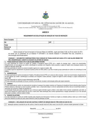 UNIVERSIDADE ESTADUAL DE CIÊNCIAS DA SAÚDE DE ALAGOAS 
UNCISAL 
Transformada pela Lei nº 6.660, de 28 de dezembro de 2005 
Campus Governador Lamenha Filho – Rua Jorge de Lima, 113, Trapiche da Barra, CEP: 57.010-382, Maceió/AL 
GABINETE DA REITORA 
ANEXO II 
REQUERIMENTO DE SOLICITAÇÃO DE ISENÇÃO DE TAXA DE INSCRIÇÃO 
Nome Completo 
RG CPF 
Cargo 
Número de 
inscrição 
Solicito isenção de Taxa de Inscrição do Concurso Público da UNCISAL, regido pelo Edital nº 004, de 20 de outubro de 2014, 
de acordo com os parâmetros da Lei Estadual nº 6.873/2007 e do Decreto Estadual nº 3.972/2008. Para isso, encaminho a 
documentação discriminada abaixo. 
CONDIÇÃO 1 – DOCUMENTOS COMPROBATÓRIOS PARA CONDIÇÃO DE TRABALHADOR QUE GANHA ATÉ 01 (UM) SALÁRIO MÍNIMO POR 
MÊS, DESEMPREGADO, CARENTE OU DOADOR VOLUNTÁRIO DE SANGUE. 
1. TRABALHADOR QUE GANHA ATÉ 01 (UM) SALÁRIO MÍNIMO POR MÊS 
cópia autenticada em cartório da Carteira de Trabalho e Previdência Social (CTPS) com o registro do emprego atual – devem ser encaminhadas, 
obrigatoriamente, as duas páginas que contêm a identificação do candidato (com fotografia e dados pessoais), a página de registro do(s) emprego(s) atual(is) e as 
páginas de alteração salarial; OU 
cópia autenticada em cartório do contrato de trabalho vigente com o registro do salário; OU 
certidão original do departamento de pessoal da pessoa jurídica de direito público a que está vinculado e cópia autenticada em cartório do contracheque do mês 
Página 59 de 70 
anterior. 
2. DESEMPREGADO 
cópia autenticada em cartório da Carteira de Trabalho e Previdência Social (CTPS) com a baixa do último emprego – devem ser encaminhadas, obrigatoriamente, 
as duas páginas que contêm a identificação do candidato (com fotografia e dados pessoais), a página de registro do último emprego e a página subsequente em 
branco; OU 
cópia autenticada em cartório do seguro-desemprego vigente; OU 
cópia autenticada da publicação do ato que o exonerou, se ex-servidor vinculado à administração pública pelo regime estatutário. 
3. CARENTE 
cópia autenticada em cartório de comprovante de inscrição em quaisquer dos projetos inseridos nos Programas de Assistência Social instituídos pelos Governos 
Federal, Estadual ou Municipal no nome do próprio candidato. Caso o comprovante esteja no nome do representante da família, deve ser encaminhado também o 
documento que comprove a relação de parentesco; E 
declaração firmada pelo próprio candidato de que a renda per capita da família é igual ou inferior a meio salário mínimo nacional, considerando, para tanto, os 
ganhos dos membros do núcleo familiar que viva sob o mesmo teto. Nesta declaração deve constar expressamente a redação apresentada na Lei e ser assinada 
pelo próprio candidato, conforme modelo no Edital. 
4. DOADOR VOLUNTÁRIO 
cópia autenticada em cartório de certidão expedida pelos dirigentes dos Hemocentros mantidos por órgãos ou entidades públicas, desde que a última doação 
tenha sido realizada nos últimos 06 (seis) meses anteriores à data de publicação do Edital. 
CONDIÇÃO 2 – DECLARAÇÃO DE QUE NÃO USUFRUIU O DIREITO DE ISENÇÃO MAIS DE TRÊS VEZES NO ANO DE 2014 
declaração expressa e assinada de que não usufruiu o direito da isenção mais de 03 (três) vezes no ano de 2014, conforme modelo apresentado no Edital. 
Maceió/AL, ________ de _________________ de 2014. 
______________________________________________ 
Assinatura do candidato(a) 
 