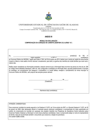 UNIVERSIDADE ESTADUAL DE CIÊNCIAS DA SAÚDE DE ALAGOAS 
UNCISAL 
Transformada pela Lei nº 6.660, de 28 de dezembro de 2005 
Campus Governador Lamenha Filho – Rua Jorge de Lima, 113, Trapiche da Barra, CEP: 57.010-382, Maceió/AL 
GABINETE DA REITORA 
ANEXO III 
MODELO DE DECLARAÇÃO 
COMPROVAÇÃO DA CONDIÇÃO DE CARENTE (SUBITEM 3.30, ALÍNEA “b”) 
Eu, ___________________________________________________________________________, portador(a) do RG nº 
_____________________________, órgão expedidor______________, e CPF nº ________________________________, candidato(a) 
ao Concurso Público da UNCISAL, regido pelo Edital nº 004, de 20 de outubro de 2014, declaro que a renda per capita da minha família 
é igual ou inferior a meio salário mínimo nacional, considerando, para tanto, os ganhos dos membros do núcleo familiar que vivem sob o 
mesmo teto. 
Ratifico serem verdadeiras as informações prestadas, estando ciente de que a informação falsa incorrerá nas penas do crime do art. 299 
do Código Penal (falsidade ideológica), além de, caso configurada a prestação de informação falsa, apurada posteriormente à inscrição 
do candidato, em procedimento que assegure o contraditório e a ampla defesa, ensejará o cancelamento de minha inscrição no 
Concurso Público da UNCISAL, sem prejuízo das sanções penais cabíveis. 
_________________________, ____ de______________ de _____. 
(Cidade/UF) 
_________________________________________ 
Assinatura do(a) candidato(a) 
Página 60 de 70 
ATENÇÃO, CANDIDATO(A)! 
Para comprovar condição de carente segundo a Lei Estadual nº 6.873, de 10 de outubro de 2007, e o Decreto Estadual nº 3.972, de 30 
de janeiro de 2008, esta declaração deverá vir assinada pelo(a) próprio(a) candidato(a) e acompanhada de cópia autenticada em 
cartório do comprovante de inscrição em quaisquer dos projetos inseridos nos Programas de Assistência Social instituídos pelos 
Governos Federal, Estadual ou Municipal no nome do(a) próprio(a) candidato(a). Caso o comprovante esteja no nome do representante 
da família, deve ser encaminhado também o documento que comprove a relação de parentesco. 
Ver subitem 3.30 do Edital. 
 