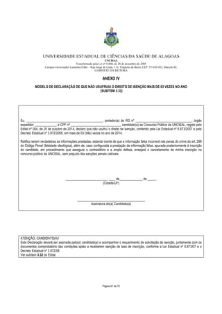 UNIVERSIDADE ESTADUAL DE CIÊNCIAS DA SAÚDE DE ALAGOAS 
UNCISAL 
Transformada pela Lei nº 6.660, de 28 de dezembro de 2005 
Campus Governador Lamenha Filho – Rua Jorge de Lima, 113, Trapiche da Barra, CEP: 57.010-382, Maceió/AL 
GABINETE DA REITORA 
ANEXO IV 
MODELO DE DECLARAÇÃO DE QUE NÃO USUFRUIU O DIREITO DE ISENÇÃO MAIS DE 03 VEZES NO ANO 
(SUBITEM 3.32) 
Eu, ______________________________________________, portador(a) do RG nº __________________________________, órgão 
expedidor _____________, e CPF nº ______________________________, candidato(a) ao Concurso Público da UNCISAL, regido pelo 
Edital nº 004, de 20 de outubro de 2014, declaro que não usufruí o direito de isenção, conferido pela Lei Estadual nº 6.873/2007 e pelo 
Decreto Estadual nº 3.972/2008, em mais de 03 (três) vezes no ano de 2014. 
Ratifico serem verdadeiras as informações prestadas, estando ciente de que a informação falsa incorrerá nas penas do crime do art. 299 
do Código Penal (falsidade ideológica), além de, caso configurada a prestação de informação falsa, apurada posteriormente à inscrição 
do candidato, em procedimento que assegure o contraditório e a ampla defesa, ensejará o cancelamento de minha inscrição no 
concurso público da UNCISAL, sem prejuízo das sanções penais cabíveis. 
_________________________, ____ de______________ de _____. 
(Cidade/UF) 
_________________________________________ 
Assinatura do(a) Candidato(a) 
ATENÇÃO, CANDIDATO(A)! 
Esta Declaração deverá ser assinada pelo(a) candidato(a) e acompanhar o requerimento de solicitação de isenção, juntamente com os 
documentos comprobatório das condições aptas a receberem isenção de taxa de inscrição, conforme a Lei Estadual nº 6.873/07 e o 
Decreto Estadual nº 3.972/08. 
Ver subitem 3.32 do Edital. 
Página 61 de 70 
 