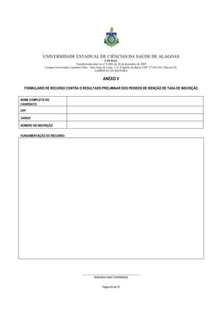 UNIVERSIDADE ESTADUAL DE CIÊNCIAS DA SAÚDE DE ALAGOAS 
UNCISAL 
Transformada pela Lei nº 6.660, de 28 de dezembro de 2005 
Campus Governador Lamenha Filho – Rua Jorge de Lima, 113, Trapiche da Barra, CEP: 57.010-382, Maceió/AL 
GABINETE DA REITORA 
ANEXO V 
FORMULÁRIO DE RECURSO CONTRA O RESULTADO PRELIMINAR DOS PEDIDOS DE ISENÇÃO DE TAXA DE INSCRIÇÃO 
Página 62 de 70 
NOME COMPLETO DO 
CANDIDATO 
CPF 
CARGO 
NÚMERO DE INSCRIÇÃO 
FUNDAMENTAÇÃO DO RECURSO: 
_________________________________________ 
Assinatura do(a) Candidato(a) 
 