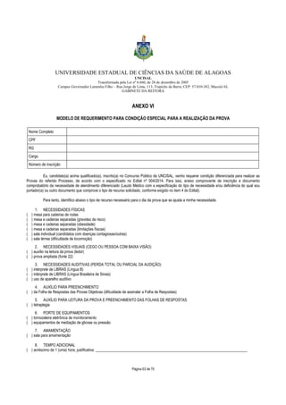 UNIVERSIDADE ESTADUAL DE CIÊNCIAS DA SAÚDE DE ALAGOAS 
UNCISAL 
Transformada pela Lei nº 6.660, de 28 de dezembro de 2005 
Campus Governador Lamenha Filho – Rua Jorge de Lima, 113, Trapiche da Barra, CEP: 57.010-382, Maceió/AL 
GABINETE DA REITORA 
ANEXO VI 
MODELO DE REQUERIMENTO PARA CONDIÇÃO ESPECIAL PARA A REALIZAÇÃO DA PROVA 
Página 63 de 70 
Nome Completo 
CPF 
RG 
Cargo 
Número de inscrição 
Eu, candidato(a) acima qualificado(a), inscrito(a) no Concurso Público da UNCISAL, venho requerer condição diferenciada para realizar as 
Provas do referido Processo, de acordo com o especificado no Edital nº 004/2014. Para isso, anexo comprovante de inscrição e documento 
comprobatório da necessidade de atendimento diferenciado (Laudo Médico com a especificação do tipo de necessidade e/ou deficiência do qual sou 
portador(a) ou outro documento que comprove o tipo de recurso solicitado, conforme exigido no item 4 do Edital). 
Para tanto, identifico abaixo o tipo de recurso necessário para o dia da prova que se ajusta a minha necessidade. 
1. NECESSIDADES FÍSICAS 
( ) mesa para cadeiras de rodas 
( ) mesa e cadeiras separadas (gravidez de risco) 
( ) mesa e cadeiras separadas (obesidade) 
( ) mesa e cadeiras separadas (limitações físicas) 
( ) sala individual (candidatos com doenças contagiosas/outras) 
( ) sala térrea (dificuldade de locomoção) 
2. NECESSIDADES VISUAIS (CEGO OU PESSOA COM BAIXA VISÃO) 
( ) auxílio na leitura da prova (ledor) 
( ) prova ampliada (fonte 22) 
3. NECESSIDADES AUDITIVAS (PERDA TOTAL OU PARCIAL DA AUDIÇÃO) 
( ) intérprete de LIBRAS (Língua B) 
( ) intérprete de LIBRAS (Língua Brasileira de Sinais) 
( ) uso de aparelho auditivo 
4. AUXÍLIO PARA PREENCHIMENTO 
( ) da Folha de Respostas das Provas Objetivas (dificuldade de assinalar a Folha de Respostas) 
5. AUXÍLIO PARA LEITURA DA PROVA E PREENCHIMENTO DAS FOLHAS DE RESPOSTAS 
( ) tetraplegia 
6. PORTE DE EQUIPAMENTOS 
( ) tornozeleira eletrônica de monitoramento 
( ) equipamentos de mediação de glicose ou pressão 
7. AMAMENTAÇÃO 
( ) sala para amamentação 
8. TEMPO ADICIONAL 
( ) acréscimo de 1 (uma) hora, justificativa: _______________________________________________________________________________ 
 