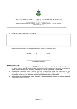 UNIVERSIDADE ESTADUAL DE CIÊNCIAS DA SAÚDE DE ALAGOAS 
UNCISAL 
Transformada pela Lei nº 6.660, de 28 de dezembro de 2005 
Campus Governador Lamenha Filho – Rua Jorge de Lima, 113, Trapiche da Barra, CEP: 57.010-382, Maceió/AL 
GABINETE DA REITORA 
___________________________________________________________________________________________________________________ 
9. OUTRAS NECESSIDADES NÃO ESPECIFICADAS ACIMA. 
Declaro conhecer e aceitar todas as normas estabelecidas no Edital nº 004/2014, de 20 de outubro de 2014. 
Maceió/AL, ________ de _________________ de 2014. 
______________________________________________ 
Assinatura do(a) candidato(a) 
Página 64 de 70 
ATENÇÃO, CANDIDATO(A)! 
· Este requerimento deverá ser entregue na sede da COPEVE/UFAL, situada no Campus A. C. Simões, localizado na Av. Lourival Melo Mota, 
s/n, Tabuleiro do Martins, Maceió-AL, até o dia 21/11/2014, no horário das 08h00 às 12h00 e das 13h00 às 17h00, em dias úteis, podendo 
ainda ser enviado por meio dos Correios, com Aviso de Recebimento (AR) e com data de postagem até o dia 21/11/2014. 
· Para deferimento do atendimento especial é necessário anexar cópia do comprovante de inscrição, laudo médico original (ou cópia 
autenticada) atestando a espécie, o grau e o nível de deficiência (ou do problema de saúde), com expressa referência ao Código 
Internacional de Doenças (CID) e com especificação de suas necessidades quanto ao atendimento personalizado. 
· Para os casos não relacionados a problemas de saúde ou deficiência, o candidato deverá entregar documento que comprove a necessidade 
do atendimento especial que foi solicitado. 
 