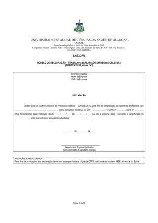 UNIVERSIDADE ESTADUAL DE CIÊNCIAS DA SAÚDE DE ALAGOAS 
UNCISAL 
Transformada pela Lei nº 6.660, de 28 de dezembro de 2005 
Campus Governador Lamenha Filho – Rua Jorge de Lima, 113, Trapiche da Barra, CEP: 57.010-382, Maceió/AL 
GABINETE DA REITORA 
ANEXO VII 
MODELO DE DECLARAÇÃO – TRABALHO ASSALARIADO EM REGIME CELETISTA 
(SUBITEM 10.28, alínea “a”) 
Timbre da Empresa 
Nome da Empresa 
CNPJ da Empresa 
DECLARAÇÃO 
Declaro junto ao Núcleo Executivo de Processos Seletivos – COPEVE/UFAL, para fins de comprovação de experiência profissional, que 
_________________________________________ (nome completo), inscrito(a) no CPF______________ e CTPS nº ________, Série nº ________, 
é(foi) funcionário(a) desta Instituição, desde _____/_____/____ até _____/_____/____ (ou até a presente data), exercendo o cargo/função de 
______________, onde desenvolve(eu) as seguintes atividades:_______________________. 
_______, __ de __________ de ____ 
____________________________________ 
Assinatura da Empresa/Instituição 
(Nome completo do signatário e cargo) 
ATENÇÃO, CANDIDATO(A)! 
Para fins de pontuação, esta declaração deverá vir acompanhada de cópia da CTPS, na forma do subitem 10.28, alínea ‘a’ do Edital. 
Página 65 de 70 
 