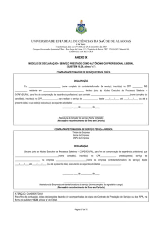 UNIVERSIDADE ESTADUAL DE CIÊNCIAS DA SAÚDE DE ALAGOAS 
UNCISAL 
Transformada pela Lei nº 6.660, de 28 de dezembro de 2005 
Campus Governador Lamenha Filho – Rua Jorge de Lima, 113, Trapiche da Barra, CEP: 57.010-382, Maceió/AL 
GABINETE DA REITORA 
AANNEEXXOO IIXX 
MODELO DE DECLARAÇÃO - SERVIÇO PRESTADO COMO AUTÔNOMO OU PROFISSIONAL LIBERAL 
(SUBITEM 10.28, alínea “c”) 
CONTRATANTE/TOMADOR DE SERVIÇO PESSOA FISÍCA 
DECLARAÇÃO 
Eu, _____________________________ (nome completo do contratante/tomador de serviço), inscrito(a) no CPF _________, RG 
___________, residente em _____________________________________, declaro junto ao Núcleo Executivo de Processos Seletivos – 
COPEVE/UFAL, para fins de comprovação de experiência profissional, que contratei ____________________________________(nome completo do 
candidato), inscrito(a) no CPF______________, para realizar o serviço de ______________ desde ____/____/____ até ____/____/____ (ou até a 
presente data), e que este(a) executou(a) as seguintes atividades: ________________________________________________________________. 
_________, ____ de __________ de ____ 
______________________________________ 
Assinatura do tomador do serviço (Nome completo) 
(Necessário reconhecimento de firma em Cartório) 
CONTRATANTE/TOMADORA DE SERVIÇO PESSOA JURÍDICA 
Timbre da Empresa 
Nome da Empresa 
CNPJ da Empresa 
DECLARAÇÃO 
Declaro junto ao Núcleo Executivo de Processos Seletivos – COPEVE/UFAL, para fins de comprovação de experiência profissional, que 
________________________________________(nome completo), inscrito(a) no CPF______________, prestou(presta) serviço de 
_______________________ na empresa ____________________________(nome da empresa contratante/tomadora de serviço) desde 
____/____/____até ____/____/____ (ou até a presente data), executando as seguintes atividades: __________________. 
_________, ____ de __________ de ____ 
______________________________________ 
Assinatura da Empresa contratante/tomadora do serviço (Nome completo do signatário e cargo) 
(Necessário reconhecimento de firma em Cartório) 
ATENÇÃO, CANDIDATO(A)! 
Para fins de pontuação, estas declarações deverão vir acompanhadas de cópia do Contrato de Prestação de Serviço ou dos RPA, na 
forma do subitem 10.28, alínea ‘c’ do Edital. 
Página 67 de 70 
 